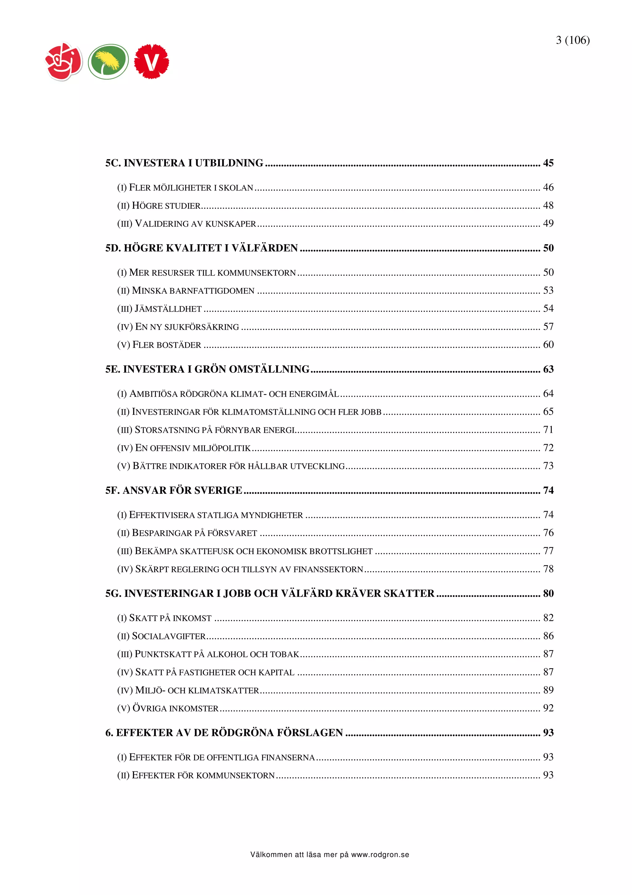 3 (106)




5C. INVESTERA I UTBILDNING ....................................................................................................... 45

   (I) FLER MÖJLIGHETER I SKOLAN ........................................................................................................... 46
   (II) HÖGRE STUDIER............................................................................................................................... 48
   (III) VALIDERING AV KUNSKAPER .......................................................................................................... 49

5D. HÖGRE KVALITET I VÄLFÄRDEN .......................................................................................... 50

   (I) MER RESURSER TILL KOMMUNSEKTORN ........................................................................................... 50
   (II) MINSKA BARNFATTIGDOMEN .......................................................................................................... 53
   (III) JÄMSTÄLLDHET .............................................................................................................................. 54
   (IV) EN NY SJUKFÖRSÄKRING ................................................................................................................ 57
   (V) FLER BOSTÄDER .............................................................................................................................. 60

5E. INVESTERA I GRÖN OMSTÄLLNING...................................................................................... 63

   (I) AMBITIÖSA RÖDGRÖNA KLIMAT- OCH ENERGIMÅL ........................................................................... 64
   (II) INVESTERINGAR FÖR KLIMATOMSTÄLLNING OCH FLER JOBB ........................................................... 65
   (III) STORSATSNING PÅ FÖRNYBAR ENERGI............................................................................................ 71
   (IV) EN OFFENSIV MILJÖPOLITIK ............................................................................................................ 72
   (V) BÄTTRE INDIKATORER FÖR HÅLLBAR UTVECKLING ......................................................................... 73

5F. ANSVAR FÖR SVERIGE ............................................................................................................... 74

   (I) EFFEKTIVISERA STATLIGA MYNDIGHETER ........................................................................................ 74
   (II) BESPARINGAR PÅ FÖRSVARET ......................................................................................................... 76
   (III) BEKÄMPA SKATTEFUSK OCH EKONOMISK BROTTSLIGHET .............................................................. 77
   (IV) SKÄRPT REGLERING OCH TILLSYN AV FINANSSEKTORN .................................................................. 78

5G. INVESTERINGAR I JOBB OCH VÄLFÄRD KRÄVER SKATTER ....................................... 80

   (I) SKATT PÅ INKOMST .......................................................................................................................... 82
   (II) SOCIALAVGIFTER............................................................................................................................. 86
   (III) PUNKTSKATT PÅ ALKOHOL OCH TOBAK .......................................................................................... 87
   (IV) SKATT PÅ FASTIGHETER OCH KAPITAL ........................................................................................... 87
   (IV) MILJÖ- OCH KLIMATSKATTER ......................................................................................................... 89
   (V) ÖVRIGA INKOMSTER ........................................................................................................................ 92

6. EFFEKTER AV DE RÖDGRÖNA FÖRSLAGEN ......................................................................... 93

   (I) EFFEKTER FÖR DE OFFENTLIGA FINANSERNA .................................................................................... 93
   (II) EFFEKTER FÖR KOMMUNSEKTORN ................................................................................................... 93




                                                Välkommen att läsa mer på www.rodgron.se
 