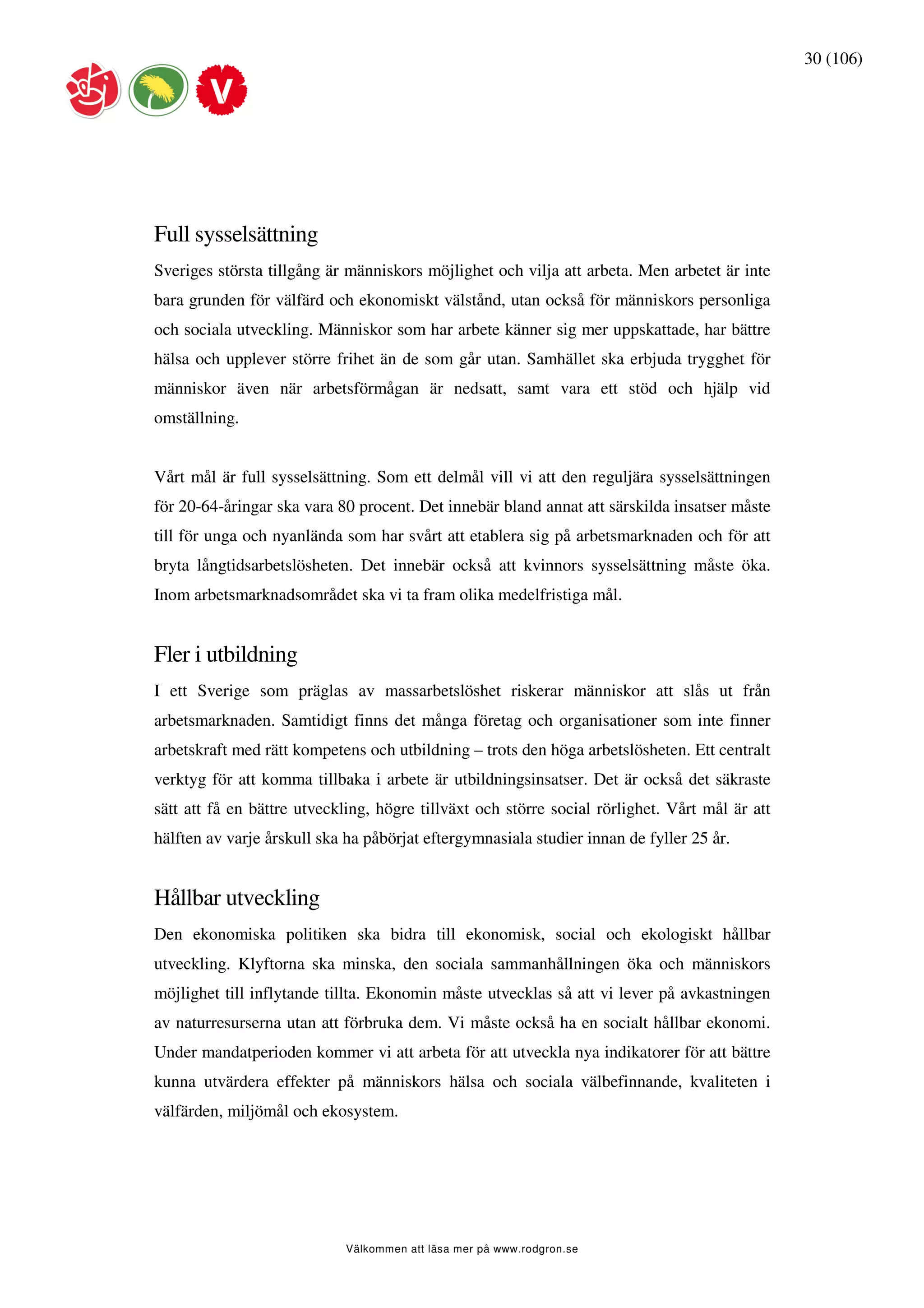 30 (106)




Full sysselsättning
Sveriges största tillgång är människors möjlighet och vilja att arbeta. Men arbetet är inte
bara grunden för välfärd och ekonomiskt välstånd, utan också för människors personliga
och sociala utveckling. Människor som har arbete känner sig mer uppskattade, har bättre
hälsa och upplever större frihet än de som går utan. Samhället ska erbjuda trygghet för
människor även när arbetsförmågan är nedsatt, samt vara ett stöd och hjälp vid
omställning.


Vårt mål är full sysselsättning. Som ett delmål vill vi att den reguljära sysselsättningen
för 20-64-åringar ska vara 80 procent. Det innebär bland annat att särskilda insatser måste
till för unga och nyanlända som har svårt att etablera sig på arbetsmarknaden och för att
bryta långtidsarbetslösheten. Det innebär också att kvinnors sysselsättning måste öka.
Inom arbetsmarknadsområdet ska vi ta fram olika medelfristiga mål.


Fler i utbildning
I ett Sverige som präglas av massarbetslöshet riskerar människor att slås ut från
arbetsmarknaden. Samtidigt finns det många företag och organisationer som inte finner
arbetskraft med rätt kompetens och utbildning – trots den höga arbetslösheten. Ett centralt
verktyg för att komma tillbaka i arbete är utbildningsinsatser. Det är också det säkraste
sätt att få en bättre utveckling, högre tillväxt och större social rörlighet. Vårt mål är att
hälften av varje årskull ska ha påbörjat eftergymnasiala studier innan de fyller 25 år.


Hållbar utveckling
Den ekonomiska politiken ska bidra till ekonomisk, social och ekologiskt hållbar
utveckling. Klyftorna ska minska, den sociala sammanhållningen öka och människors
möjlighet till inflytande tillta. Ekonomin måste utvecklas så att vi lever på avkastningen
av naturresurserna utan att förbruka dem. Vi måste också ha en socialt hållbar ekonomi.
Under mandatperioden kommer vi att arbeta för att utveckla nya indikatorer för att bättre
kunna utvärdera effekter på människors hälsa och sociala välbefinnande, kvaliteten i
välfärden, miljömål och ekosystem.




                            Välkommen att läsa mer på www.rodgron.se
 