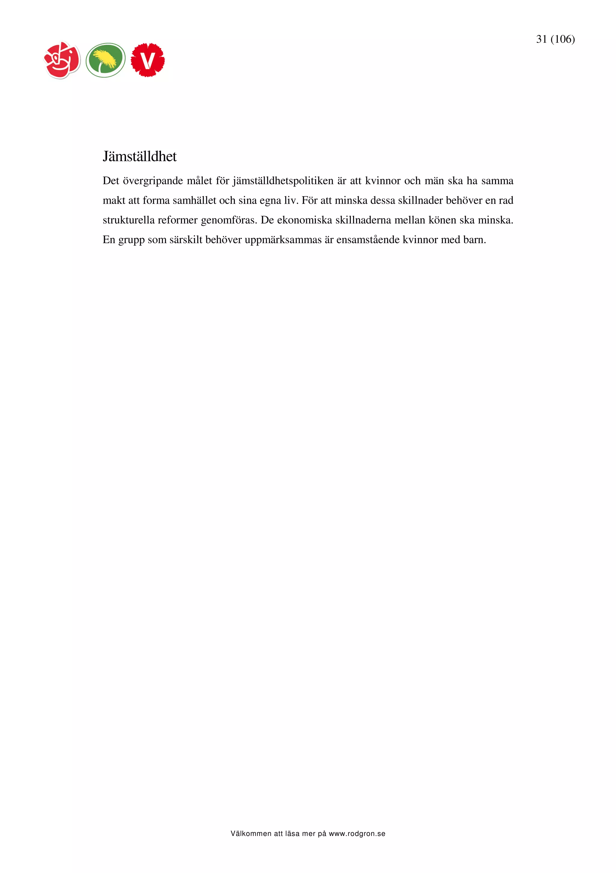 31 (106)




Jämställdhet
Det övergripande målet för jämställdhetspolitiken är att kvinnor och män ska ha samma
makt att forma samhället och sina egna liv. För att minska dessa skillnader behöver en rad
strukturella reformer genomföras. De ekonomiska skillnaderna mellan könen ska minska.
En grupp som särskilt behöver uppmärksammas är ensamstående kvinnor med barn.




                            Välkommen att läsa mer på www.rodgron.se
 