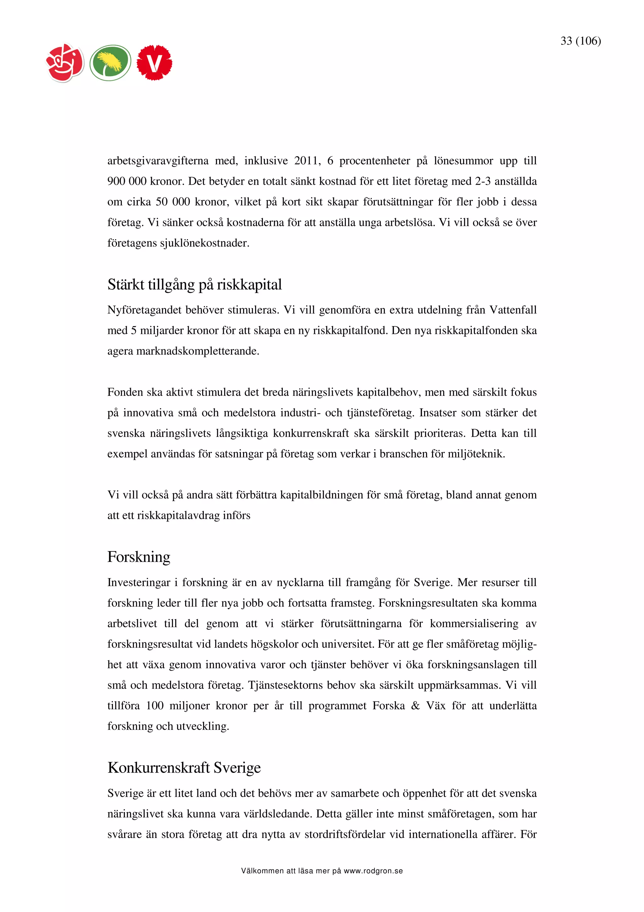 33 (106)




arbetsgivaravgifterna med, inklusive 2011, 6 procentenheter på lönesummor upp till
900 000 kronor. Det betyder en totalt sänkt kostnad för ett litet företag med 2-3 anställda
om cirka 50 000 kronor, vilket på kort sikt skapar förutsättningar för fler jobb i dessa
företag. Vi sänker också kostnaderna för att anställa unga arbetslösa. Vi vill också se över
företagens sjuklönekostnader.


Stärkt tillgång på riskkapital
Nyföretagandet behöver stimuleras. Vi vill genomföra en extra utdelning från Vattenfall
med 5 miljarder kronor för att skapa en ny riskkapitalfond. Den nya riskkapitalfonden ska
agera marknadskompletterande.


Fonden ska aktivt stimulera det breda näringslivets kapitalbehov, men med särskilt fokus
på innovativa små och medelstora industri- och tjänsteföretag. Insatser som stärker det
svenska näringslivets långsiktiga konkurrenskraft ska särskilt prioriteras. Detta kan till
exempel användas för satsningar på företag som verkar i branschen för miljöteknik.


Vi vill också på andra sätt förbättra kapitalbildningen för små företag, bland annat genom
att ett riskkapitalavdrag införs


Forskning
Investeringar i forskning är en av nycklarna till framgång för Sverige. Mer resurser till
forskning leder till fler nya jobb och fortsatta framsteg. Forskningsresultaten ska komma
arbetslivet till del genom att vi stärker förutsättningarna för kommersialisering av
forskningsresultat vid landets högskolor och universitet. För att ge fler småföretag möjlig-
het att växa genom innovativa varor och tjänster behöver vi öka forskningsanslagen till
små och medelstora företag. Tjänstesektorns behov ska särskilt uppmärksammas. Vi vill
tillföra 100 miljoner kronor per år till programmet Forska & Väx för att underlätta
forskning och utveckling.


Konkurrenskraft Sverige
Sverige är ett litet land och det behövs mer av samarbete och öppenhet för att det svenska
näringslivet ska kunna vara världsledande. Detta gäller inte minst småföretagen, som har
svårare än stora företag att dra nytta av stordriftsfördelar vid internationella affärer. För

                             Välkommen att läsa mer på www.rodgron.se
 