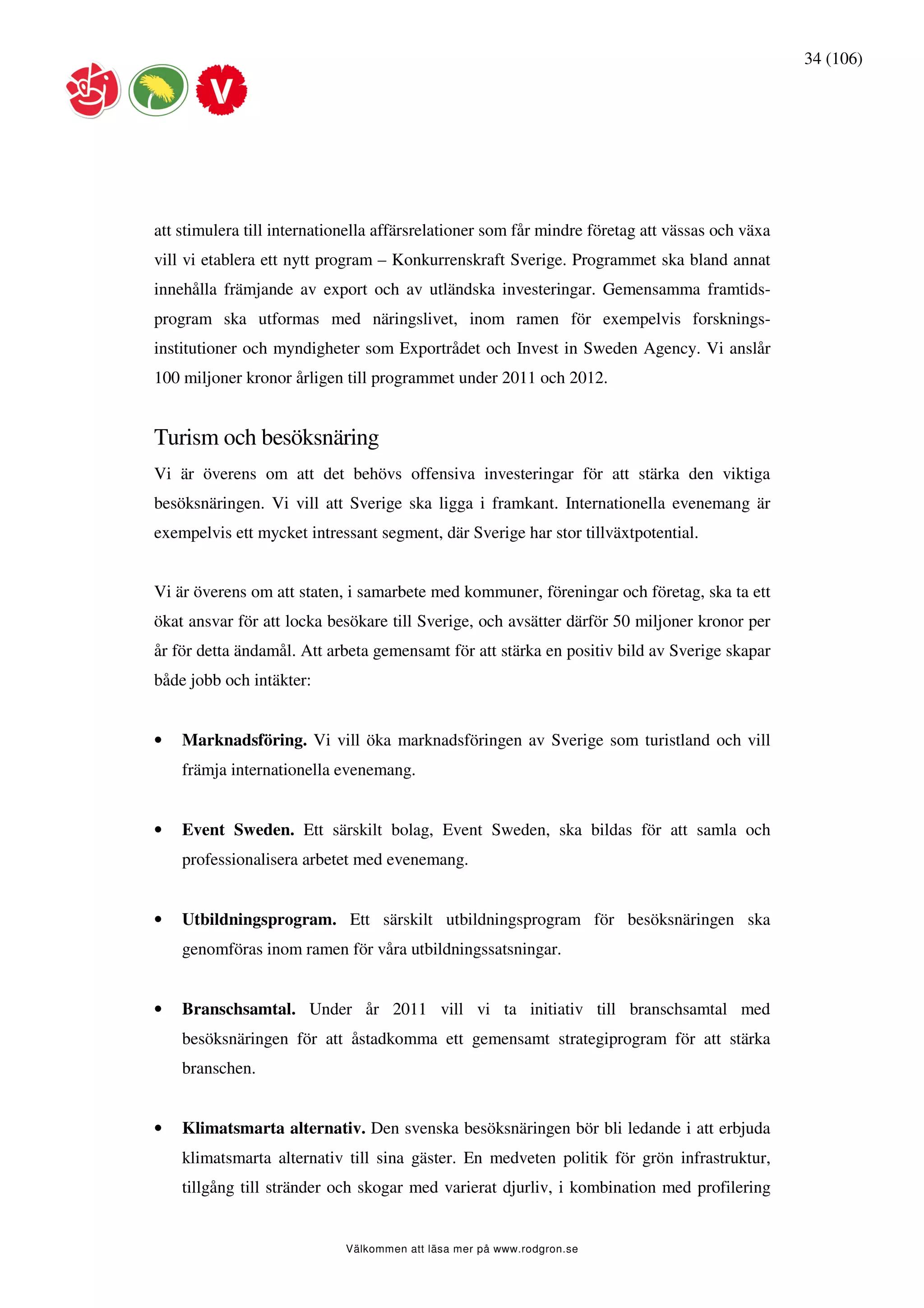 34 (106)




att stimulera till internationella affärsrelationer som får mindre företag att vässas och växa
vill vi etablera ett nytt program – Konkurrenskraft Sverige. Programmet ska bland annat
innehålla främjande av export och av utländska investeringar. Gemensamma framtids-
program ska utformas med näringslivet, inom ramen för exempelvis forsknings-
institutioner och myndigheter som Exportrådet och Invest in Sweden Agency. Vi anslår
100 miljoner kronor årligen till programmet under 2011 och 2012.


Turism och besöksnäring
Vi är överens om att det behövs offensiva investeringar för att stärka den viktiga
besöksnäringen. Vi vill att Sverige ska ligga i framkant. Internationella evenemang är
exempelvis ett mycket intressant segment, där Sverige har stor tillväxtpotential.


Vi är överens om att staten, i samarbete med kommuner, föreningar och företag, ska ta ett
ökat ansvar för att locka besökare till Sverige, och avsätter därför 50 miljoner kronor per
år för detta ändamål. Att arbeta gemensamt för att stärka en positiv bild av Sverige skapar
både jobb och intäkter:


•   Marknadsföring. Vi vill öka marknadsföringen av Sverige som turistland och vill
    främja internationella evenemang.


•   Event Sweden. Ett särskilt bolag, Event Sweden, ska bildas för att samla och
    professionalisera arbetet med evenemang.


•   Utbildningsprogram. Ett särskilt utbildningsprogram för besöksnäringen ska
    genomföras inom ramen för våra utbildningssatsningar.


•   Branschsamtal. Under år 2011 vill vi ta initiativ till branschsamtal med
    besöksnäringen för att åstadkomma ett gemensamt strategiprogram för att stärka
    branschen.


•   Klimatsmarta alternativ. Den svenska besöksnäringen bör bli ledande i att erbjuda
    klimatsmarta alternativ till sina gäster. En medveten politik för grön infrastruktur,
    tillgång till stränder och skogar med varierat djurliv, i kombination med profilering


                             Välkommen att läsa mer på www.rodgron.se
 