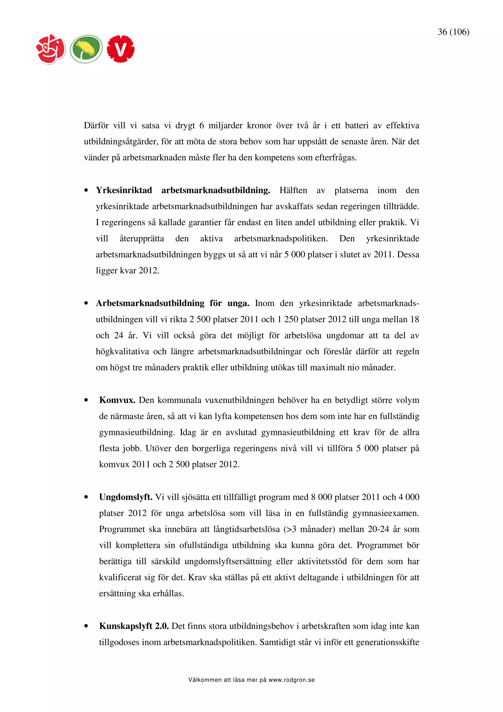 36 (106)




Därför vill vi satsa vi drygt 6 miljarder kronor över två år i ett batteri av effektiva
utbildningsåtgärder, för att möta de stora behov som har uppstått de senaste åren. När det
vänder på arbetsmarknaden måste fler ha den kompetens som efterfrågas.


• Yrkesinriktad arbetsmarknadsutbildning. Hälften av platserna inom den
    yrkesinriktade arbetsmarknadsutbildningen har avskaffats sedan regeringen tillträdde.
    I regeringens så kallade garantier får endast en liten andel utbildning eller praktik. Vi
    vill   återupprätta   den      aktiva     arbetsmarknadspolitiken.     Den   yrkesinriktade
    arbetsmarknadsutbildningen byggs ut så att vi når 5 000 platser i slutet av 2011. Dessa
    ligger kvar 2012.


• Arbetsmarknadsutbildning för unga. Inom den yrkesinriktade arbetsmarknads-
    utbildningen vill vi rikta 2 500 platser 2011 och 1 250 platser 2012 till unga mellan 18
    och 24 år. Vi vill också göra det möjligt för arbetslösa ungdomar att ta del av
    högkvalitativa och längre arbetsmarknadsutbildningar och föreslår därför att regeln
    om högst tre månaders praktik eller utbildning utökas till maximalt nio månader.


•    Komvux. Den kommunala vuxenutbildningen behöver ha en betydligt större volym
     de närmaste åren, så att vi kan lyfta kompetensen hos dem som inte har en fullständig
     gymnasieutbildning. Idag är en avslutad gymnasieutbildning ett krav för de allra
     flesta jobb. Utöver den borgerliga regeringens nivå vill vi tillföra 5 000 platser på
     komvux 2011 och 2 500 platser 2012.


•    Ungdomslyft. Vi vill sjösätta ett tillfälligt program med 8 000 platser 2011 och 4 000
     platser 2012 för unga arbetslösa som vill läsa in en fullständig gymnasieexamen.
     Programmet ska innebära att långtidsarbetslösa (>3 månader) mellan 20-24 år som
     vill komplettera sin ofullständiga utbildning ska kunna göra det. Programmet bör
     berättiga till särskild ungdomslyftsersättning eller aktivitetsstöd för dem som har
     kvalificerat sig för det. Krav ska ställas på ett aktivt deltagande i utbildningen för att
     ersättning ska erhållas.


•    Kunskapslyft 2.0. Det finns stora utbildningsbehov i arbetskraften som idag inte kan
     tillgodoses inom arbetsmarknadspolitiken. Samtidigt står vi inför ett generationsskifte


                                Välkommen att läsa mer på www.rodgron.se
 