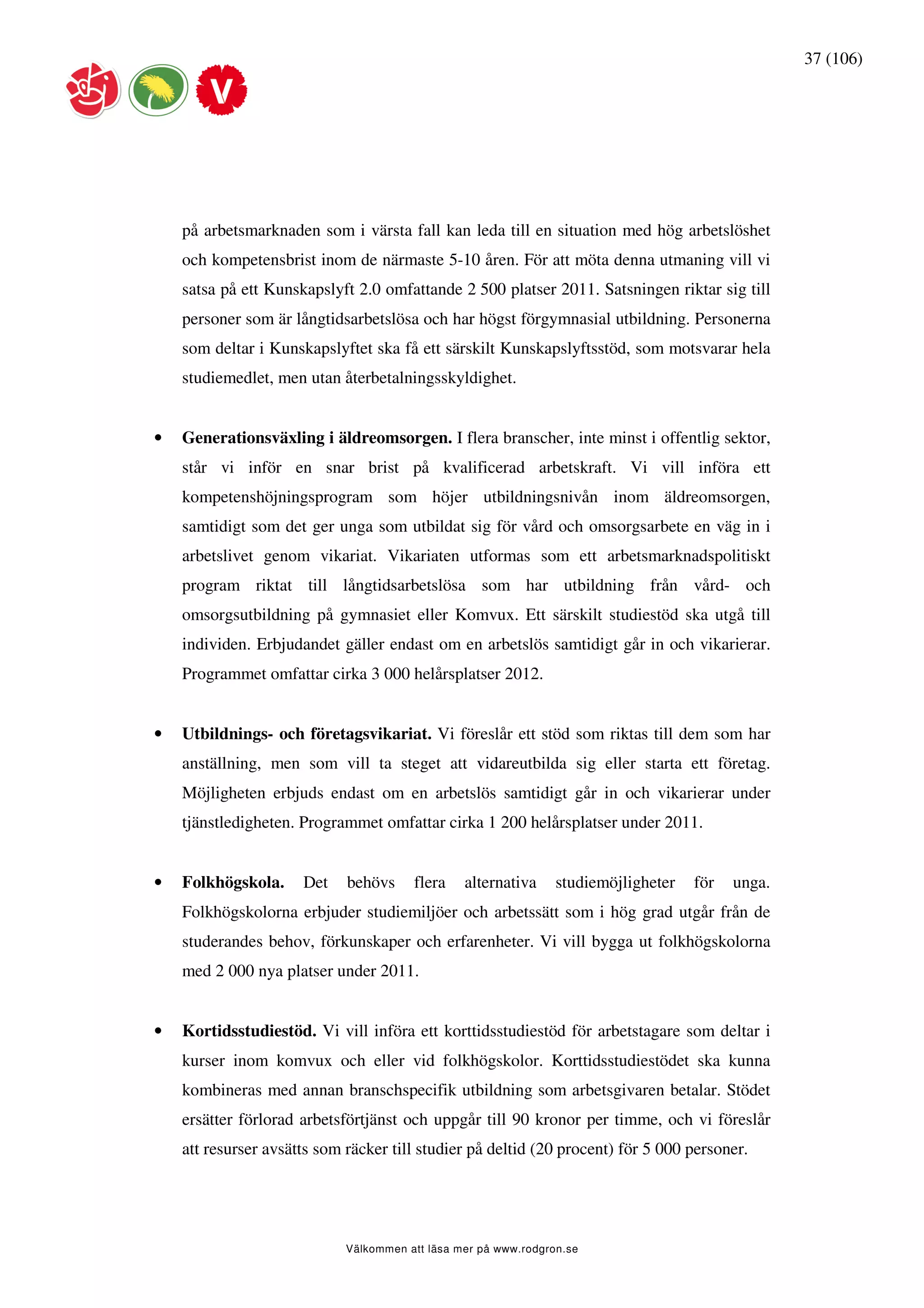 37 (106)




    på arbetsmarknaden som i värsta fall kan leda till en situation med hög arbetslöshet
    och kompetensbrist inom de närmaste 5-10 åren. För att möta denna utmaning vill vi
    satsa på ett Kunskapslyft 2.0 omfattande 2 500 platser 2011. Satsningen riktar sig till
    personer som är långtidsarbetslösa och har högst förgymnasial utbildning. Personerna
    som deltar i Kunskapslyftet ska få ett särskilt Kunskapslyftsstöd, som motsvarar hela
    studiemedlet, men utan återbetalningsskyldighet.


•   Generationsväxling i äldreomsorgen. I flera branscher, inte minst i offentlig sektor,
    står vi inför en snar brist på kvalificerad arbetskraft. Vi vill införa ett
    kompetenshöjningsprogram som höjer utbildningsnivån inom äldreomsorgen,
    samtidigt som det ger unga som utbildat sig för vård och omsorgsarbete en väg in i
    arbetslivet genom vikariat. Vikariaten utformas som ett arbetsmarknadspolitiskt
    program riktat till långtidsarbetslösa som har utbildning från vård- och
    omsorgsutbildning på gymnasiet eller Komvux. Ett särskilt studiestöd ska utgå till
    individen. Erbjudandet gäller endast om en arbetslös samtidigt går in och vikarierar.
    Programmet omfattar cirka 3 000 helårsplatser 2012.


•   Utbildnings- och företagsvikariat. Vi föreslår ett stöd som riktas till dem som har
    anställning, men som vill ta steget att vidareutbilda sig eller starta ett företag.
    Möjligheten erbjuds endast om en arbetslös samtidigt går in och vikarierar under
    tjänstledigheten. Programmet omfattar cirka 1 200 helårsplatser under 2011.


•   Folkhögskola.     Det    behövs     flera    alternativa     studiemöjligheter   för   unga.
    Folkhögskolorna erbjuder studiemiljöer och arbetssätt som i hög grad utgår från de
    studerandes behov, förkunskaper och erfarenheter. Vi vill bygga ut folkhögskolorna
    med 2 000 nya platser under 2011.


•   Kortidsstudiestöd. Vi vill införa ett korttidsstudiestöd för arbetstagare som deltar i
    kurser inom komvux och eller vid folkhögskolor. Korttidsstudiestödet ska kunna
    kombineras med annan branschspecifik utbildning som arbetsgivaren betalar. Stödet
    ersätter förlorad arbetsförtjänst och uppgår till 90 kronor per timme, och vi föreslår
    att resurser avsätts som räcker till studier på deltid (20 procent) för 5 000 personer.




                             Välkommen att läsa mer på www.rodgron.se
 