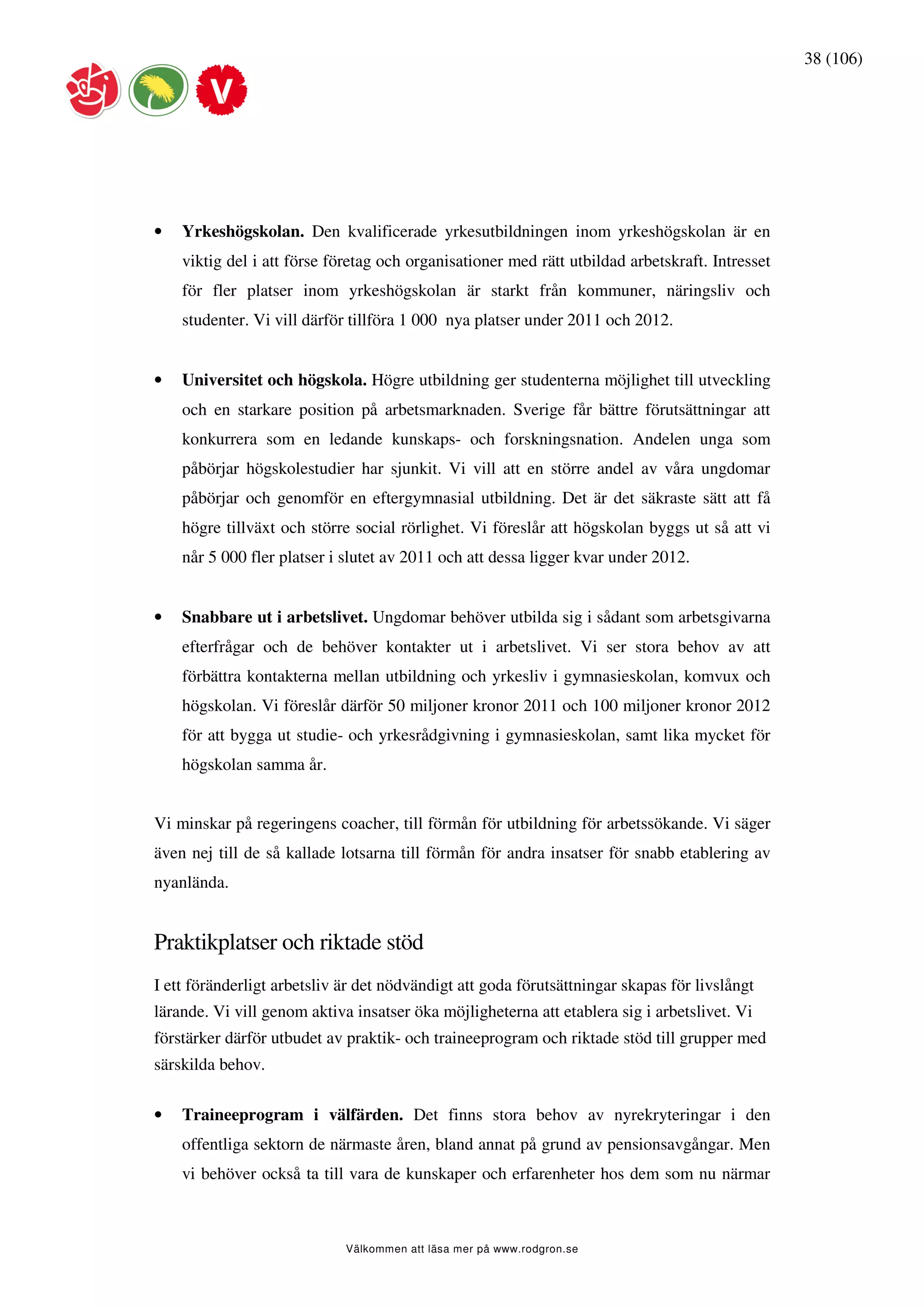 38 (106)




•   Yrkeshögskolan. Den kvalificerade yrkesutbildningen inom yrkeshögskolan är en
    viktig del i att förse företag och organisationer med rätt utbildad arbetskraft. Intresset
    för fler platser inom yrkeshögskolan är starkt från kommuner, näringsliv och
    studenter. Vi vill därför tillföra 1 000 nya platser under 2011 och 2012.


•   Universitet och högskola. Högre utbildning ger studenterna möjlighet till utveckling
    och en starkare position på arbetsmarknaden. Sverige får bättre förutsättningar att
    konkurrera som en ledande kunskaps- och forskningsnation. Andelen unga som
    påbörjar högskolestudier har sjunkit. Vi vill att en större andel av våra ungdomar
    påbörjar och genomför en eftergymnasial utbildning. Det är det säkraste sätt att få
    högre tillväxt och större social rörlighet. Vi föreslår att högskolan byggs ut så att vi
    når 5 000 fler platser i slutet av 2011 och att dessa ligger kvar under 2012.


•   Snabbare ut i arbetslivet. Ungdomar behöver utbilda sig i sådant som arbetsgivarna
    efterfrågar och de behöver kontakter ut i arbetslivet. Vi ser stora behov av att
    förbättra kontakterna mellan utbildning och yrkesliv i gymnasieskolan, komvux och
    högskolan. Vi föreslår därför 50 miljoner kronor 2011 och 100 miljoner kronor 2012
    för att bygga ut studie- och yrkesrådgivning i gymnasieskolan, samt lika mycket för
    högskolan samma år.


Vi minskar på regeringens coacher, till förmån för utbildning för arbetssökande. Vi säger
även nej till de så kallade lotsarna till förmån för andra insatser för snabb etablering av
nyanlända.


Praktikplatser och riktade stöd
I ett föränderligt arbetsliv är det nödvändigt att goda förutsättningar skapas för livslångt
lärande. Vi vill genom aktiva insatser öka möjligheterna att etablera sig i arbetslivet. Vi
förstärker därför utbudet av praktik- och traineeprogram och riktade stöd till grupper med
särskilda behov.

•   Traineeprogram i välfärden. Det finns stora behov av nyrekryteringar i den
    offentliga sektorn de närmaste åren, bland annat på grund av pensionsavgångar. Men
    vi behöver också ta till vara de kunskaper och erfarenheter hos dem som nu närmar



                             Välkommen att läsa mer på www.rodgron.se
 
