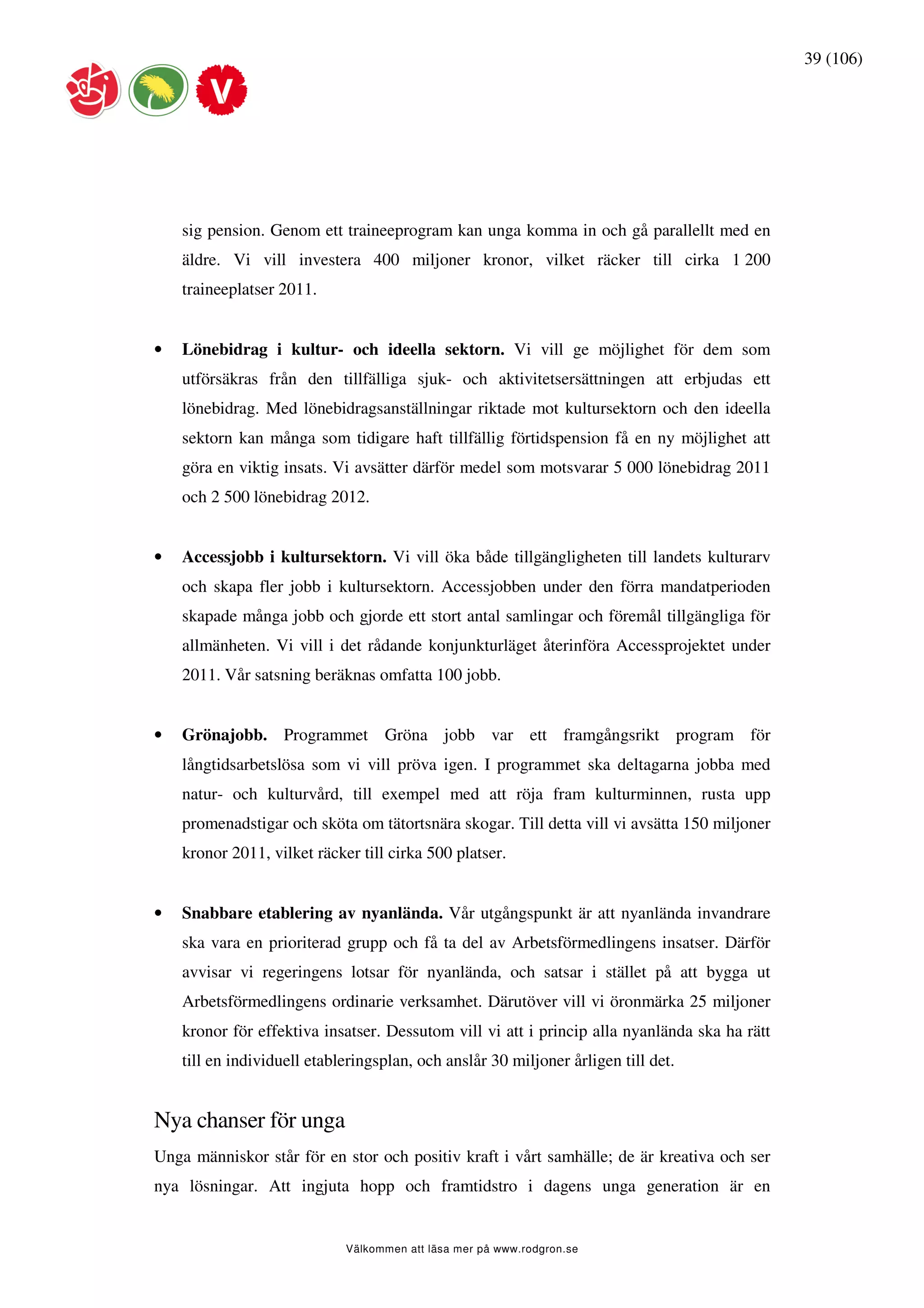 39 (106)




    sig pension. Genom ett traineeprogram kan unga komma in och gå parallellt med en
    äldre. Vi vill investera 400 miljoner kronor, vilket räcker till cirka 1 200
    traineeplatser 2011.


•   Lönebidrag i kultur- och ideella sektorn. Vi vill ge möjlighet för dem som
    utförsäkras från den tillfälliga sjuk- och aktivitetsersättningen att erbjudas ett
    lönebidrag. Med lönebidragsanställningar riktade mot kultursektorn och den ideella
    sektorn kan många som tidigare haft tillfällig förtidspension få en ny möjlighet att
    göra en viktig insats. Vi avsätter därför medel som motsvarar 5 000 lönebidrag 2011
    och 2 500 lönebidrag 2012.


•   Accessjobb i kultursektorn. Vi vill öka både tillgängligheten till landets kulturarv
    och skapa fler jobb i kultursektorn. Accessjobben under den förra mandatperioden
    skapade många jobb och gjorde ett stort antal samlingar och föremål tillgängliga för
    allmänheten. Vi vill i det rådande konjunkturläget återinföra Accessprojektet under
    2011. Vår satsning beräknas omfatta 100 jobb.


•   Grönajobb. Programmet Gröna jobb var ett framgångsrikt program för
    långtidsarbetslösa som vi vill pröva igen. I programmet ska deltagarna jobba med
    natur- och kulturvård, till exempel med att röja fram kulturminnen, rusta upp
    promenadstigar och sköta om tätortsnära skogar. Till detta vill vi avsätta 150 miljoner
    kronor 2011, vilket räcker till cirka 500 platser.


•   Snabbare etablering av nyanlända. Vår utgångspunkt är att nyanlända invandrare
    ska vara en prioriterad grupp och få ta del av Arbetsförmedlingens insatser. Därför
    avvisar vi regeringens lotsar för nyanlända, och satsar i stället på att bygga ut
    Arbetsförmedlingens ordinarie verksamhet. Därutöver vill vi öronmärka 25 miljoner
    kronor för effektiva insatser. Dessutom vill vi att i princip alla nyanlända ska ha rätt
    till en individuell etableringsplan, och anslår 30 miljoner årligen till det.


Nya chanser för unga
Unga människor står för en stor och positiv kraft i vårt samhälle; de är kreativa och ser
nya lösningar. Att ingjuta hopp och framtidstro i dagens unga generation är en


                             Välkommen att läsa mer på www.rodgron.se
 
