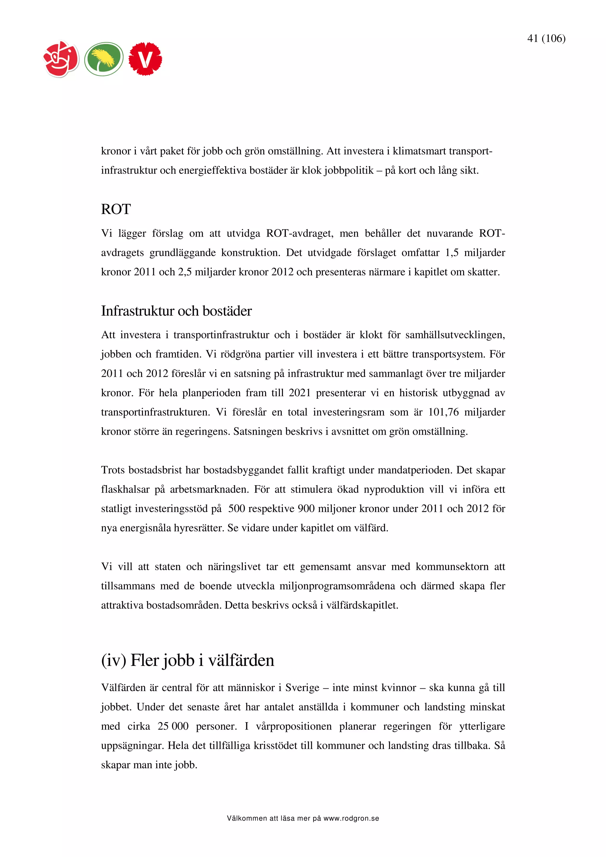 41 (106)




kronor i vårt paket för jobb och grön omställning. Att investera i klimatsmart transport-
infrastruktur och energieffektiva bostäder är klok jobbpolitik – på kort och lång sikt.


ROT
Vi lägger förslag om att utvidga ROT-avdraget, men behåller det nuvarande ROT-
avdragets grundläggande konstruktion. Det utvidgade förslaget omfattar 1,5 miljarder
kronor 2011 och 2,5 miljarder kronor 2012 och presenteras närmare i kapitlet om skatter.


Infrastruktur och bostäder
Att investera i transportinfrastruktur och i bostäder är klokt för samhällsutvecklingen,
jobben och framtiden. Vi rödgröna partier vill investera i ett bättre transportsystem. För
2011 och 2012 föreslår vi en satsning på infrastruktur med sammanlagt över tre miljarder
kronor. För hela planperioden fram till 2021 presenterar vi en historisk utbyggnad av
transportinfrastrukturen. Vi föreslår en total investeringsram som är 101,76 miljarder
kronor större än regeringens. Satsningen beskrivs i avsnittet om grön omställning.


Trots bostadsbrist har bostadsbyggandet fallit kraftigt under mandatperioden. Det skapar
flaskhalsar på arbetsmarknaden. För att stimulera ökad nyproduktion vill vi införa ett
statligt investeringsstöd på 500 respektive 900 miljoner kronor under 2011 och 2012 för
nya energisnåla hyresrätter. Se vidare under kapitlet om välfärd.


Vi vill att staten och näringslivet tar ett gemensamt ansvar med kommunsektorn att
tillsammans med de boende utveckla miljonprogramsområdena och därmed skapa fler
attraktiva bostadsområden. Detta beskrivs också i välfärdskapitlet.




(iv) Fler jobb i välfärden
Välfärden är central för att människor i Sverige – inte minst kvinnor – ska kunna gå till
jobbet. Under det senaste året har antalet anställda i kommuner och landsting minskat
med cirka 25 000 personer. I vårpropositionen planerar regeringen för ytterligare
uppsägningar. Hela det tillfälliga krisstödet till kommuner och landsting dras tillbaka. Så
skapar man inte jobb.



                            Välkommen att läsa mer på www.rodgron.se
 
