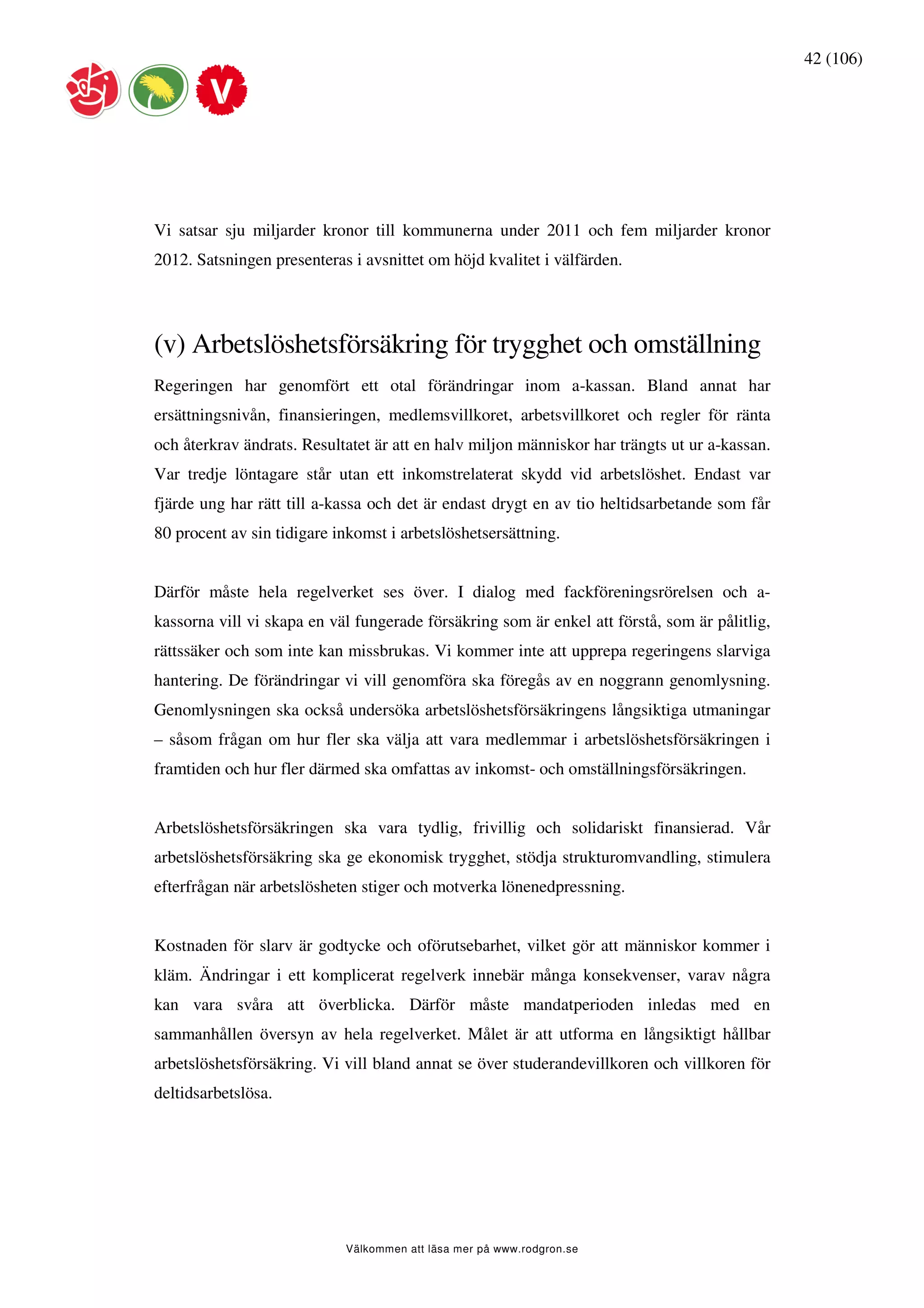 42 (106)




Vi satsar sju miljarder kronor till kommunerna under 2011 och fem miljarder kronor
2012. Satsningen presenteras i avsnittet om höjd kvalitet i välfärden.




(v) Arbetslöshetsförsäkring för trygghet och omställning
Regeringen har genomfört ett otal förändringar inom a-kassan. Bland annat har
ersättningsnivån, finansieringen, medlemsvillkoret, arbetsvillkoret och regler för ränta
och återkrav ändrats. Resultatet är att en halv miljon människor har trängts ut ur a-kassan.
Var tredje löntagare står utan ett inkomstrelaterat skydd vid arbetslöshet. Endast var
fjärde ung har rätt till a-kassa och det är endast drygt en av tio heltidsarbetande som får
80 procent av sin tidigare inkomst i arbetslöshetsersättning.


Därför måste hela regelverket ses över. I dialog med fackföreningsrörelsen och a-
kassorna vill vi skapa en väl fungerade försäkring som är enkel att förstå, som är pålitlig,
rättssäker och som inte kan missbrukas. Vi kommer inte att upprepa regeringens slarviga
hantering. De förändringar vi vill genomföra ska föregås av en noggrann genomlysning.
Genomlysningen ska också undersöka arbetslöshetsförsäkringens långsiktiga utmaningar
– såsom frågan om hur fler ska välja att vara medlemmar i arbetslöshetsförsäkringen i
framtiden och hur fler därmed ska omfattas av inkomst- och omställningsförsäkringen.


Arbetslöshetsförsäkringen ska vara tydlig, frivillig och solidariskt finansierad. Vår
arbetslöshetsförsäkring ska ge ekonomisk trygghet, stödja strukturomvandling, stimulera
efterfrågan när arbetslösheten stiger och motverka lönenedpressning.


Kostnaden för slarv är godtycke och oförutsebarhet, vilket gör att människor kommer i
kläm. Ändringar i ett komplicerat regelverk innebär många konsekvenser, varav några
kan vara svåra att överblicka. Därför måste mandatperioden inledas med en
sammanhållen översyn av hela regelverket. Målet är att utforma en långsiktigt hållbar
arbetslöshetsförsäkring. Vi vill bland annat se över studerandevillkoren och villkoren för
deltidsarbetslösa.




                            Välkommen att läsa mer på www.rodgron.se
 