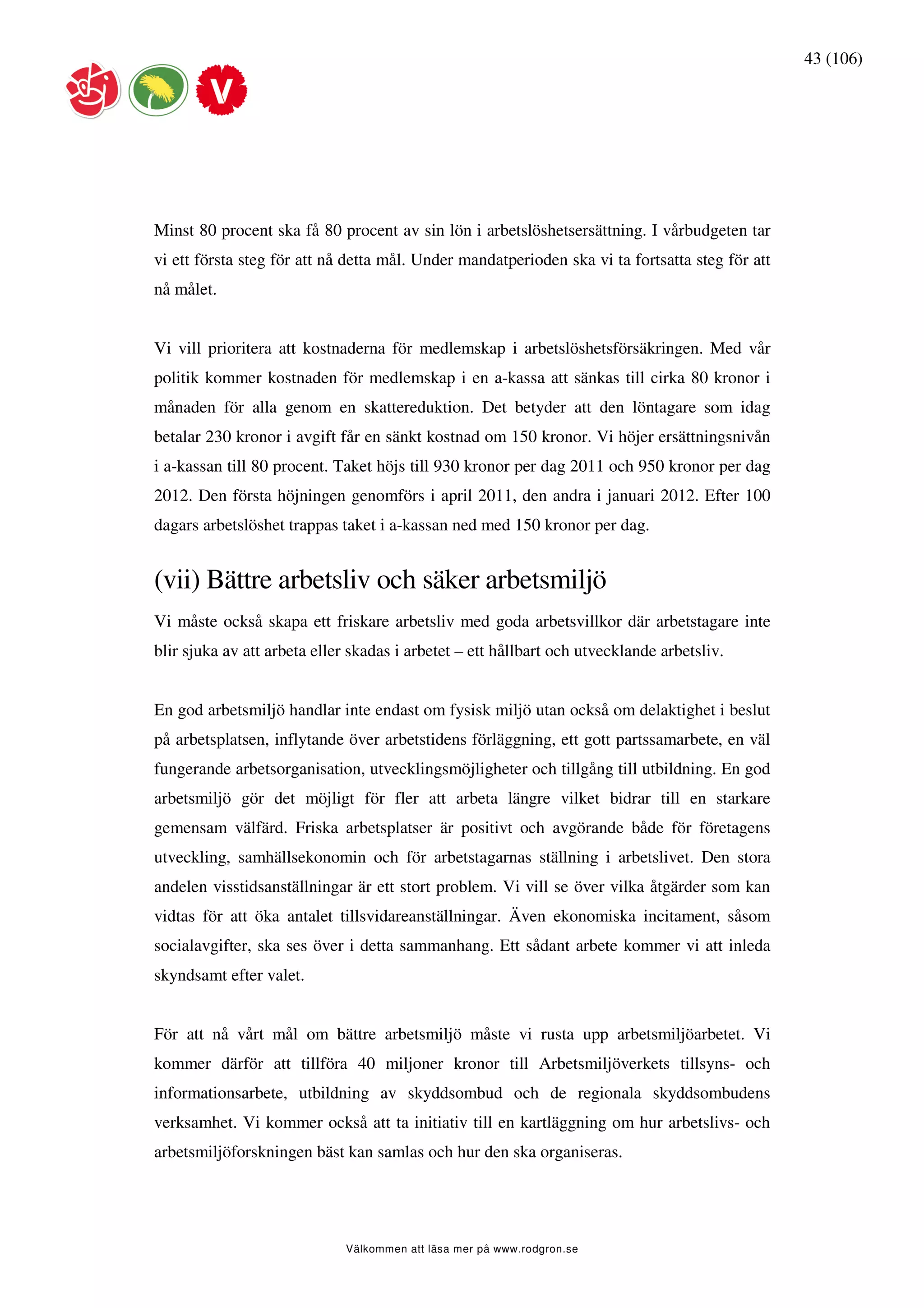43 (106)




Minst 80 procent ska få 80 procent av sin lön i arbetslöshetsersättning. I vårbudgeten tar
vi ett första steg för att nå detta mål. Under mandatperioden ska vi ta fortsatta steg för att
nå målet.


Vi vill prioritera att kostnaderna för medlemskap i arbetslöshetsförsäkringen. Med vår
politik kommer kostnaden för medlemskap i en a-kassa att sänkas till cirka 80 kronor i
månaden för alla genom en skattereduktion. Det betyder att den löntagare som idag
betalar 230 kronor i avgift får en sänkt kostnad om 150 kronor. Vi höjer ersättningsnivån
i a-kassan till 80 procent. Taket höjs till 930 kronor per dag 2011 och 950 kronor per dag
2012. Den första höjningen genomförs i april 2011, den andra i januari 2012. Efter 100
dagars arbetslöshet trappas taket i a-kassan ned med 150 kronor per dag.


(vii) Bättre arbetsliv och säker arbetsmiljö
Vi måste också skapa ett friskare arbetsliv med goda arbetsvillkor där arbetstagare inte
blir sjuka av att arbeta eller skadas i arbetet – ett hållbart och utvecklande arbetsliv.


En god arbetsmiljö handlar inte endast om fysisk miljö utan också om delaktighet i beslut
på arbetsplatsen, inflytande över arbetstidens förläggning, ett gott partssamarbete, en väl
fungerande arbetsorganisation, utvecklingsmöjligheter och tillgång till utbildning. En god
arbetsmiljö gör det möjligt för fler att arbeta längre vilket bidrar till en starkare
gemensam välfärd. Friska arbetsplatser är positivt och avgörande både för företagens
utveckling, samhällsekonomin och för arbetstagarnas ställning i arbetslivet. Den stora
andelen visstidsanställningar är ett stort problem. Vi vill se över vilka åtgärder som kan
vidtas för att öka antalet tillsvidareanställningar. Även ekonomiska incitament, såsom
socialavgifter, ska ses över i detta sammanhang. Ett sådant arbete kommer vi att inleda
skyndsamt efter valet.


För att nå vårt mål om bättre arbetsmiljö måste vi rusta upp arbetsmiljöarbetet. Vi
kommer därför att tillföra 40 miljoner kronor till Arbetsmiljöverkets tillsyns- och
informationsarbete, utbildning av skyddsombud och de regionala skyddsombudens
verksamhet. Vi kommer också att ta initiativ till en kartläggning om hur arbetslivs- och
arbetsmiljöforskningen bäst kan samlas och hur den ska organiseras.




                             Välkommen att läsa mer på www.rodgron.se
 