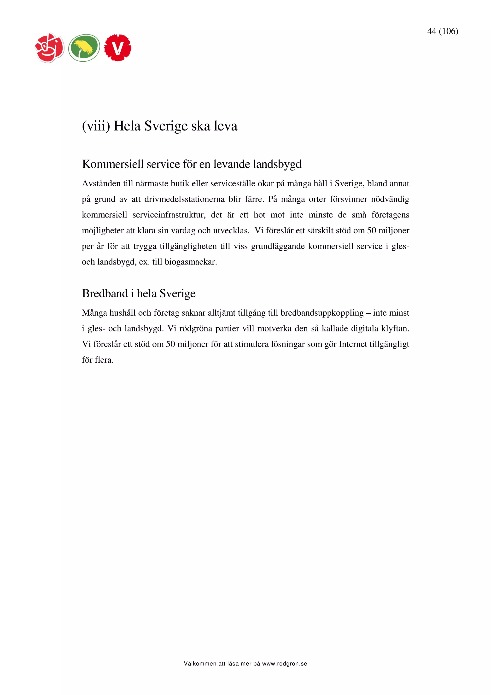 44 (106)




(viii) Hela Sverige ska leva

Kommersiell service för en levande landsbygd
Avstånden till närmaste butik eller serviceställe ökar på många håll i Sverige, bland annat
på grund av att drivmedelsstationerna blir färre. På många orter försvinner nödvändig
kommersiell serviceinfrastruktur, det är ett hot mot inte minste de små företagens
möjligheter att klara sin vardag och utvecklas. Vi föreslår ett särskilt stöd om 50 miljoner
per år för att trygga tillgängligheten till viss grundläggande kommersiell service i gles-
och landsbygd, ex. till biogasmackar.


Bredband i hela Sverige
Många hushåll och företag saknar alltjämt tillgång till bredbandsuppkoppling – inte minst
i gles- och landsbygd. Vi rödgröna partier vill motverka den så kallade digitala klyftan.
Vi föreslår ett stöd om 50 miljoner för att stimulera lösningar som gör Internet tillgängligt
för flera.




                            Välkommen att läsa mer på www.rodgron.se
 