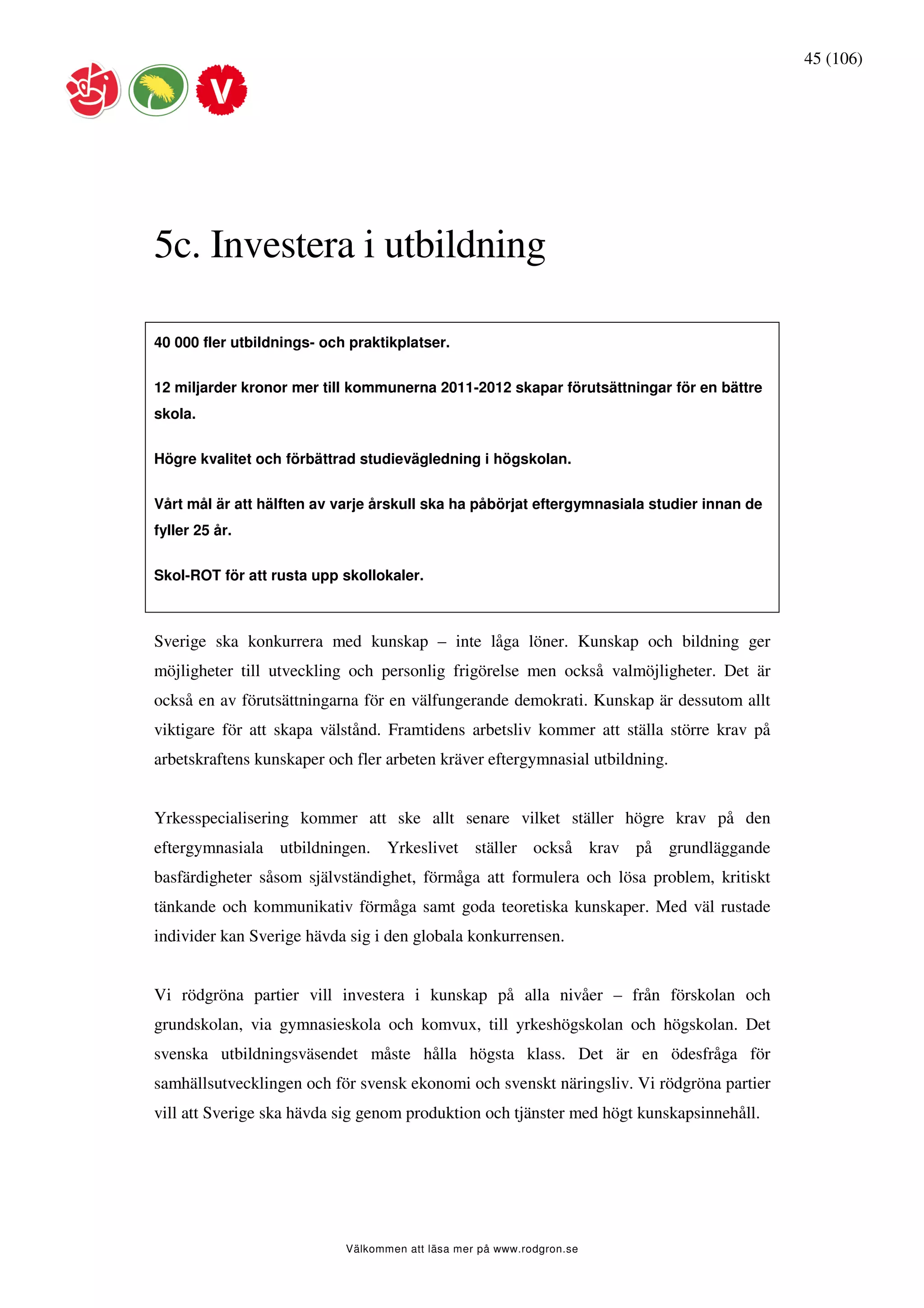 45 (106)




5c. Investera i utbildning

40 000 fler utbildnings- och praktikplatser.


12 miljarder kronor mer till kommunerna 2011-2012 skapar förutsättningar för en bättre
skola.


Högre kvalitet och förbättrad studievägledning i högskolan.


Vårt mål är att hälften av varje årskull ska ha påbörjat eftergymnasiala studier innan de
fyller 25 år.


Skol-ROT för att rusta upp skollokaler.



Sverige ska konkurrera med kunskap – inte låga löner. Kunskap och bildning ger
möjligheter till utveckling och personlig frigörelse men också valmöjligheter. Det är
också en av förutsättningarna för en välfungerande demokrati. Kunskap är dessutom allt
viktigare för att skapa välstånd. Framtidens arbetsliv kommer att ställa större krav på
arbetskraftens kunskaper och fler arbeten kräver eftergymnasial utbildning.


Yrkesspecialisering kommer att ske allt senare vilket ställer högre krav på den
eftergymnasiala utbildningen. Yrkeslivet ställer också krav på grundläggande
basfärdigheter såsom självständighet, förmåga att formulera och lösa problem, kritiskt
tänkande och kommunikativ förmåga samt goda teoretiska kunskaper. Med väl rustade
individer kan Sverige hävda sig i den globala konkurrensen.


Vi rödgröna partier vill investera i kunskap på alla nivåer – från förskolan och
grundskolan, via gymnasieskola och komvux, till yrkeshögskolan och högskolan. Det
svenska utbildningsväsendet måste hålla högsta klass. Det är en ödesfråga för
samhällsutvecklingen och för svensk ekonomi och svenskt näringsliv. Vi rödgröna partier
vill att Sverige ska hävda sig genom produktion och tjänster med högt kunskapsinnehåll.




                            Välkommen att läsa mer på www.rodgron.se
 