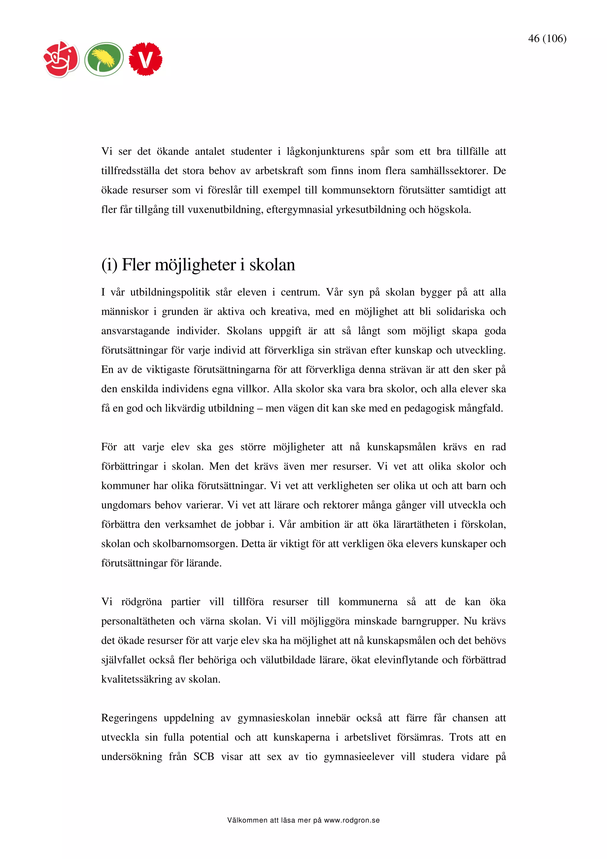46 (106)




Vi ser det ökande antalet studenter i lågkonjunkturens spår som ett bra tillfälle att
tillfredsställa det stora behov av arbetskraft som finns inom flera samhällssektorer. De
ökade resurser som vi föreslår till exempel till kommunsektorn förutsätter samtidigt att
fler får tillgång till vuxenutbildning, eftergymnasial yrkesutbildning och högskola.




(i) Fler möjligheter i skolan
I vår utbildningspolitik står eleven i centrum. Vår syn på skolan bygger på att alla
människor i grunden är aktiva och kreativa, med en möjlighet att bli solidariska och
ansvarstagande individer. Skolans uppgift är att så långt som möjligt skapa goda
förutsättningar för varje individ att förverkliga sin strävan efter kunskap och utveckling.
En av de viktigaste förutsättningarna för att förverkliga denna strävan är att den sker på
den enskilda individens egna villkor. Alla skolor ska vara bra skolor, och alla elever ska
få en god och likvärdig utbildning – men vägen dit kan ske med en pedagogisk mångfald.


För att varje elev ska ges större möjligheter att nå kunskapsmålen krävs en rad
förbättringar i skolan. Men det krävs även mer resurser. Vi vet att olika skolor och
kommuner har olika förutsättningar. Vi vet att verkligheten ser olika ut och att barn och
ungdomars behov varierar. Vi vet att lärare och rektorer många gånger vill utveckla och
förbättra den verksamhet de jobbar i. Vår ambition är att öka lärartätheten i förskolan,
skolan och skolbarnomsorgen. Detta är viktigt för att verkligen öka elevers kunskaper och
förutsättningar för lärande.


Vi rödgröna partier vill tillföra resurser till kommunerna så att de kan öka
personaltätheten och värna skolan. Vi vill möjliggöra minskade barngrupper. Nu krävs
det ökade resurser för att varje elev ska ha möjlighet att nå kunskapsmålen och det behövs
självfallet också fler behöriga och välutbildade lärare, ökat elevinflytande och förbättrad
kvalitetssäkring av skolan.


Regeringens uppdelning av gymnasieskolan innebär också att färre får chansen att
utveckla sin fulla potential och att kunskaperna i arbetslivet försämras. Trots att en
undersökning från SCB visar att sex av tio gymnasieelever vill studera vidare på




                               Välkommen att läsa mer på www.rodgron.se
 