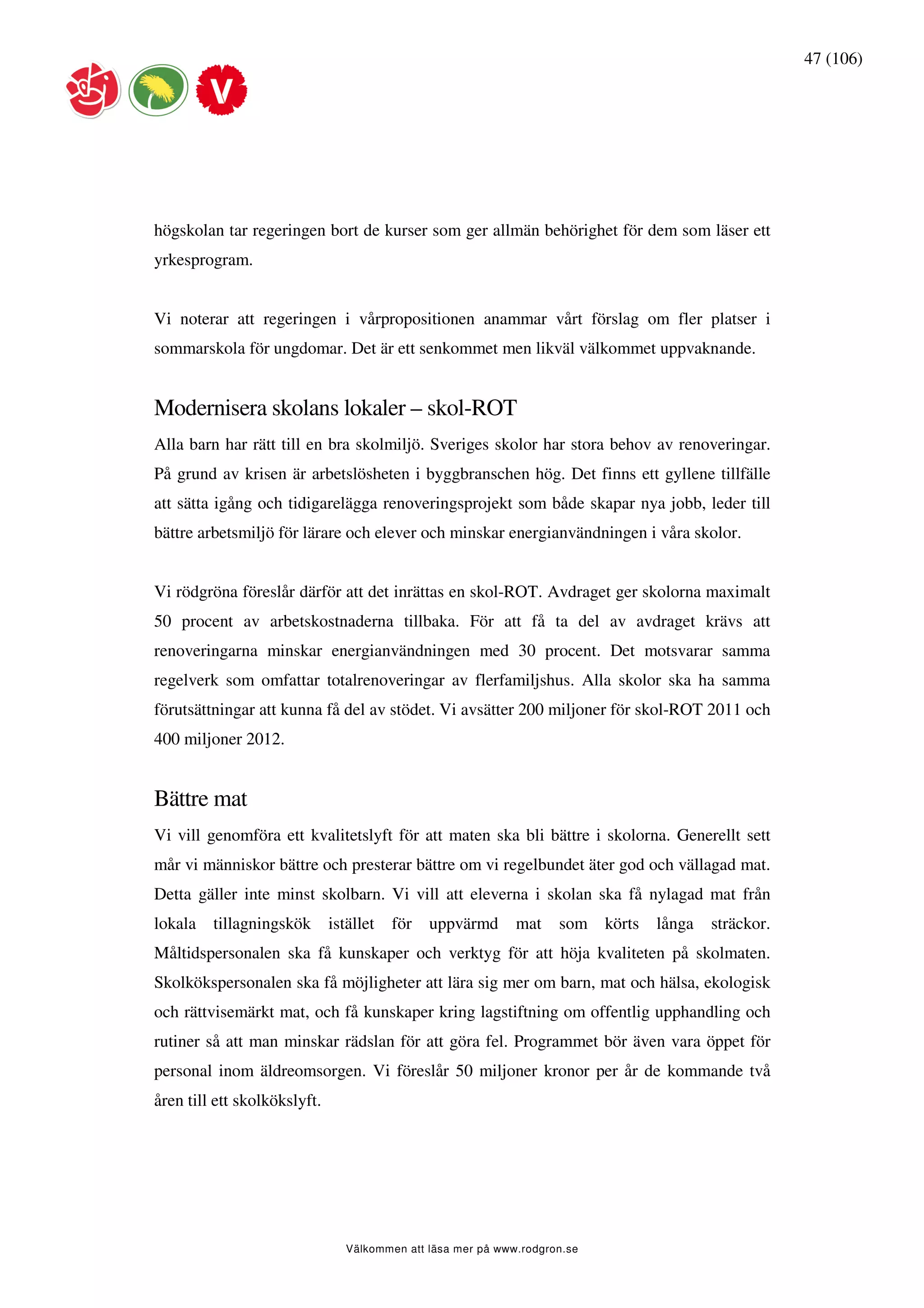 47 (106)




högskolan tar regeringen bort de kurser som ger allmän behörighet för dem som läser ett
yrkesprogram.


Vi noterar att regeringen i vårpropositionen anammar vårt förslag om fler platser i
sommarskola för ungdomar. Det är ett senkommet men likväl välkommet uppvaknande.


Modernisera skolans lokaler – skol-ROT
Alla barn har rätt till en bra skolmiljö. Sveriges skolor har stora behov av renoveringar.
På grund av krisen är arbetslösheten i byggbranschen hög. Det finns ett gyllene tillfälle
att sätta igång och tidigarelägga renoveringsprojekt som både skapar nya jobb, leder till
bättre arbetsmiljö för lärare och elever och minskar energianvändningen i våra skolor.


Vi rödgröna föreslår därför att det inrättas en skol-ROT. Avdraget ger skolorna maximalt
50 procent av arbetskostnaderna tillbaka. För att få ta del av avdraget krävs att
renoveringarna minskar energianvändningen med 30 procent. Det motsvarar samma
regelverk som omfattar totalrenoveringar av flerfamiljshus. Alla skolor ska ha samma
förutsättningar att kunna få del av stödet. Vi avsätter 200 miljoner för skol-ROT 2011 och
400 miljoner 2012.


Bättre mat
Vi vill genomföra ett kvalitetslyft för att maten ska bli bättre i skolorna. Generellt sett
mår vi människor bättre och presterar bättre om vi regelbundet äter god och vällagad mat.
Detta gäller inte minst skolbarn. Vi vill att eleverna i skolan ska få nylagad mat från
lokala   tillagningskök       istället   för   uppvärmd       mat    som    körts   långa   sträckor.
Måltidspersonalen ska få kunskaper och verktyg för att höja kvaliteten på skolmaten.
Skolkökspersonalen ska få möjligheter att lära sig mer om barn, mat och hälsa, ekologisk
och rättvisemärkt mat, och få kunskaper kring lagstiftning om offentlig upphandling och
rutiner så att man minskar rädslan för att göra fel. Programmet bör även vara öppet för
personal inom äldreomsorgen. Vi föreslår 50 miljoner kronor per år de kommande två
åren till ett skolkökslyft.




                                 Välkommen att läsa mer på www.rodgron.se
 