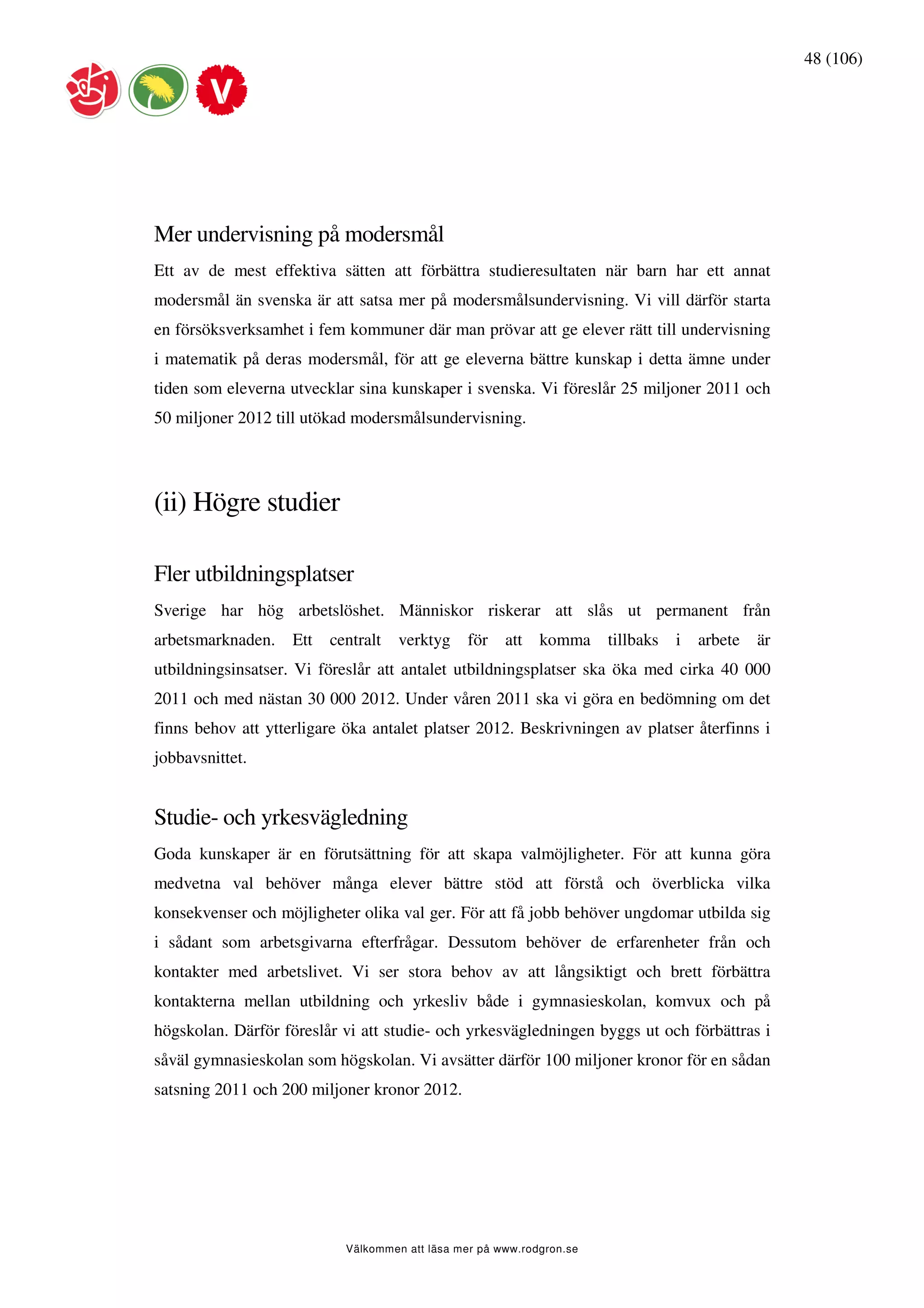48 (106)




Mer undervisning på modersmål
Ett av de mest effektiva sätten att förbättra studieresultaten när barn har ett annat
modersmål än svenska är att satsa mer på modersmålsundervisning. Vi vill därför starta
en försöksverksamhet i fem kommuner där man prövar att ge elever rätt till undervisning
i matematik på deras modersmål, för att ge eleverna bättre kunskap i detta ämne under
tiden som eleverna utvecklar sina kunskaper i svenska. Vi föreslår 25 miljoner 2011 och
50 miljoner 2012 till utökad modersmålsundervisning.




(ii) Högre studier

Fler utbildningsplatser
Sverige har hög arbetslöshet. Människor riskerar att slås ut permanent från
arbetsmarknaden.    Ett   centralt   verktyg    för    att   komma     tillbaks   i   arbete   är
utbildningsinsatser. Vi föreslår att antalet utbildningsplatser ska öka med cirka 40 000
2011 och med nästan 30 000 2012. Under våren 2011 ska vi göra en bedömning om det
finns behov att ytterligare öka antalet platser 2012. Beskrivningen av platser återfinns i
jobbavsnittet.


Studie- och yrkesvägledning
Goda kunskaper är en förutsättning för att skapa valmöjligheter. För att kunna göra
medvetna val behöver många elever bättre stöd att förstå och överblicka vilka
konsekvenser och möjligheter olika val ger. För att få jobb behöver ungdomar utbilda sig
i sådant som arbetsgivarna efterfrågar. Dessutom behöver de erfarenheter från och
kontakter med arbetslivet. Vi ser stora behov av att långsiktigt och brett förbättra
kontakterna mellan utbildning och yrkesliv både i gymnasieskolan, komvux och på
högskolan. Därför föreslår vi att studie- och yrkesvägledningen byggs ut och förbättras i
såväl gymnasieskolan som högskolan. Vi avsätter därför 100 miljoner kronor för en sådan
satsning 2011 och 200 miljoner kronor 2012.




                            Välkommen att läsa mer på www.rodgron.se
 