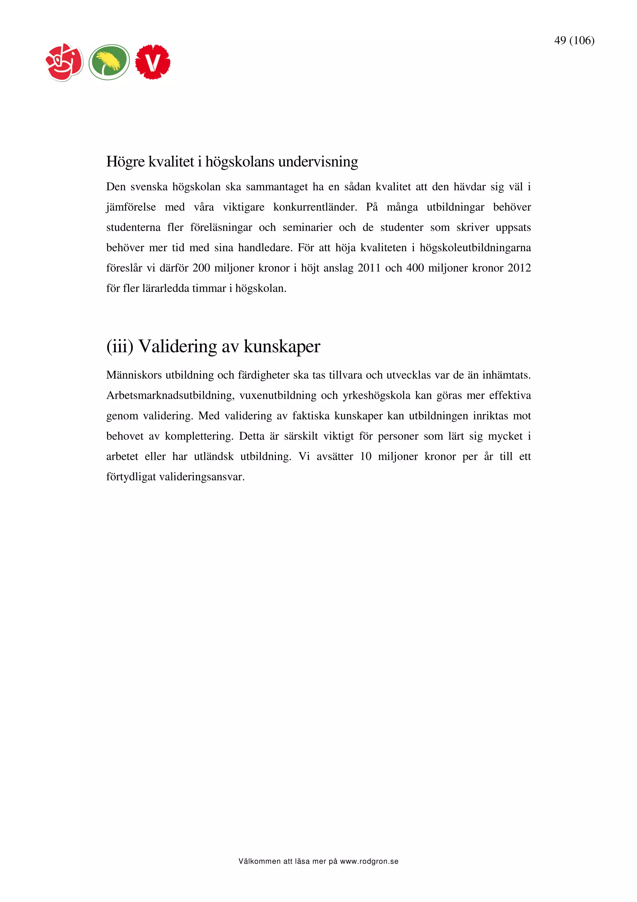 49 (106)




Högre kvalitet i högskolans undervisning
Den svenska högskolan ska sammantaget ha en sådan kvalitet att den hävdar sig väl i
jämförelse med våra viktigare konkurrentländer. På många utbildningar behöver
studenterna fler föreläsningar och seminarier och de studenter som skriver uppsats
behöver mer tid med sina handledare. För att höja kvaliteten i högskoleutbildningarna
föreslår vi därför 200 miljoner kronor i höjt anslag 2011 och 400 miljoner kronor 2012
för fler lärarledda timmar i högskolan.




(iii) Validering av kunskaper
Människors utbildning och färdigheter ska tas tillvara och utvecklas var de än inhämtats.
Arbetsmarknadsutbildning, vuxenutbildning och yrkeshögskola kan göras mer effektiva
genom validering. Med validering av faktiska kunskaper kan utbildningen inriktas mot
behovet av komplettering. Detta är särskilt viktigt för personer som lärt sig mycket i
arbetet eller har utländsk utbildning. Vi avsätter 10 miljoner kronor per år till ett
förtydligat valideringsansvar.




                            Välkommen att läsa mer på www.rodgron.se
 