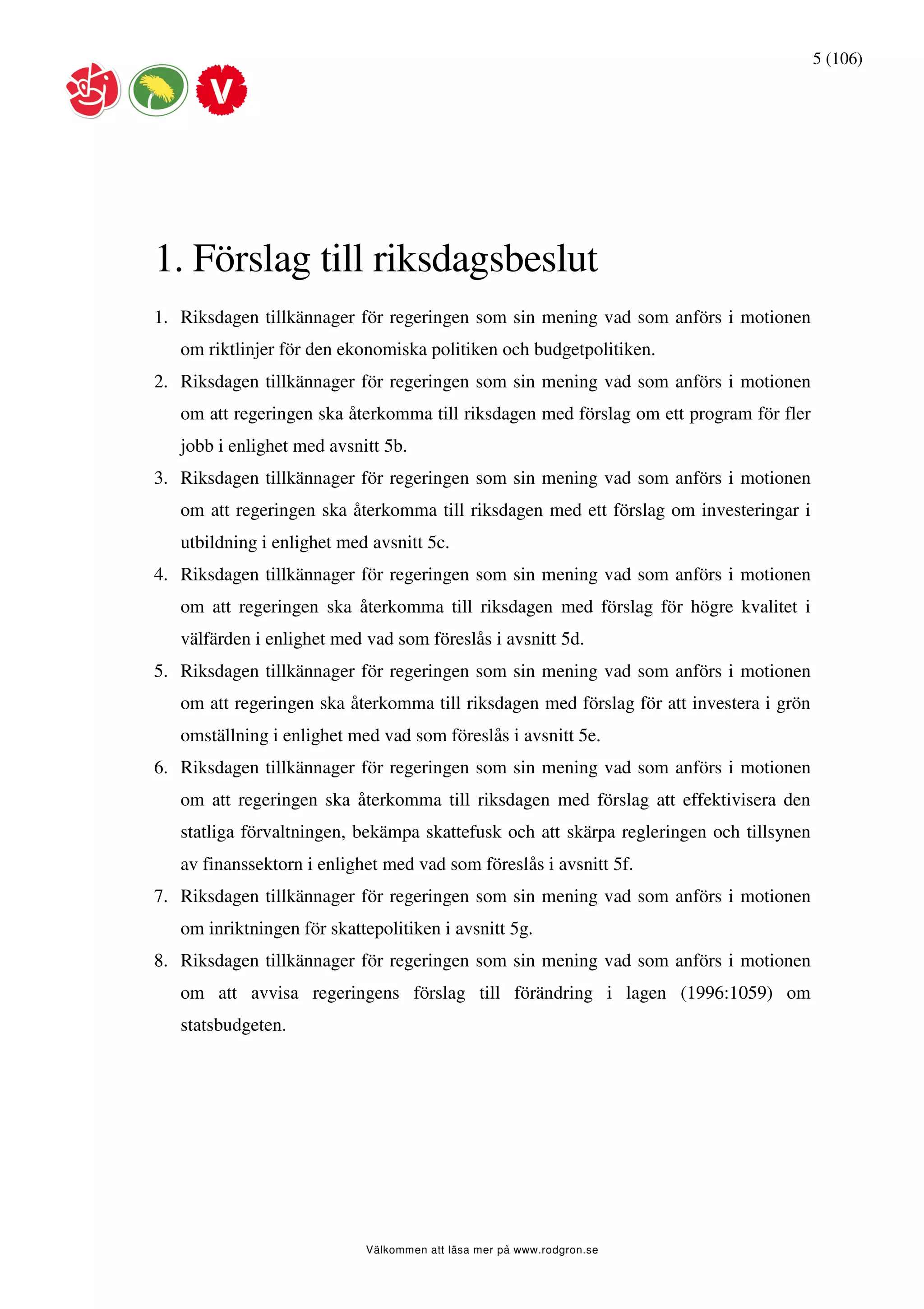 5 (106)




1. Förslag till riksdagsbeslut
1. Riksdagen tillkännager för regeringen som sin mening vad som anförs i motionen
   om riktlinjer för den ekonomiska politiken och budgetpolitiken.
2. Riksdagen tillkännager för regeringen som sin mening vad som anförs i motionen
   om att regeringen ska återkomma till riksdagen med förslag om ett program för fler
   jobb i enlighet med avsnitt 5b.
3. Riksdagen tillkännager för regeringen som sin mening vad som anförs i motionen
   om att regeringen ska återkomma till riksdagen med ett förslag om investeringar i
   utbildning i enlighet med avsnitt 5c.
4. Riksdagen tillkännager för regeringen som sin mening vad som anförs i motionen
   om att regeringen ska återkomma till riksdagen med förslag för högre kvalitet i
   välfärden i enlighet med vad som föreslås i avsnitt 5d.
5. Riksdagen tillkännager för regeringen som sin mening vad som anförs i motionen
   om att regeringen ska återkomma till riksdagen med förslag för att investera i grön
   omställning i enlighet med vad som föreslås i avsnitt 5e.
6. Riksdagen tillkännager för regeringen som sin mening vad som anförs i motionen
   om att regeringen ska återkomma till riksdagen med förslag att effektivisera den
   statliga förvaltningen, bekämpa skattefusk och att skärpa regleringen och tillsynen
   av finanssektorn i enlighet med vad som föreslås i avsnitt 5f.
7. Riksdagen tillkännager för regeringen som sin mening vad som anförs i motionen
   om inriktningen för skattepolitiken i avsnitt 5g.
8. Riksdagen tillkännager för regeringen som sin mening vad som anförs i motionen
   om att avvisa regeringens förslag till förändring i lagen (1996:1059) om
   statsbudgeten.




                            Välkommen att läsa mer på www.rodgron.se
 