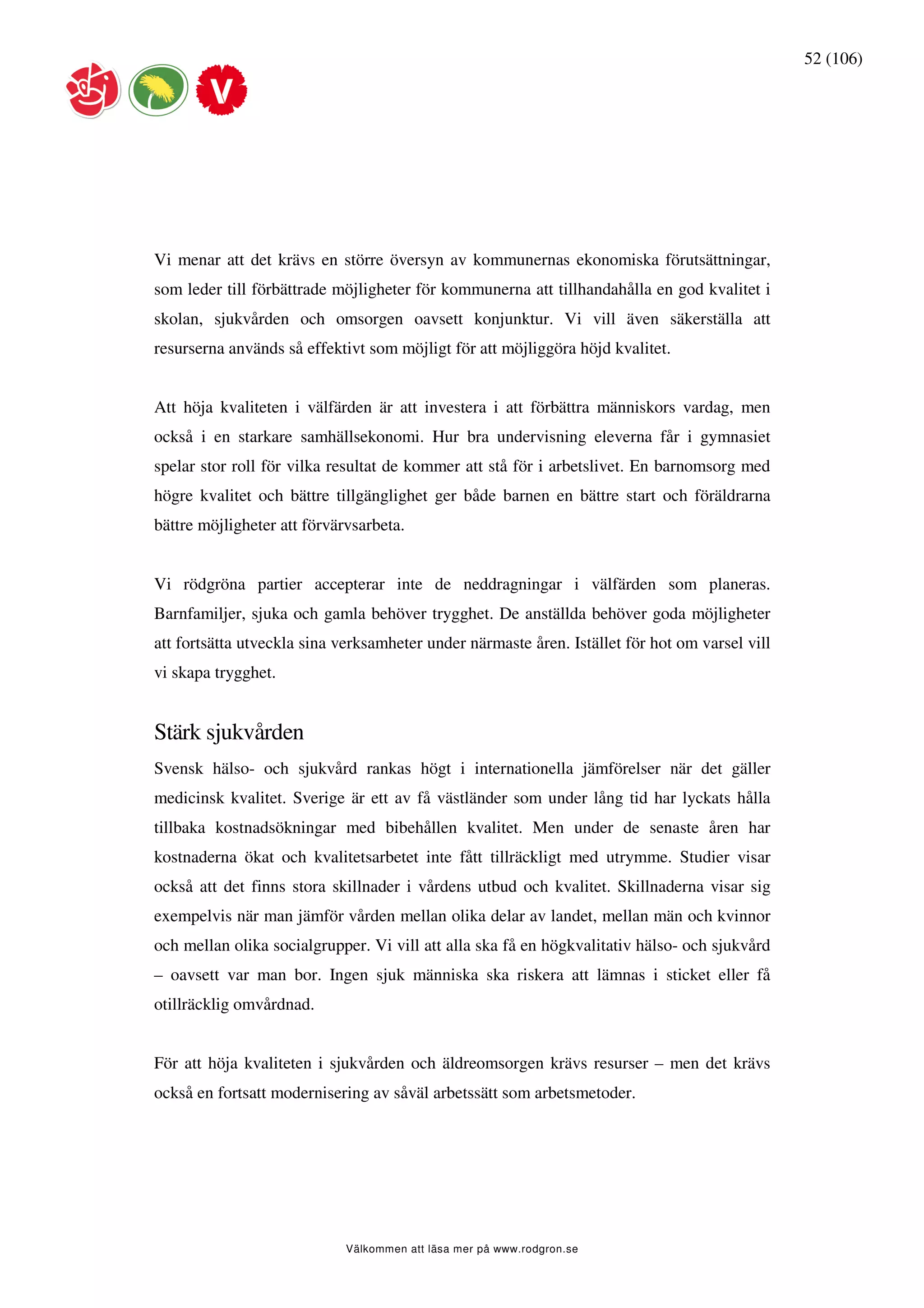 52 (106)




Vi menar att det krävs en större översyn av kommunernas ekonomiska förutsättningar,
som leder till förbättrade möjligheter för kommunerna att tillhandahålla en god kvalitet i
skolan, sjukvården och omsorgen oavsett konjunktur. Vi vill även säkerställa att
resurserna används så effektivt som möjligt för att möjliggöra höjd kvalitet.


Att höja kvaliteten i välfärden är att investera i att förbättra människors vardag, men
också i en starkare samhällsekonomi. Hur bra undervisning eleverna får i gymnasiet
spelar stor roll för vilka resultat de kommer att stå för i arbetslivet. En barnomsorg med
högre kvalitet och bättre tillgänglighet ger både barnen en bättre start och föräldrarna
bättre möjligheter att förvärvsarbeta.


Vi rödgröna partier accepterar inte de neddragningar i välfärden som planeras.
Barnfamiljer, sjuka och gamla behöver trygghet. De anställda behöver goda möjligheter
att fortsätta utveckla sina verksamheter under närmaste åren. Istället för hot om varsel vill
vi skapa trygghet.


Stärk sjukvården
Svensk hälso- och sjukvård rankas högt i internationella jämförelser när det gäller
medicinsk kvalitet. Sverige är ett av få västländer som under lång tid har lyckats hålla
tillbaka kostnadsökningar med bibehållen kvalitet. Men under de senaste åren har
kostnaderna ökat och kvalitetsarbetet inte fått tillräckligt med utrymme. Studier visar
också att det finns stora skillnader i vårdens utbud och kvalitet. Skillnaderna visar sig
exempelvis när man jämför vården mellan olika delar av landet, mellan män och kvinnor
och mellan olika socialgrupper. Vi vill att alla ska få en högkvalitativ hälso- och sjukvård
– oavsett var man bor. Ingen sjuk människa ska riskera att lämnas i sticket eller få
otillräcklig omvårdnad.


För att höja kvaliteten i sjukvården och äldreomsorgen krävs resurser – men det krävs
också en fortsatt modernisering av såväl arbetssätt som arbetsmetoder.




                             Välkommen att läsa mer på www.rodgron.se
 