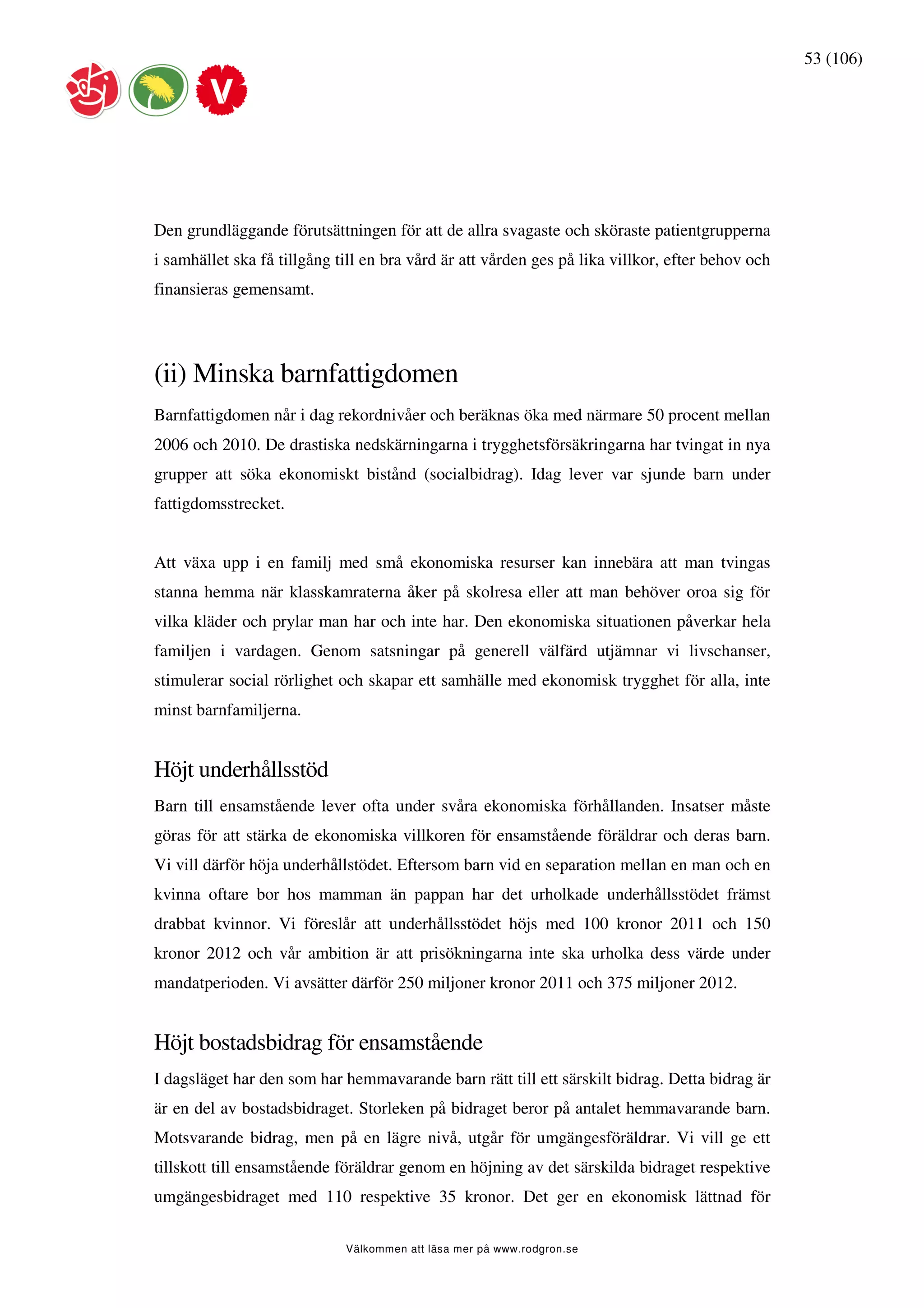 53 (106)




Den grundläggande förutsättningen för att de allra svagaste och sköraste patientgrupperna
i samhället ska få tillgång till en bra vård är att vården ges på lika villkor, efter behov och
finansieras gemensamt.




(ii) Minska barnfattigdomen
Barnfattigdomen når i dag rekordnivåer och beräknas öka med närmare 50 procent mellan
2006 och 2010. De drastiska nedskärningarna i trygghetsförsäkringarna har tvingat in nya
grupper att söka ekonomiskt bistånd (socialbidrag). Idag lever var sjunde barn under
fattigdomsstrecket.


Att växa upp i en familj med små ekonomiska resurser kan innebära att man tvingas
stanna hemma när klasskamraterna åker på skolresa eller att man behöver oroa sig för
vilka kläder och prylar man har och inte har. Den ekonomiska situationen påverkar hela
familjen i vardagen. Genom satsningar på generell välfärd utjämnar vi livschanser,
stimulerar social rörlighet och skapar ett samhälle med ekonomisk trygghet för alla, inte
minst barnfamiljerna.


Höjt underhållsstöd
Barn till ensamstående lever ofta under svåra ekonomiska förhållanden. Insatser måste
göras för att stärka de ekonomiska villkoren för ensamstående föräldrar och deras barn.
Vi vill därför höja underhållstödet. Eftersom barn vid en separation mellan en man och en
kvinna oftare bor hos mamman än pappan har det urholkade underhållsstödet främst
drabbat kvinnor. Vi föreslår att underhållsstödet höjs med 100 kronor 2011 och 150
kronor 2012 och vår ambition är att prisökningarna inte ska urholka dess värde under
mandatperioden. Vi avsätter därför 250 miljoner kronor 2011 och 375 miljoner 2012.


Höjt bostadsbidrag för ensamstående
I dagsläget har den som har hemmavarande barn rätt till ett särskilt bidrag. Detta bidrag är
är en del av bostadsbidraget. Storleken på bidraget beror på antalet hemmavarande barn.
Motsvarande bidrag, men på en lägre nivå, utgår för umgängesföräldrar. Vi vill ge ett
tillskott till ensamstående föräldrar genom en höjning av det särskilda bidraget respektive
umgängesbidraget med 110 respektive 35 kronor. Det ger en ekonomisk lättnad för

                             Välkommen att läsa mer på www.rodgron.se
 