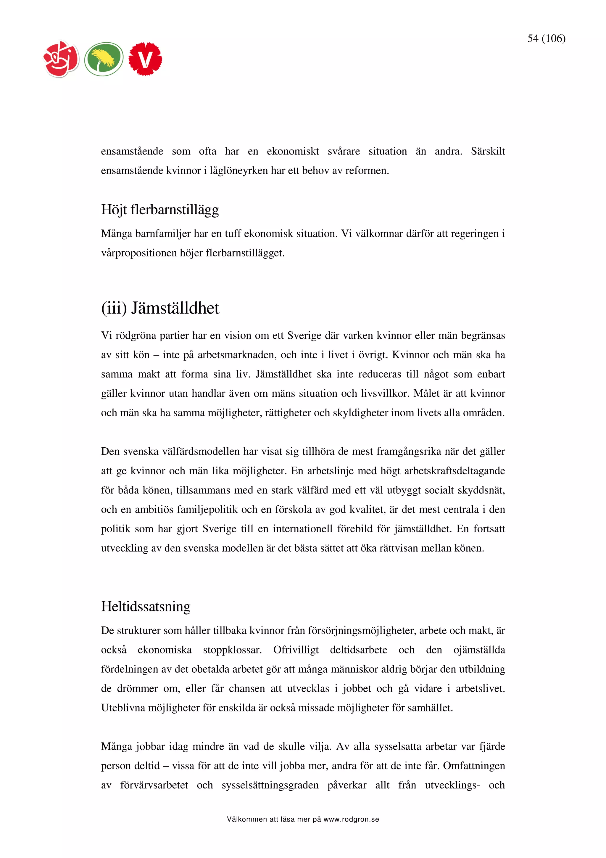 54 (106)




ensamstående som ofta har en ekonomiskt svårare situation än andra. Särskilt
ensamstående kvinnor i låglöneyrken har ett behov av reformen.


Höjt flerbarnstillägg
Många barnfamiljer har en tuff ekonomisk situation. Vi välkomnar därför att regeringen i
vårpropositionen höjer flerbarnstillägget.




(iii) Jämställdhet
Vi rödgröna partier har en vision om ett Sverige där varken kvinnor eller män begränsas
av sitt kön – inte på arbetsmarknaden, och inte i livet i övrigt. Kvinnor och män ska ha
samma makt att forma sina liv. Jämställdhet ska inte reduceras till något som enbart
gäller kvinnor utan handlar även om mäns situation och livsvillkor. Målet är att kvinnor
och män ska ha samma möjligheter, rättigheter och skyldigheter inom livets alla områden.


Den svenska välfärdsmodellen har visat sig tillhöra de mest framgångsrika när det gäller
att ge kvinnor och män lika möjligheter. En arbetslinje med högt arbetskraftsdeltagande
för båda könen, tillsammans med en stark välfärd med ett väl utbyggt socialt skyddsnät,
och en ambitiös familjepolitik och en förskola av god kvalitet, är det mest centrala i den
politik som har gjort Sverige till en internationell förebild för jämställdhet. En fortsatt
utveckling av den svenska modellen är det bästa sättet att öka rättvisan mellan könen.




Heltidssatsning
De strukturer som håller tillbaka kvinnor från försörjningsmöjligheter, arbete och makt, är
också   ekonomiska     stoppklossar.    Ofrivilligt    deltidsarbete   och   den   ojämställda
fördelningen av det obetalda arbetet gör att många människor aldrig börjar den utbildning
de drömmer om, eller får chansen att utvecklas i jobbet och gå vidare i arbetslivet.
Uteblivna möjligheter för enskilda är också missade möjligheter för samhället.


Många jobbar idag mindre än vad de skulle vilja. Av alla sysselsatta arbetar var fjärde
person deltid – vissa för att de inte vill jobba mer, andra för att de inte får. Omfattningen
av förvärvsarbetet och sysselsättningsgraden påverkar allt från utvecklings- och

                            Välkommen att läsa mer på www.rodgron.se
 