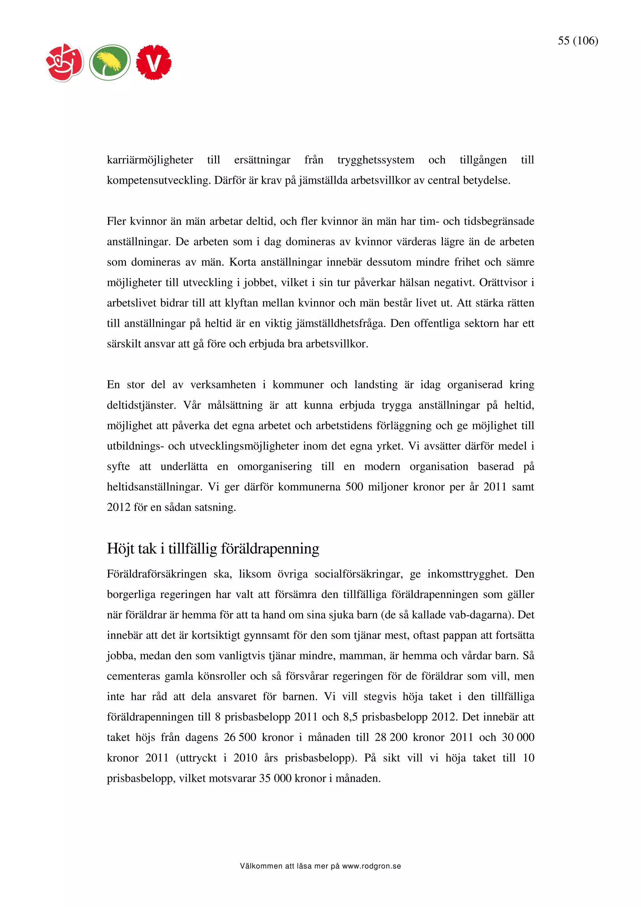 55 (106)




karriärmöjligheter    till   ersättningar     från    trygghetssystem    och   tillgången   till
kompetensutveckling. Därför är krav på jämställda arbetsvillkor av central betydelse.


Fler kvinnor än män arbetar deltid, och fler kvinnor än män har tim- och tidsbegränsade
anställningar. De arbeten som i dag domineras av kvinnor värderas lägre än de arbeten
som domineras av män. Korta anställningar innebär dessutom mindre frihet och sämre
möjligheter till utveckling i jobbet, vilket i sin tur påverkar hälsan negativt. Orättvisor i
arbetslivet bidrar till att klyftan mellan kvinnor och män består livet ut. Att stärka rätten
till anställningar på heltid är en viktig jämställdhetsfråga. Den offentliga sektorn har ett
särskilt ansvar att gå före och erbjuda bra arbetsvillkor.


En stor del av verksamheten i kommuner och landsting är idag organiserad kring
deltidstjänster. Vår målsättning är att kunna erbjuda trygga anställningar på heltid,
möjlighet att påverka det egna arbetet och arbetstidens förläggning och ge möjlighet till
utbildnings- och utvecklingsmöjligheter inom det egna yrket. Vi avsätter därför medel i
syfte att underlätta en omorganisering till en modern organisation baserad på
heltidsanställningar. Vi ger därför kommunerna 500 miljoner kronor per år 2011 samt
2012 för en sådan satsning.


Höjt tak i tillfällig föräldrapenning
Föräldraförsäkringen ska, liksom övriga socialförsäkringar, ge inkomsttrygghet. Den
borgerliga regeringen har valt att försämra den tillfälliga föräldrapenningen som gäller
när föräldrar är hemma för att ta hand om sina sjuka barn (de så kallade vab-dagarna). Det
innebär att det är kortsiktigt gynnsamt för den som tjänar mest, oftast pappan att fortsätta
jobba, medan den som vanligtvis tjänar mindre, mamman, är hemma och vårdar barn. Så
cementeras gamla könsroller och så försvårar regeringen för de föräldrar som vill, men
inte har råd att dela ansvaret för barnen. Vi vill stegvis höja taket i den tillfälliga
föräldrapenningen till 8 prisbasbelopp 2011 och 8,5 prisbasbelopp 2012. Det innebär att
taket höjs från dagens 26 500 kronor i månaden till 28 200 kronor 2011 och 30 000
kronor 2011 (uttryckt i 2010 års prisbasbelopp). På sikt vill vi höja taket till 10
prisbasbelopp, vilket motsvarar 35 000 kronor i månaden.




                              Välkommen att läsa mer på www.rodgron.se
 