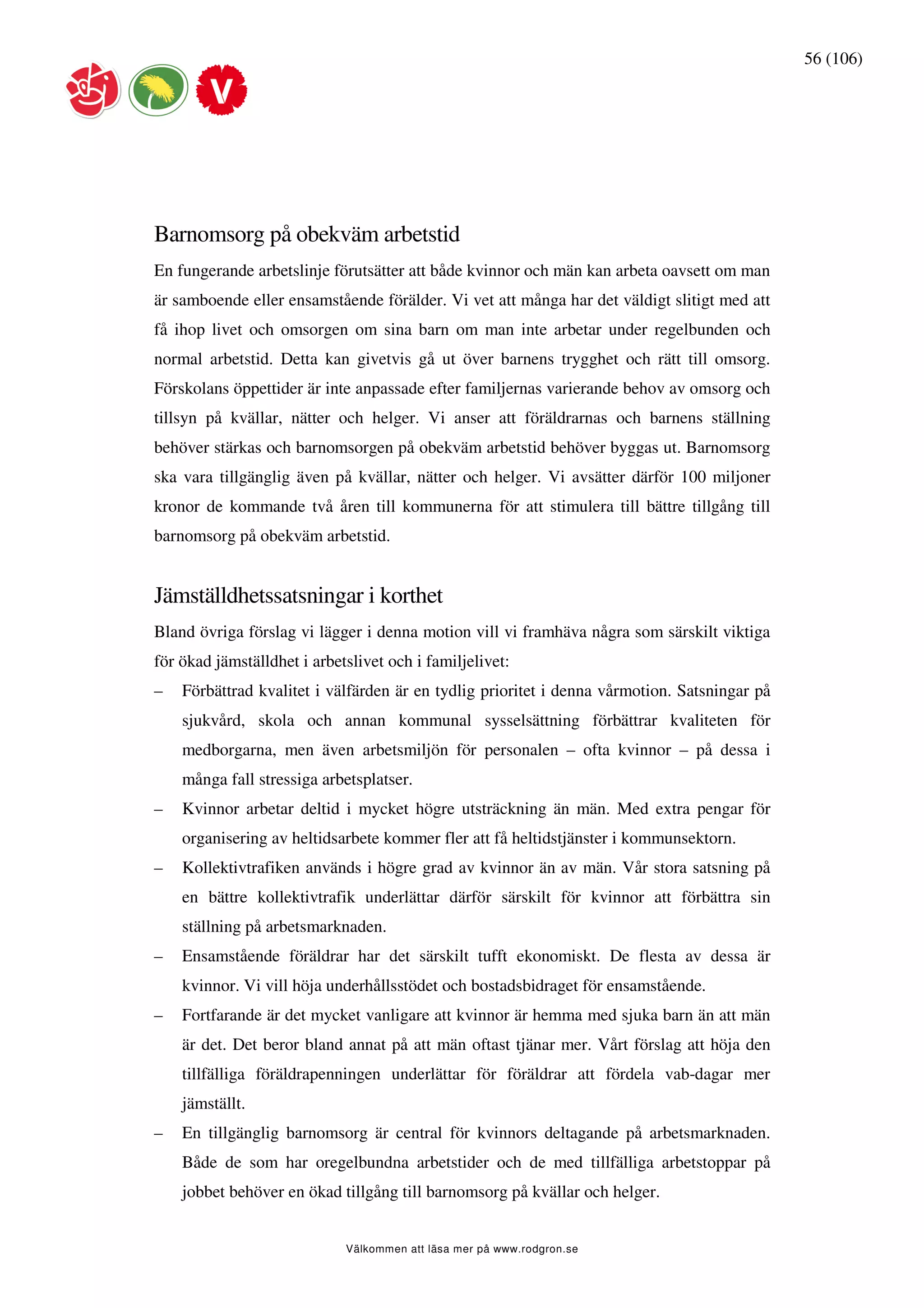 56 (106)




Barnomsorg på obekväm arbetstid
En fungerande arbetslinje förutsätter att både kvinnor och män kan arbeta oavsett om man
är samboende eller ensamstående förälder. Vi vet att många har det väldigt slitigt med att
få ihop livet och omsorgen om sina barn om man inte arbetar under regelbunden och
normal arbetstid. Detta kan givetvis gå ut över barnens trygghet och rätt till omsorg.
Förskolans öppettider är inte anpassade efter familjernas varierande behov av omsorg och
tillsyn på kvällar, nätter och helger. Vi anser att föräldrarnas och barnens ställning
behöver stärkas och barnomsorgen på obekväm arbetstid behöver byggas ut. Barnomsorg
ska vara tillgänglig även på kvällar, nätter och helger. Vi avsätter därför 100 miljoner
kronor de kommande två åren till kommunerna för att stimulera till bättre tillgång till
barnomsorg på obekväm arbetstid.


Jämställdhetssatsningar i korthet
Bland övriga förslag vi lägger i denna motion vill vi framhäva några som särskilt viktiga
för ökad jämställdhet i arbetslivet och i familjelivet:
–   Förbättrad kvalitet i välfärden är en tydlig prioritet i denna vårmotion. Satsningar på
    sjukvård, skola och annan kommunal sysselsättning förbättrar kvaliteten för
    medborgarna, men även arbetsmiljön för personalen – ofta kvinnor – på dessa i
    många fall stressiga arbetsplatser.
–   Kvinnor arbetar deltid i mycket högre utsträckning än män. Med extra pengar för
    organisering av heltidsarbete kommer fler att få heltidstjänster i kommunsektorn.
–   Kollektivtrafiken används i högre grad av kvinnor än av män. Vår stora satsning på
    en bättre kollektivtrafik underlättar därför särskilt för kvinnor att förbättra sin
    ställning på arbetsmarknaden.
–   Ensamstående föräldrar har det särskilt tufft ekonomiskt. De flesta av dessa är
    kvinnor. Vi vill höja underhållsstödet och bostadsbidraget för ensamstående.
–   Fortfarande är det mycket vanligare att kvinnor är hemma med sjuka barn än att män
    är det. Det beror bland annat på att män oftast tjänar mer. Vårt förslag att höja den
    tillfälliga föräldrapenningen underlättar för föräldrar att fördela vab-dagar mer
    jämställt.
–   En tillgänglig barnomsorg är central för kvinnors deltagande på arbetsmarknaden.
    Både de som har oregelbundna arbetstider och de med tillfälliga arbetstoppar på
    jobbet behöver en ökad tillgång till barnomsorg på kvällar och helger.


                             Välkommen att läsa mer på www.rodgron.se
 