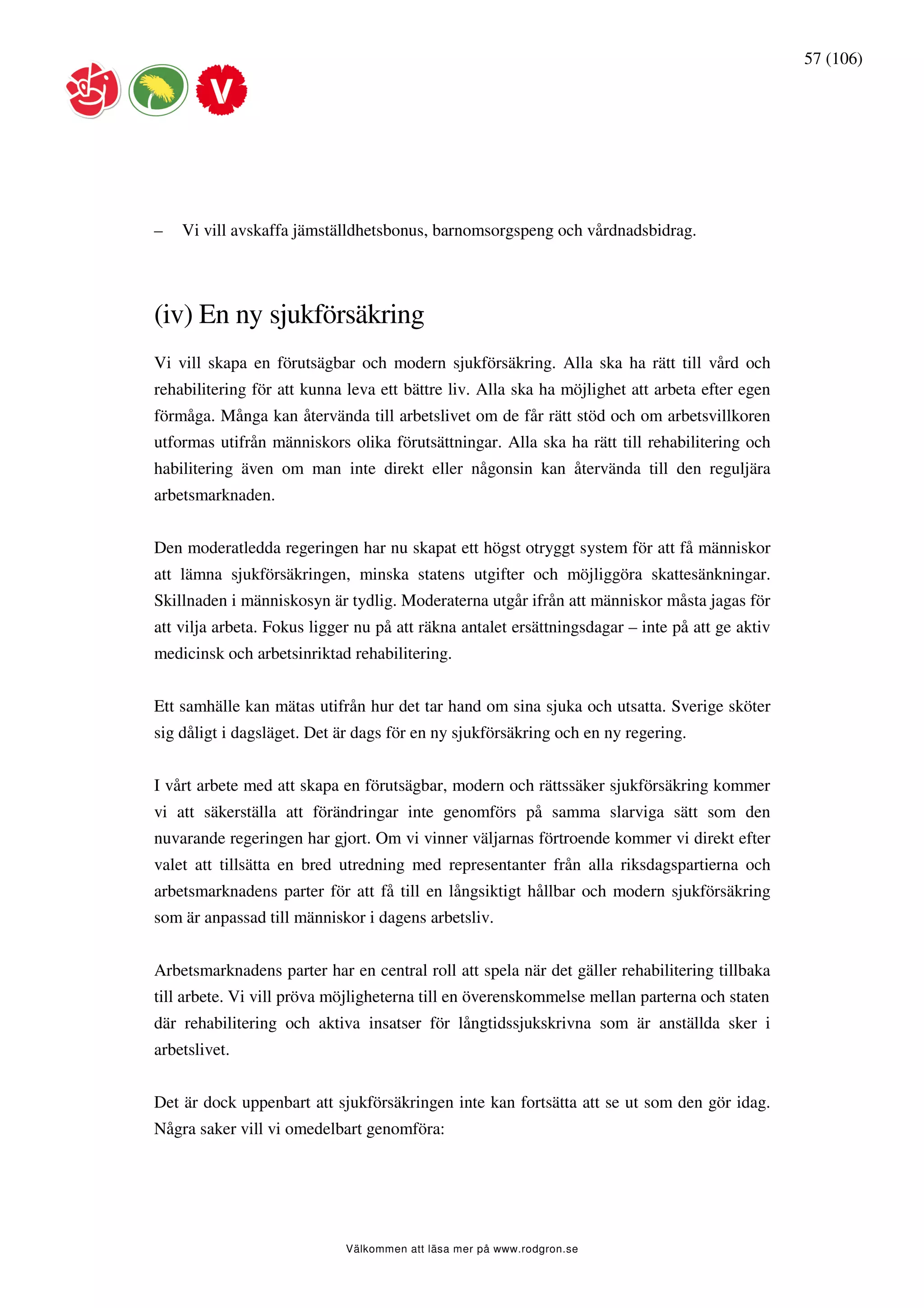 57 (106)




–   Vi vill avskaffa jämställdhetsbonus, barnomsorgspeng och vårdnadsbidrag.




(iv) En ny sjukförsäkring
Vi vill skapa en förutsägbar och modern sjukförsäkring. Alla ska ha rätt till vård och
rehabilitering för att kunna leva ett bättre liv. Alla ska ha möjlighet att arbeta efter egen
förmåga. Många kan återvända till arbetslivet om de får rätt stöd och om arbetsvillkoren
utformas utifrån människors olika förutsättningar. Alla ska ha rätt till rehabilitering och
habilitering även om man inte direkt eller någonsin kan återvända till den reguljära
arbetsmarknaden.


Den moderatledda regeringen har nu skapat ett högst otryggt system för att få människor
att lämna sjukförsäkringen, minska statens utgifter och möjliggöra skattesänkningar.
Skillnaden i människosyn är tydlig. Moderaterna utgår ifrån att människor måsta jagas för
att vilja arbeta. Fokus ligger nu på att räkna antalet ersättningsdagar – inte på att ge aktiv
medicinsk och arbetsinriktad rehabilitering.


Ett samhälle kan mätas utifrån hur det tar hand om sina sjuka och utsatta. Sverige sköter
sig dåligt i dagsläget. Det är dags för en ny sjukförsäkring och en ny regering.


I vårt arbete med att skapa en förutsägbar, modern och rättssäker sjukförsäkring kommer
vi att säkerställa att förändringar inte genomförs på samma slarviga sätt som den
nuvarande regeringen har gjort. Om vi vinner väljarnas förtroende kommer vi direkt efter
valet att tillsätta en bred utredning med representanter från alla riksdagspartierna och
arbetsmarknadens parter för att få till en långsiktigt hållbar och modern sjukförsäkring
som är anpassad till människor i dagens arbetsliv.


Arbetsmarknadens parter har en central roll att spela när det gäller rehabilitering tillbaka
till arbete. Vi vill pröva möjligheterna till en överenskommelse mellan parterna och staten
där rehabilitering och aktiva insatser för långtidssjukskrivna som är anställda sker i
arbetslivet.


Det är dock uppenbart att sjukförsäkringen inte kan fortsätta att se ut som den gör idag.
Några saker vill vi omedelbart genomföra:




                             Välkommen att läsa mer på www.rodgron.se
 
