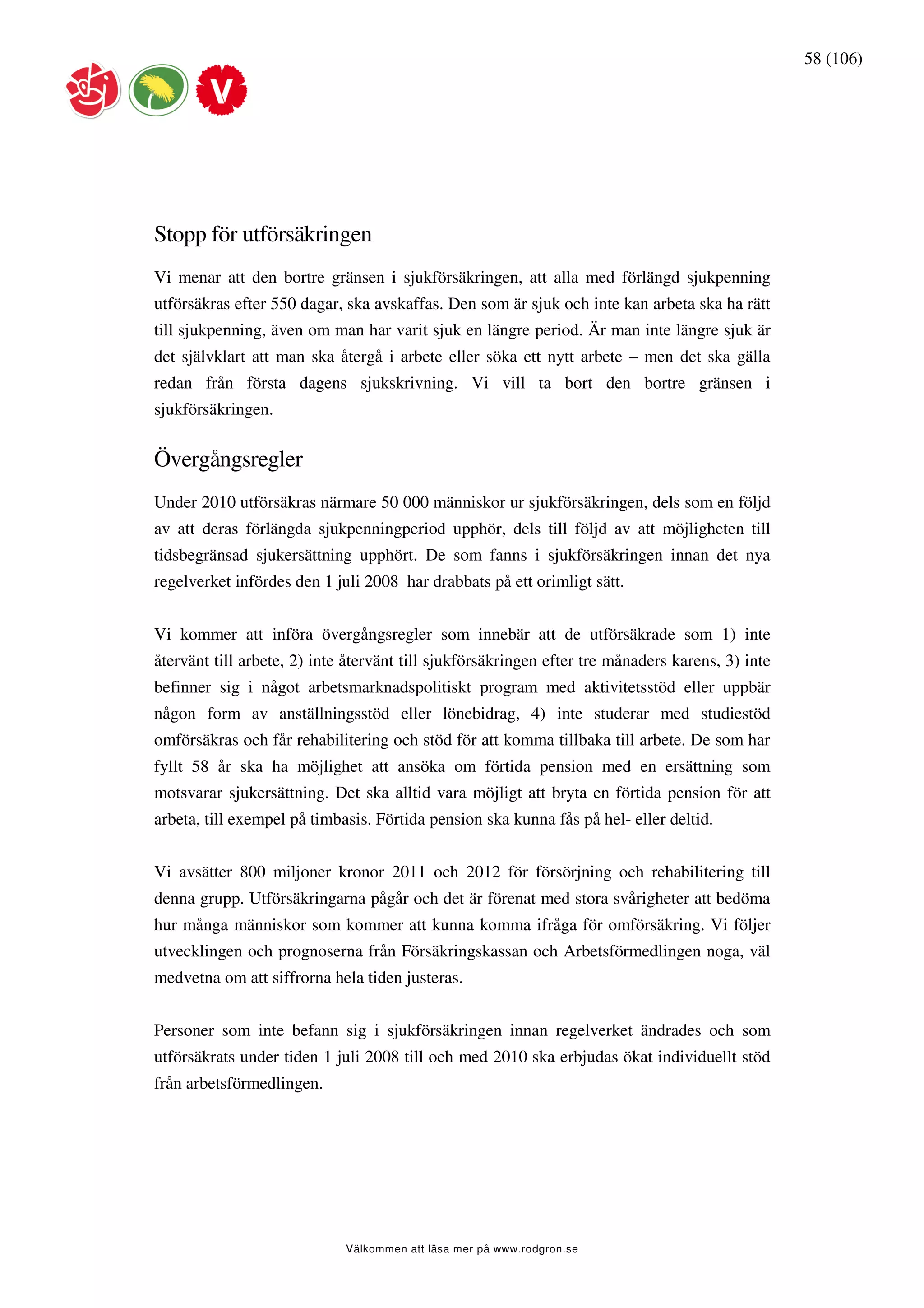 58 (106)




Stopp för utförsäkringen
Vi menar att den bortre gränsen i sjukförsäkringen, att alla med förlängd sjukpenning
utförsäkras efter 550 dagar, ska avskaffas. Den som är sjuk och inte kan arbeta ska ha rätt
till sjukpenning, även om man har varit sjuk en längre period. Är man inte längre sjuk är
det självklart att man ska återgå i arbete eller söka ett nytt arbete – men det ska gälla
redan från första dagens sjukskrivning. Vi vill ta bort den bortre gränsen i
sjukförsäkringen.


Övergångsregler
Under 2010 utförsäkras närmare 50 000 människor ur sjukförsäkringen, dels som en följd
av att deras förlängda sjukpenningperiod upphör, dels till följd av att möjligheten till
tidsbegränsad sjukersättning upphört. De som fanns i sjukförsäkringen innan det nya
regelverket infördes den 1 juli 2008 har drabbats på ett orimligt sätt.


Vi kommer att införa övergångsregler som innebär att de utförsäkrade som 1) inte
återvänt till arbete, 2) inte återvänt till sjukförsäkringen efter tre månaders karens, 3) inte
befinner sig i något arbetsmarknadspolitiskt program med aktivitetsstöd eller uppbär
någon form av anställningsstöd eller lönebidrag, 4) inte studerar med studiestöd
omförsäkras och får rehabilitering och stöd för att komma tillbaka till arbete. De som har
fyllt 58 år ska ha möjlighet att ansöka om förtida pension med en ersättning som
motsvarar sjukersättning. Det ska alltid vara möjligt att bryta en förtida pension för att
arbeta, till exempel på timbasis. Förtida pension ska kunna fås på hel- eller deltid.


Vi avsätter 800 miljoner kronor 2011 och 2012 för försörjning och rehabilitering till
denna grupp. Utförsäkringarna pågår och det är förenat med stora svårigheter att bedöma
hur många människor som kommer att kunna komma ifråga för omförsäkring. Vi följer
utvecklingen och prognoserna från Försäkringskassan och Arbetsförmedlingen noga, väl
medvetna om att siffrorna hela tiden justeras.


Personer som inte befann sig i sjukförsäkringen innan regelverket ändrades och som
utförsäkrats under tiden 1 juli 2008 till och med 2010 ska erbjudas ökat individuellt stöd
från arbetsförmedlingen.




                             Välkommen att läsa mer på www.rodgron.se
 