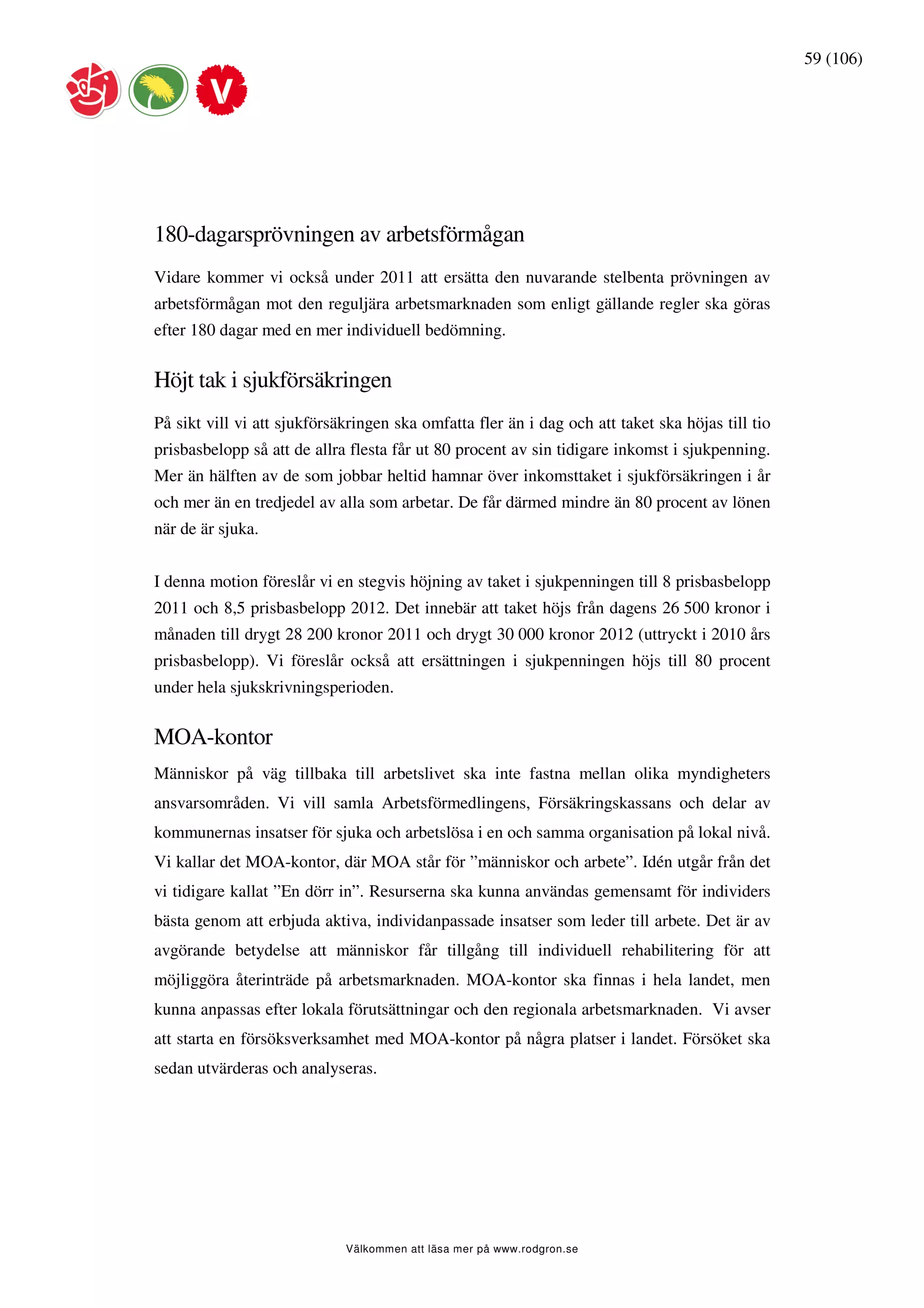 59 (106)




180-dagarsprövningen av arbetsförmågan
Vidare kommer vi också under 2011 att ersätta den nuvarande stelbenta prövningen av
arbetsförmågan mot den reguljära arbetsmarknaden som enligt gällande regler ska göras
efter 180 dagar med en mer individuell bedömning.


Höjt tak i sjukförsäkringen
På sikt vill vi att sjukförsäkringen ska omfatta fler än i dag och att taket ska höjas till tio
prisbasbelopp så att de allra flesta får ut 80 procent av sin tidigare inkomst i sjukpenning.
Mer än hälften av de som jobbar heltid hamnar över inkomsttaket i sjukförsäkringen i år
och mer än en tredjedel av alla som arbetar. De får därmed mindre än 80 procent av lönen
när de är sjuka.


I denna motion föreslår vi en stegvis höjning av taket i sjukpenningen till 8 prisbasbelopp
2011 och 8,5 prisbasbelopp 2012. Det innebär att taket höjs från dagens 26 500 kronor i
månaden till drygt 28 200 kronor 2011 och drygt 30 000 kronor 2012 (uttryckt i 2010 års
prisbasbelopp). Vi föreslår också att ersättningen i sjukpenningen höjs till 80 procent
under hela sjukskrivningsperioden.


MOA-kontor
Människor på väg tillbaka till arbetslivet ska inte fastna mellan olika myndigheters
ansvarsområden. Vi vill samla Arbetsförmedlingens, Försäkringskassans och delar av
kommunernas insatser för sjuka och arbetslösa i en och samma organisation på lokal nivå.
Vi kallar det MOA-kontor, där MOA står för ”människor och arbete”. Idén utgår från det
vi tidigare kallat ”En dörr in”. Resurserna ska kunna användas gemensamt för individers
bästa genom att erbjuda aktiva, individanpassade insatser som leder till arbete. Det är av
avgörande betydelse att människor får tillgång till individuell rehabilitering för att
möjliggöra återinträde på arbetsmarknaden. MOA-kontor ska finnas i hela landet, men
kunna anpassas efter lokala förutsättningar och den regionala arbetsmarknaden. Vi avser
att starta en försöksverksamhet med MOA-kontor på några platser i landet. Försöket ska
sedan utvärderas och analyseras.




                             Välkommen att läsa mer på www.rodgron.se
 