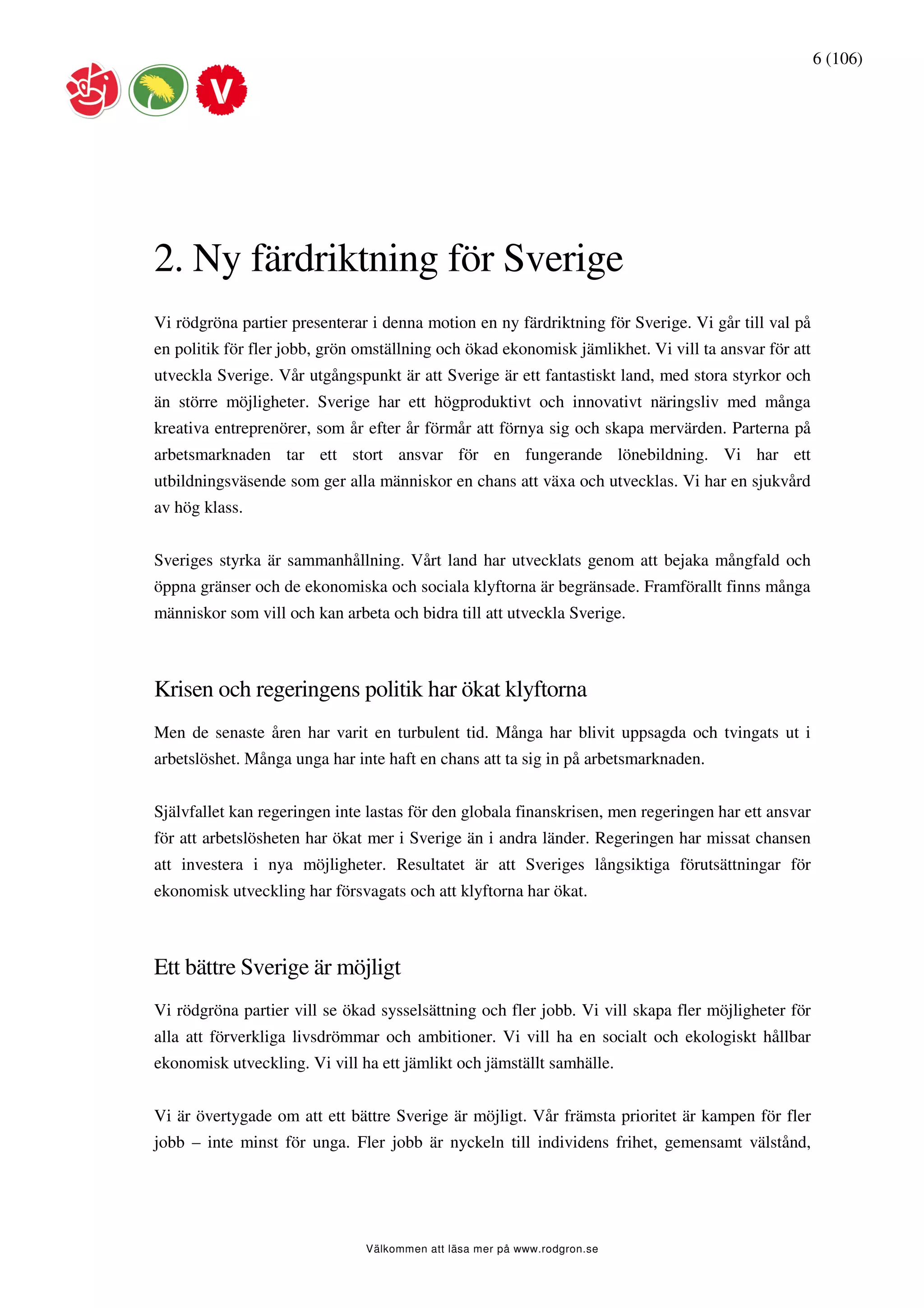 6 (106)




2. Ny färdriktning för Sverige
Vi rödgröna partier presenterar i denna motion en ny färdriktning för Sverige. Vi går till val på
en politik för fler jobb, grön omställning och ökad ekonomisk jämlikhet. Vi vill ta ansvar för att
utveckla Sverige. Vår utgångspunkt är att Sverige är ett fantastiskt land, med stora styrkor och
än större möjligheter. Sverige har ett högproduktivt och innovativt näringsliv med många
kreativa entreprenörer, som år efter år förmår att förnya sig och skapa mervärden. Parterna på
arbetsmarknaden tar ett stort ansvar för en fungerande lönebildning. Vi har ett
utbildningsväsende som ger alla människor en chans att växa och utvecklas. Vi har en sjukvård
av hög klass.


Sveriges styrka är sammanhållning. Vårt land har utvecklats genom att bejaka mångfald och
öppna gränser och de ekonomiska och sociala klyftorna är begränsade. Framförallt finns många
människor som vill och kan arbeta och bidra till att utveckla Sverige.



Krisen och regeringens politik har ökat klyftorna
Men de senaste åren har varit en turbulent tid. Många har blivit uppsagda och tvingats ut i
arbetslöshet. Många unga har inte haft en chans att ta sig in på arbetsmarknaden.


Självfallet kan regeringen inte lastas för den globala finanskrisen, men regeringen har ett ansvar
för att arbetslösheten har ökat mer i Sverige än i andra länder. Regeringen har missat chansen
att investera i nya möjligheter. Resultatet är att Sveriges långsiktiga förutsättningar för
ekonomisk utveckling har försvagats och att klyftorna har ökat.



Ett bättre Sverige är möjligt
Vi rödgröna partier vill se ökad sysselsättning och fler jobb. Vi vill skapa fler möjligheter för
alla att förverkliga livsdrömmar och ambitioner. Vi vill ha en socialt och ekologiskt hållbar
ekonomisk utveckling. Vi vill ha ett jämlikt och jämställt samhälle.


Vi är övertygade om att ett bättre Sverige är möjligt. Vår främsta prioritet är kampen för fler
jobb – inte minst för unga. Fler jobb är nyckeln till individens frihet, gemensamt välstånd,




                               Välkommen att läsa mer på www.rodgron.se
 