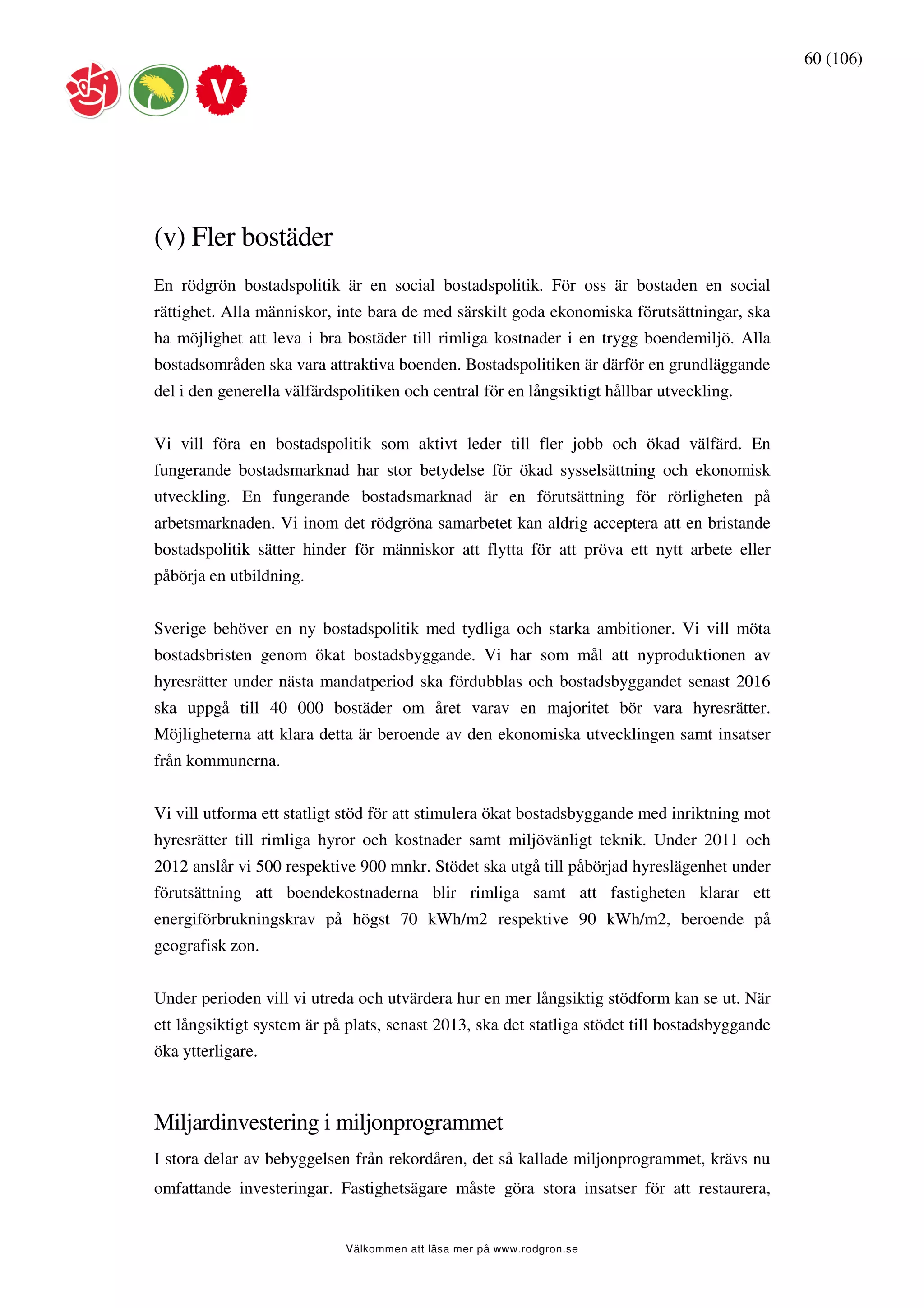 60 (106)




(v) Fler bostäder
En rödgrön bostadspolitik är en social bostadspolitik. För oss är bostaden en social
rättighet. Alla människor, inte bara de med särskilt goda ekonomiska förutsättningar, ska
ha möjlighet att leva i bra bostäder till rimliga kostnader i en trygg boendemiljö. Alla
bostadsområden ska vara attraktiva boenden. Bostadspolitiken är därför en grundläggande
del i den generella välfärdspolitiken och central för en långsiktigt hållbar utveckling.


Vi vill föra en bostadspolitik som aktivt leder till fler jobb och ökad välfärd. En
fungerande bostadsmarknad har stor betydelse för ökad sysselsättning och ekonomisk
utveckling. En fungerande bostadsmarknad är en förutsättning för rörligheten på
arbetsmarknaden. Vi inom det rödgröna samarbetet kan aldrig acceptera att en bristande
bostadspolitik sätter hinder för människor att flytta för att pröva ett nytt arbete eller
påbörja en utbildning.


Sverige behöver en ny bostadspolitik med tydliga och starka ambitioner. Vi vill möta
bostadsbristen genom ökat bostadsbyggande. Vi har som mål att nyproduktionen av
hyresrätter under nästa mandatperiod ska fördubblas och bostadsbyggandet senast 2016
ska uppgå till 40 000 bostäder om året varav en majoritet bör vara hyresrätter.
Möjligheterna att klara detta är beroende av den ekonomiska utvecklingen samt insatser
från kommunerna.


Vi vill utforma ett statligt stöd för att stimulera ökat bostadsbyggande med inriktning mot
hyresrätter till rimliga hyror och kostnader samt miljövänligt teknik. Under 2011 och
2012 anslår vi 500 respektive 900 mnkr. Stödet ska utgå till påbörjad hyreslägenhet under
förutsättning att boendekostnaderna blir rimliga samt att fastigheten klarar ett
energiförbrukningskrav på högst 70 kWh/m2 respektive 90 kWh/m2, beroende på
geografisk zon.


Under perioden vill vi utreda och utvärdera hur en mer långsiktig stödform kan se ut. När
ett långsiktigt system är på plats, senast 2013, ska det statliga stödet till bostadsbyggande
öka ytterligare.



Miljardinvestering i miljonprogrammet
I stora delar av bebyggelsen från rekordåren, det så kallade miljonprogrammet, krävs nu
omfattande investeringar. Fastighetsägare måste göra stora insatser för att restaurera,


                             Välkommen att läsa mer på www.rodgron.se
 