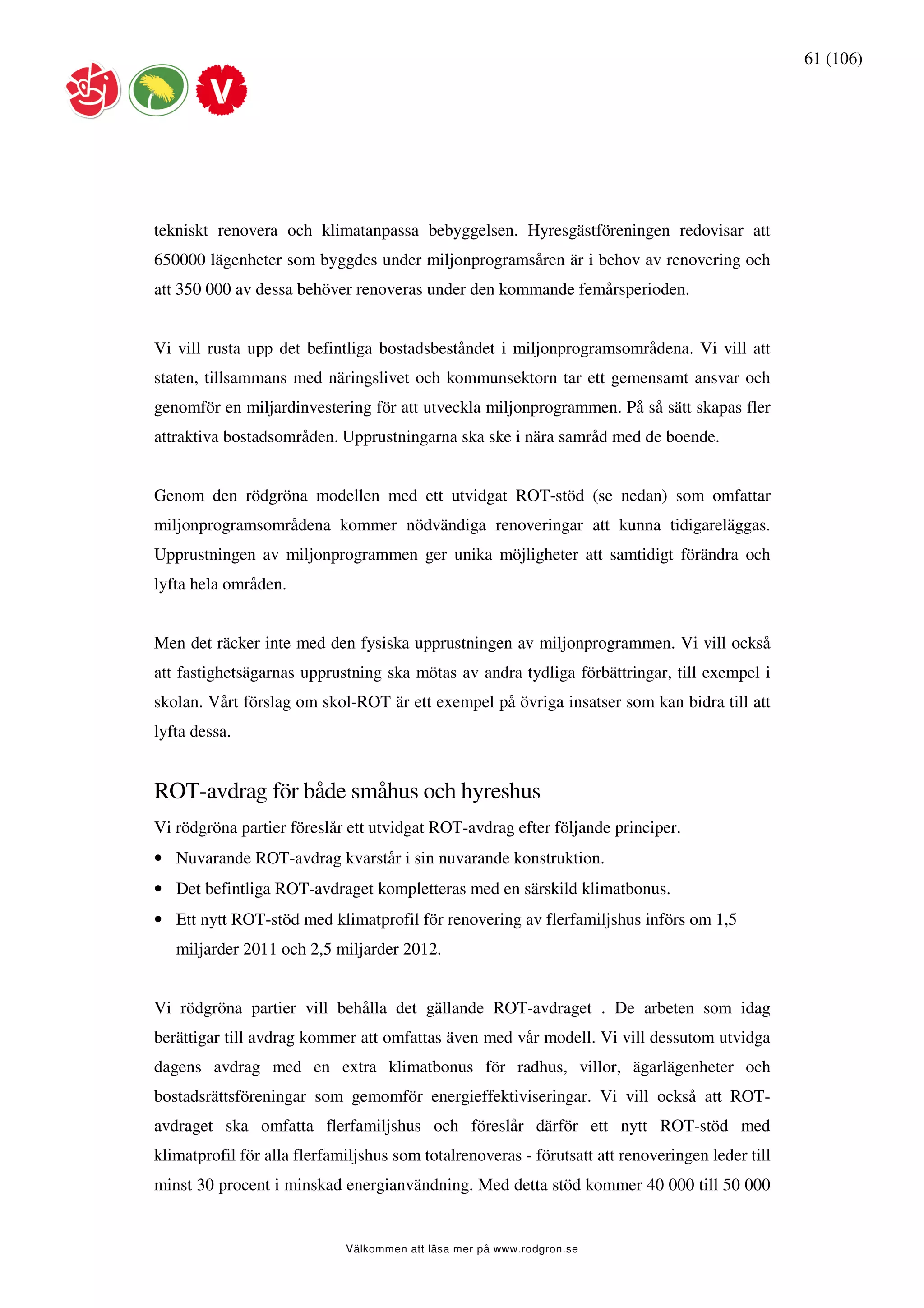 61 (106)




tekniskt renovera och klimatanpassa bebyggelsen. Hyresgästföreningen redovisar att
650000 lägenheter som byggdes under miljonprogramsåren är i behov av renovering och
att 350 000 av dessa behöver renoveras under den kommande femårsperioden.


Vi vill rusta upp det befintliga bostadsbeståndet i miljonprogramsområdena. Vi vill att
staten, tillsammans med näringslivet och kommunsektorn tar ett gemensamt ansvar och
genomför en miljardinvestering för att utveckla miljonprogrammen. På så sätt skapas fler
attraktiva bostadsområden. Upprustningarna ska ske i nära samråd med de boende.


Genom den rödgröna modellen med ett utvidgat ROT-stöd (se nedan) som omfattar
miljonprogramsområdena kommer nödvändiga renoveringar att kunna tidigareläggas.
Upprustningen av miljonprogrammen ger unika möjligheter att samtidigt förändra och
lyfta hela områden.


Men det räcker inte med den fysiska upprustningen av miljonprogrammen. Vi vill också
att fastighetsägarnas upprustning ska mötas av andra tydliga förbättringar, till exempel i
skolan. Vårt förslag om skol-ROT är ett exempel på övriga insatser som kan bidra till att
lyfta dessa.


ROT-avdrag för både småhus och hyreshus
Vi rödgröna partier föreslår ett utvidgat ROT-avdrag efter följande principer.
• Nuvarande ROT-avdrag kvarstår i sin nuvarande konstruktion.
• Det befintliga ROT-avdraget kompletteras med en särskild klimatbonus.
• Ett nytt ROT-stöd med klimatprofil för renovering av flerfamiljshus införs om 1,5
   miljarder 2011 och 2,5 miljarder 2012.


Vi rödgröna partier vill behålla det gällande ROT-avdraget . De arbeten som idag
berättigar till avdrag kommer att omfattas även med vår modell. Vi vill dessutom utvidga
dagens avdrag med en extra klimatbonus för radhus, villor, ägarlägenheter och
bostadsrättsföreningar som gemomför energieffektiviseringar. Vi vill också att ROT-
avdraget ska omfatta flerfamiljshus och föreslår därför ett nytt ROT-stöd med
klimatprofil för alla flerfamiljshus som totalrenoveras - förutsatt att renoveringen leder till
minst 30 procent i minskad energianvändning. Med detta stöd kommer 40 000 till 50 000


                             Välkommen att läsa mer på www.rodgron.se
 