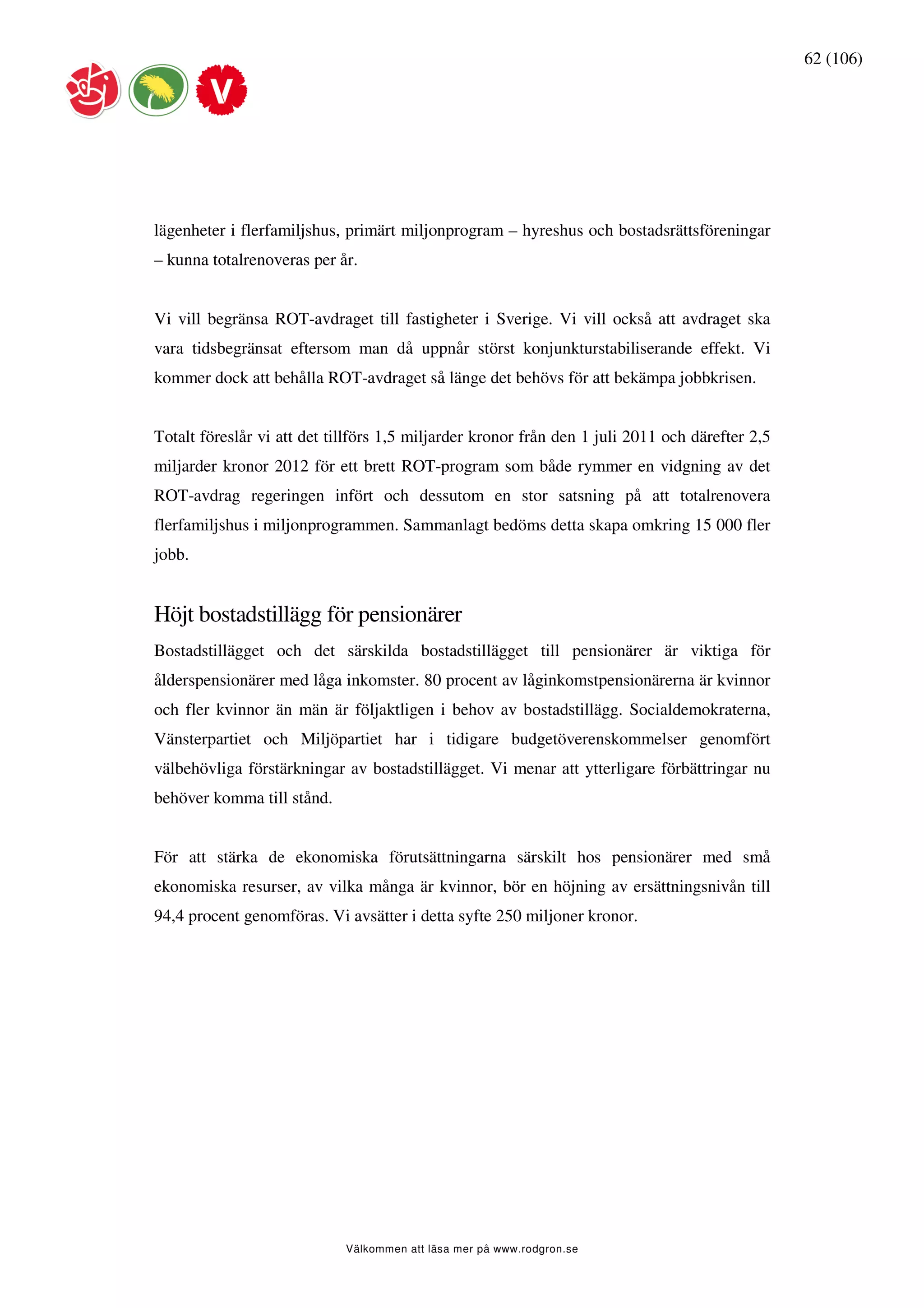 62 (106)




lägenheter i flerfamiljshus, primärt miljonprogram – hyreshus och bostadsrättsföreningar
– kunna totalrenoveras per år.


Vi vill begränsa ROT-avdraget till fastigheter i Sverige. Vi vill också att avdraget ska
vara tidsbegränsat eftersom man då uppnår störst konjunkturstabiliserande effekt. Vi
kommer dock att behålla ROT-avdraget så länge det behövs för att bekämpa jobbkrisen.


Totalt föreslår vi att det tillförs 1,5 miljarder kronor från den 1 juli 2011 och därefter 2,5
miljarder kronor 2012 för ett brett ROT-program som både rymmer en vidgning av det
ROT-avdrag regeringen infört och dessutom en stor satsning på att totalrenovera
flerfamiljshus i miljonprogrammen. Sammanlagt bedöms detta skapa omkring 15 000 fler
jobb.


Höjt bostadstillägg för pensionärer
Bostadstillägget och det särskilda bostadstillägget till pensionärer är viktiga för
ålderspensionärer med låga inkomster. 80 procent av låginkomstpensionärerna är kvinnor
och fler kvinnor än män är följaktligen i behov av bostadstillägg. Socialdemokraterna,
Vänsterpartiet och Miljöpartiet har i tidigare budgetöverenskommelser genomfört
välbehövliga förstärkningar av bostadstillägget. Vi menar att ytterligare förbättringar nu
behöver komma till stånd.


För att stärka de ekonomiska förutsättningarna särskilt hos pensionärer med små
ekonomiska resurser, av vilka många är kvinnor, bör en höjning av ersättningsnivån till
94,4 procent genomföras. Vi avsätter i detta syfte 250 miljoner kronor.




                             Välkommen att läsa mer på www.rodgron.se
 
