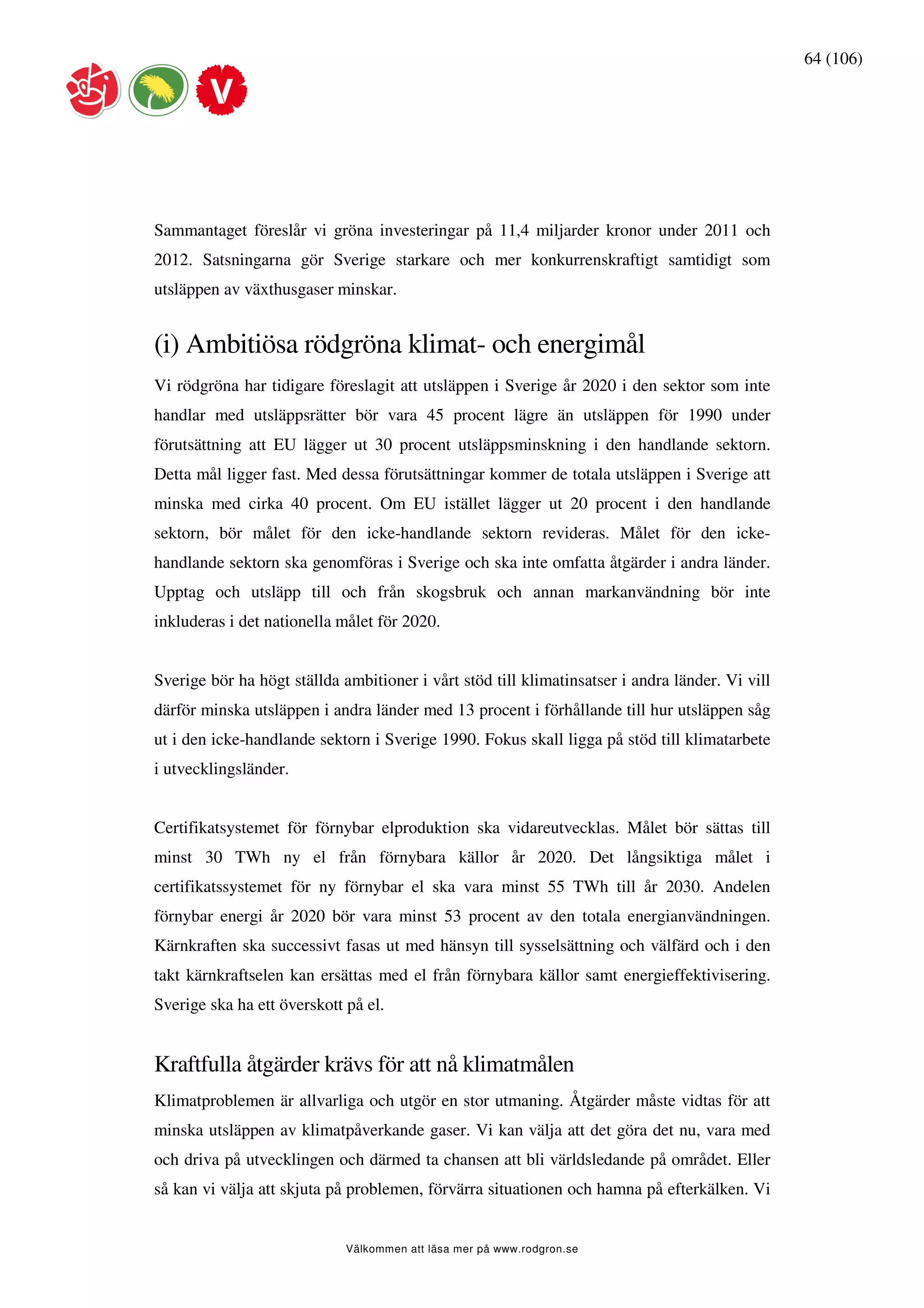 64 (106)




Sammantaget föreslår vi gröna investeringar på 11,4 miljarder kronor under 2011 och
2012. Satsningarna gör Sverige starkare och mer konkurrenskraftigt samtidigt som
utsläppen av växthusgaser minskar.


(i) Ambitiösa rödgröna klimat- och energimål
Vi rödgröna har tidigare föreslagit att utsläppen i Sverige år 2020 i den sektor som inte
handlar med utsläppsrätter bör vara 45 procent lägre än utsläppen för 1990 under
förutsättning att EU lägger ut 30 procent utsläppsminskning i den handlande sektorn.
Detta mål ligger fast. Med dessa förutsättningar kommer de totala utsläppen i Sverige att
minska med cirka 40 procent. Om EU istället lägger ut 20 procent i den handlande
sektorn, bör målet för den icke-handlande sektorn revideras. Målet för den icke-
handlande sektorn ska genomföras i Sverige och ska inte omfatta åtgärder i andra länder.
Upptag och utsläpp till och från skogsbruk och annan markanvändning bör inte
inkluderas i det nationella målet för 2020.


Sverige bör ha högt ställda ambitioner i vårt stöd till klimatinsatser i andra länder. Vi vill
därför minska utsläppen i andra länder med 13 procent i förhållande till hur utsläppen såg
ut i den icke-handlande sektorn i Sverige 1990. Fokus skall ligga på stöd till klimatarbete
i utvecklingsländer.


Certifikatsystemet för förnybar elproduktion ska vidareutvecklas. Målet bör sättas till
minst 30 TWh ny el från förnybara källor år 2020. Det långsiktiga målet i
certifikatssystemet för ny förnybar el ska vara minst 55 TWh till år 2030. Andelen
förnybar energi år 2020 bör vara minst 53 procent av den totala energianvändningen.
Kärnkraften ska successivt fasas ut med hänsyn till sysselsättning och välfärd och i den
takt kärnkraftselen kan ersättas med el från förnybara källor samt energieffektivisering.
Sverige ska ha ett överskott på el.


Kraftfulla åtgärder krävs för att nå klimatmålen
Klimatproblemen är allvarliga och utgör en stor utmaning. Åtgärder måste vidtas för att
minska utsläppen av klimatpåverkande gaser. Vi kan välja att det göra det nu, vara med
och driva på utvecklingen och därmed ta chansen att bli världsledande på området. Eller
så kan vi välja att skjuta på problemen, förvärra situationen och hamna på efterkälken. Vi


                             Välkommen att läsa mer på www.rodgron.se
 