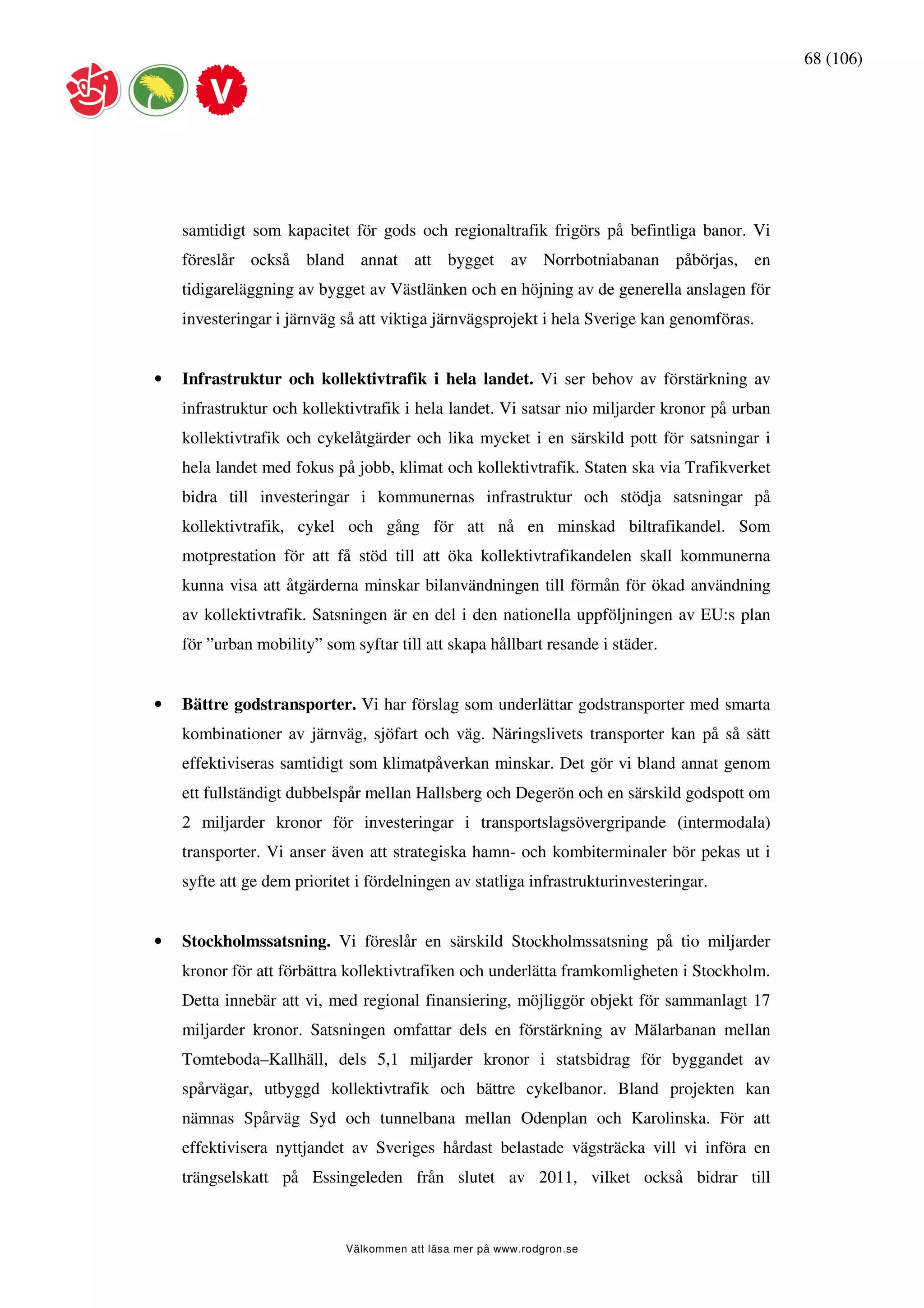 68 (106)




    samtidigt som kapacitet för gods och regionaltrafik frigörs på befintliga banor. Vi
    föreslår också bland annat att bygget av Norrbotniabanan påbörjas, en
    tidigareläggning av bygget av Västlänken och en höjning av de generella anslagen för
    investeringar i järnväg så att viktiga järnvägsprojekt i hela Sverige kan genomföras.


•   Infrastruktur och kollektivtrafik i hela landet. Vi ser behov av förstärkning av
    infrastruktur och kollektivtrafik i hela landet. Vi satsar nio miljarder kronor på urban
    kollektivtrafik och cykelåtgärder och lika mycket i en särskild pott för satsningar i
    hela landet med fokus på jobb, klimat och kollektivtrafik. Staten ska via Trafikverket
    bidra till investeringar i kommunernas infrastruktur och stödja satsningar på
    kollektivtrafik, cykel och gång för att nå en minskad biltrafikandel. Som
    motprestation för att få stöd till att öka kollektivtrafikandelen skall kommunerna
    kunna visa att åtgärderna minskar bilanvändningen till förmån för ökad användning
    av kollektivtrafik. Satsningen är en del i den nationella uppföljningen av EU:s plan
    för ”urban mobility” som syftar till att skapa hållbart resande i städer.


•   Bättre godstransporter. Vi har förslag som underlättar godstransporter med smarta
    kombinationer av järnväg, sjöfart och väg. Näringslivets transporter kan på så sätt
    effektiviseras samtidigt som klimatpåverkan minskar. Det gör vi bland annat genom
    ett fullständigt dubbelspår mellan Hallsberg och Degerön och en särskild godspott om
    2 miljarder kronor för investeringar i transportslagsövergripande (intermodala)
    transporter. Vi anser även att strategiska hamn- och kombiterminaler bör pekas ut i
    syfte att ge dem prioritet i fördelningen av statliga infrastrukturinvesteringar.


•   Stockholmssatsning. Vi föreslår en särskild Stockholmssatsning på tio miljarder
    kronor för att förbättra kollektivtrafiken och underlätta framkomligheten i Stockholm.
    Detta innebär att vi, med regional finansiering, möjliggör objekt för sammanlagt 17
    miljarder kronor. Satsningen omfattar dels en förstärkning av Mälarbanan mellan
    Tomteboda–Kallhäll, dels 5,1 miljarder kronor i statsbidrag för byggandet av
    spårvägar, utbyggd kollektivtrafik och bättre cykelbanor. Bland projekten kan
    nämnas Spårväg Syd och tunnelbana mellan Odenplan och Karolinska. För att
    effektivisera nyttjandet av Sveriges hårdast belastade vägsträcka vill vi införa en
    trängselskatt på Essingeleden från slutet av 2011, vilket också bidrar till



                             Välkommen att läsa mer på www.rodgron.se
 