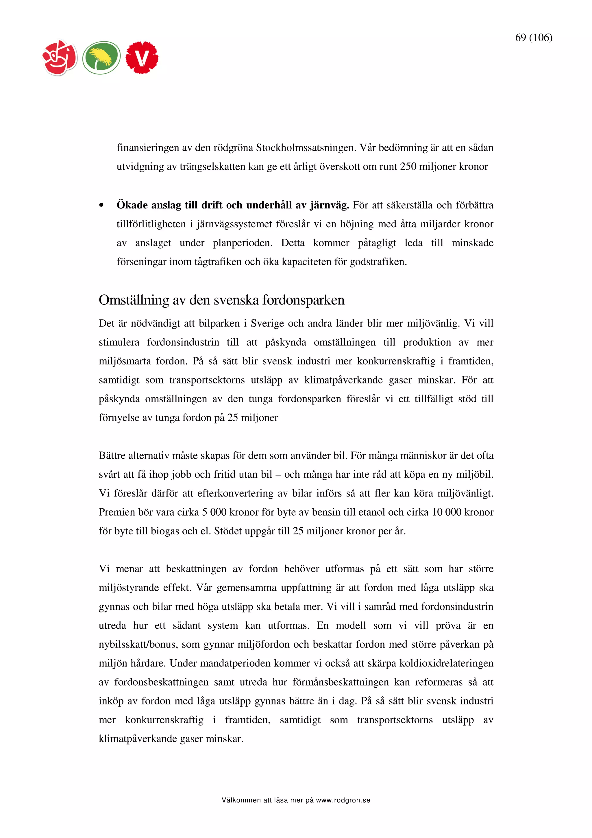 69 (106)




    finansieringen av den rödgröna Stockholmssatsningen. Vår bedömning är att en sådan
    utvidgning av trängselskatten kan ge ett årligt överskott om runt 250 miljoner kronor


•   Ökade anslag till drift och underhåll av järnväg. För att säkerställa och förbättra
    tillförlitligheten i järnvägssystemet föreslår vi en höjning med åtta miljarder kronor
    av anslaget under planperioden. Detta kommer påtagligt leda till minskade
    förseningar inom tågtrafiken och öka kapaciteten för godstrafiken.


Omställning av den svenska fordonsparken
Det är nödvändigt att bilparken i Sverige och andra länder blir mer miljövänlig. Vi vill
stimulera fordonsindustrin till att påskynda omställningen till produktion av mer
miljösmarta fordon. På så sätt blir svensk industri mer konkurrenskraftig i framtiden,
samtidigt som transportsektorns utsläpp av klimatpåverkande gaser minskar. För att
påskynda omställningen av den tunga fordonsparken föreslår vi ett tillfälligt stöd till
förnyelse av tunga fordon på 25 miljoner


Bättre alternativ måste skapas för dem som använder bil. För många människor är det ofta
svårt att få ihop jobb och fritid utan bil – och många har inte råd att köpa en ny miljöbil.
Vi föreslår därför att efterkonvertering av bilar införs så att fler kan köra miljövänligt.
Premien bör vara cirka 5 000 kronor för byte av bensin till etanol och cirka 10 000 kronor
för byte till biogas och el. Stödet uppgår till 25 miljoner kronor per år.


Vi menar att beskattningen av fordon behöver utformas på ett sätt som har större
miljöstyrande effekt. Vår gemensamma uppfattning är att fordon med låga utsläpp ska
gynnas och bilar med höga utsläpp ska betala mer. Vi vill i samråd med fordonsindustrin
utreda hur ett sådant system kan utformas. En modell som vi vill pröva är en
nybilsskatt/bonus, som gynnar miljöfordon och beskattar fordon med större påverkan på
miljön hårdare. Under mandatperioden kommer vi också att skärpa koldioxidrelateringen
av fordonsbeskattningen samt utreda hur förmånsbeskattningen kan reformeras så att
inköp av fordon med låga utsläpp gynnas bättre än i dag. På så sätt blir svensk industri
mer konkurrenskraftig i framtiden, samtidigt som transportsektorns utsläpp av
klimatpåverkande gaser minskar.




                             Välkommen att läsa mer på www.rodgron.se
 