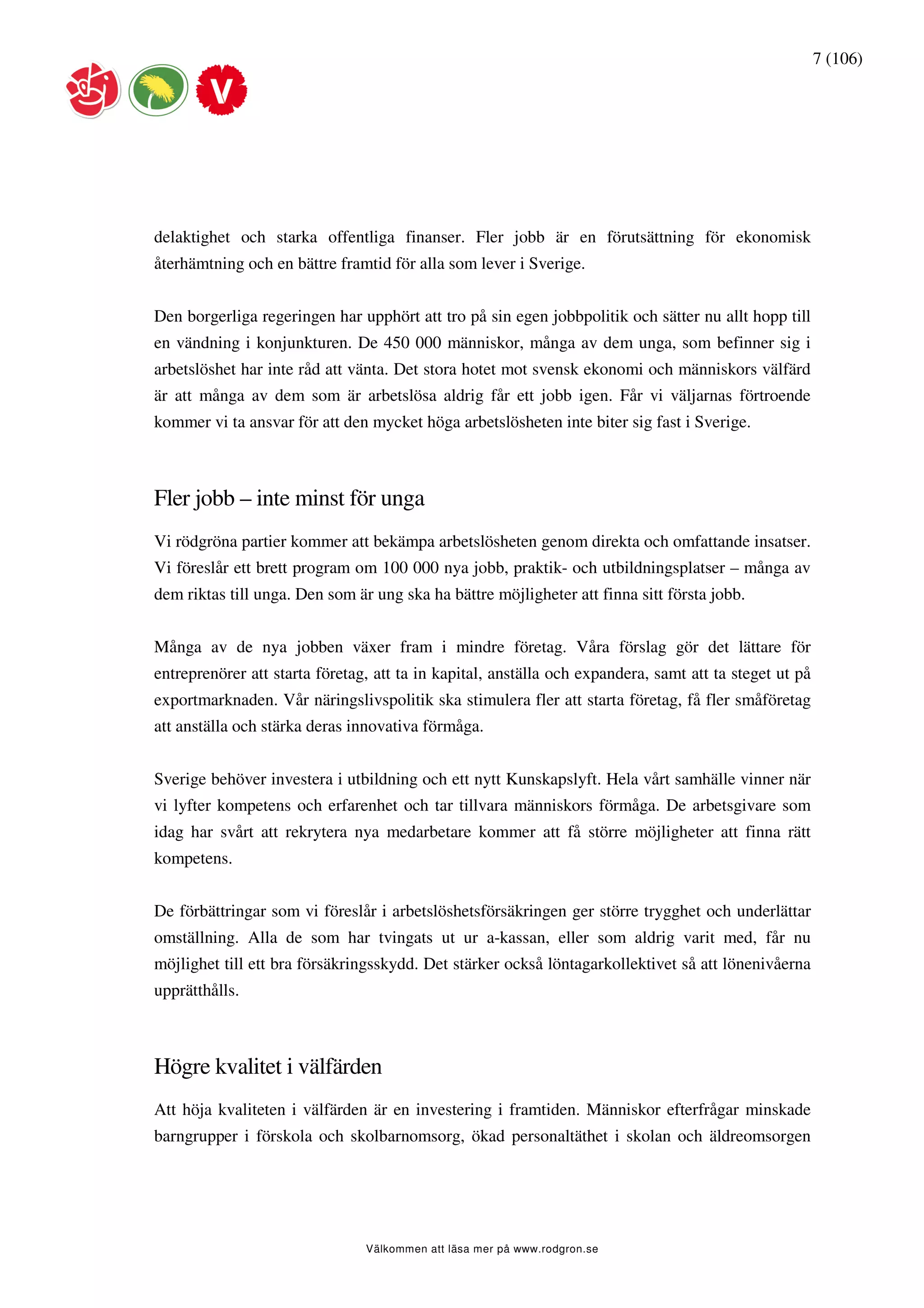 7 (106)




delaktighet och starka offentliga finanser. Fler jobb är en förutsättning för ekonomisk
återhämtning och en bättre framtid för alla som lever i Sverige.


Den borgerliga regeringen har upphört att tro på sin egen jobbpolitik och sätter nu allt hopp till
en vändning i konjunkturen. De 450 000 människor, många av dem unga, som befinner sig i
arbetslöshet har inte råd att vänta. Det stora hotet mot svensk ekonomi och människors välfärd
är att många av dem som är arbetslösa aldrig får ett jobb igen. Får vi väljarnas förtroende
kommer vi ta ansvar för att den mycket höga arbetslösheten inte biter sig fast i Sverige.



Fler jobb – inte minst för unga
Vi rödgröna partier kommer att bekämpa arbetslösheten genom direkta och omfattande insatser.
Vi föreslår ett brett program om 100 000 nya jobb, praktik- och utbildningsplatser – många av
dem riktas till unga. Den som är ung ska ha bättre möjligheter att finna sitt första jobb.


Många av de nya jobben växer fram i mindre företag. Våra förslag gör det lättare för
entreprenörer att starta företag, att ta in kapital, anställa och expandera, samt att ta steget ut på
exportmarknaden. Vår näringslivspolitik ska stimulera fler att starta företag, få fler småföretag
att anställa och stärka deras innovativa förmåga.


Sverige behöver investera i utbildning och ett nytt Kunskapslyft. Hela vårt samhälle vinner när
vi lyfter kompetens och erfarenhet och tar tillvara människors förmåga. De arbetsgivare som
idag har svårt att rekrytera nya medarbetare kommer att få större möjligheter att finna rätt
kompetens.


De förbättringar som vi föreslår i arbetslöshetsförsäkringen ger större trygghet och underlättar
omställning. Alla de som har tvingats ut ur a-kassan, eller som aldrig varit med, får nu
möjlighet till ett bra försäkringsskydd. Det stärker också löntagarkollektivet så att lönenivåerna
upprätthålls.



Högre kvalitet i välfärden
Att höja kvaliteten i välfärden är en investering i framtiden. Människor efterfrågar minskade
barngrupper i förskola och skolbarnomsorg, ökad personaltäthet i skolan och äldreomsorgen




                                Välkommen att läsa mer på www.rodgron.se
 