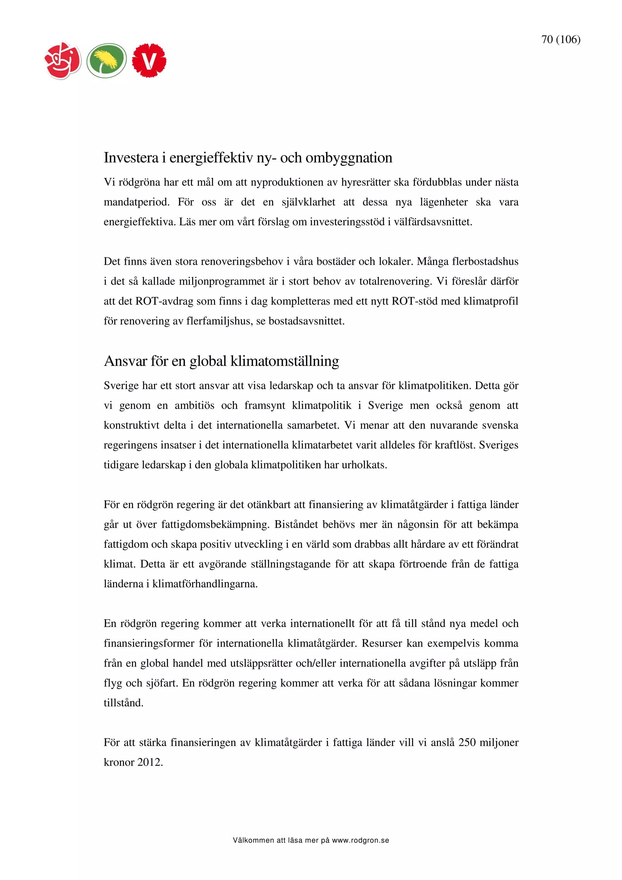 70 (106)




Investera i energieffektiv ny- och ombyggnation
Vi rödgröna har ett mål om att nyproduktionen av hyresrätter ska fördubblas under nästa
mandatperiod. För oss är det en självklarhet att dessa nya lägenheter ska vara
energieffektiva. Läs mer om vårt förslag om investeringsstöd i välfärdsavsnittet.


Det finns även stora renoveringsbehov i våra bostäder och lokaler. Många flerbostadshus
i det så kallade miljonprogrammet är i stort behov av totalrenovering. Vi föreslår därför
att det ROT-avdrag som finns i dag kompletteras med ett nytt ROT-stöd med klimatprofil
för renovering av flerfamiljshus, se bostadsavsnittet.


Ansvar för en global klimatomställning
Sverige har ett stort ansvar att visa ledarskap och ta ansvar för klimatpolitiken. Detta gör
vi genom en ambitiös och framsynt klimatpolitik i Sverige men också genom att
konstruktivt delta i det internationella samarbetet. Vi menar att den nuvarande svenska
regeringens insatser i det internationella klimatarbetet varit alldeles för kraftlöst. Sveriges
tidigare ledarskap i den globala klimatpolitiken har urholkats.


För en rödgrön regering är det otänkbart att finansiering av klimatåtgärder i fattiga länder
går ut över fattigdomsbekämpning. Biståndet behövs mer än någonsin för att bekämpa
fattigdom och skapa positiv utveckling i en värld som drabbas allt hårdare av ett förändrat
klimat. Detta är ett avgörande ställningstagande för att skapa förtroende från de fattiga
länderna i klimatförhandlingarna.


En rödgrön regering kommer att verka internationellt för att få till stånd nya medel och
finansieringsformer för internationella klimatåtgärder. Resurser kan exempelvis komma
från en global handel med utsläppsrätter och/eller internationella avgifter på utsläpp från
flyg och sjöfart. En rödgrön regering kommer att verka för att sådana lösningar kommer
tillstånd.


För att stärka finansieringen av klimatåtgärder i fattiga länder vill vi anslå 250 miljoner
kronor 2012.




                             Välkommen att läsa mer på www.rodgron.se
 
