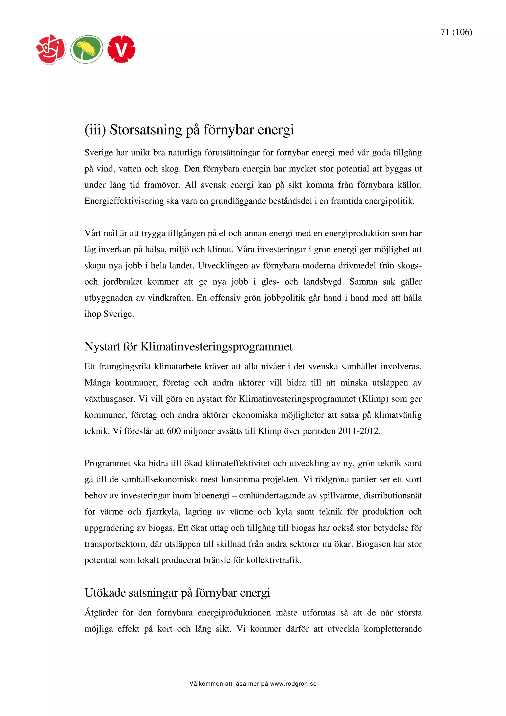 71 (106)




(iii) Storsatsning på förnybar energi
Sverige har unikt bra naturliga förutsättningar för förnybar energi med vår goda tillgång
på vind, vatten och skog. Den förnybara energin har mycket stor potential att byggas ut
under lång tid framöver. All svensk energi kan på sikt komma från förnybara källor.
Energieffektivisering ska vara en grundläggande beståndsdel i en framtida energipolitik.


Vårt mål är att trygga tillgången på el och annan energi med en energiproduktion som har
låg inverkan på hälsa, miljö och klimat. Våra investeringar i grön energi ger möjlighet att
skapa nya jobb i hela landet. Utvecklingen av förnybara moderna drivmedel från skogs-
och jordbruket kommer att ge nya jobb i gles- och landsbygd. Samma sak gäller
utbyggnaden av vindkraften. En offensiv grön jobbpolitik går hand i hand med att hålla
ihop Sverige.


Nystart för Klimatinvesteringsprogrammet
Ett framgångsrikt klimatarbete kräver att alla nivåer i det svenska samhället involveras.
Många kommuner, företag och andra aktörer vill bidra till att minska utsläppen av
växthusgaser. Vi vill göra en nystart för Klimatinvesteringsprogrammet (Klimp) som ger
kommuner, företag och andra aktörer ekonomiska möjligheter att satsa på klimatvänlig
teknik. Vi föreslår att 600 miljoner avsätts till Klimp över perioden 2011-2012.


Programmet ska bidra till ökad klimateffektivitet och utveckling av ny, grön teknik samt
gå till de samhällsekonomiskt mest lönsamma projekten. Vi rödgröna partier ser ett stort
behov av investeringar inom bioenergi – omhändertagande av spillvärme, distributionsnät
för värme och fjärrkyla, lagring av värme och kyla samt teknik för produktion och
uppgradering av biogas. Ett ökat uttag och tillgång till biogas har också stor betydelse för
transportsektorn, där utsläppen till skillnad från andra sektorer nu ökar. Biogasen har stor
potential som lokalt producerat bränsle för kollektivtrafik.


Utökade satsningar på förnybar energi
Åtgärder för den förnybara energiproduktionen måste utformas så att de når största
möjliga effekt på kort och lång sikt. Vi kommer därför att utveckla kompletterande




                            Välkommen att läsa mer på www.rodgron.se
 