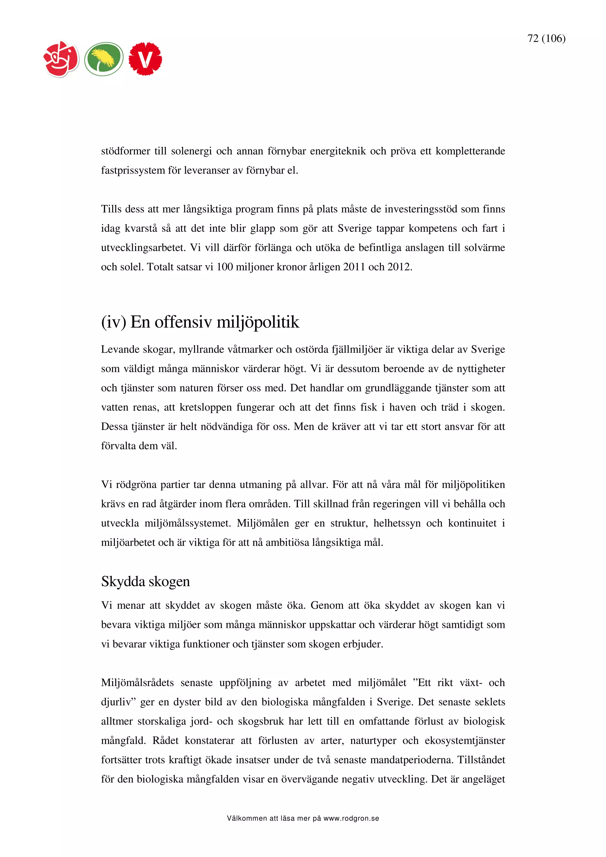 72 (106)




stödformer till solenergi och annan förnybar energiteknik och pröva ett kompletterande
fastprissystem för leveranser av förnybar el.


Tills dess att mer långsiktiga program finns på plats måste de investeringsstöd som finns
idag kvarstå så att det inte blir glapp som gör att Sverige tappar kompetens och fart i
utvecklingsarbetet. Vi vill därför förlänga och utöka de befintliga anslagen till solvärme
och solel. Totalt satsar vi 100 miljoner kronor årligen 2011 och 2012.




(iv) En offensiv miljöpolitik
Levande skogar, myllrande våtmarker och ostörda fjällmiljöer är viktiga delar av Sverige
som väldigt många människor värderar högt. Vi är dessutom beroende av de nyttigheter
och tjänster som naturen förser oss med. Det handlar om grundläggande tjänster som att
vatten renas, att kretsloppen fungerar och att det finns fisk i haven och träd i skogen.
Dessa tjänster är helt nödvändiga för oss. Men de kräver att vi tar ett stort ansvar för att
förvalta dem väl.


Vi rödgröna partier tar denna utmaning på allvar. För att nå våra mål för miljöpolitiken
krävs en rad åtgärder inom flera områden. Till skillnad från regeringen vill vi behålla och
utveckla miljömålssystemet. Miljömålen ger en struktur, helhetssyn och kontinuitet i
miljöarbetet och är viktiga för att nå ambitiösa långsiktiga mål.


Skydda skogen
Vi menar att skyddet av skogen måste öka. Genom att öka skyddet av skogen kan vi
bevara viktiga miljöer som många människor uppskattar och värderar högt samtidigt som
vi bevarar viktiga funktioner och tjänster som skogen erbjuder.


Miljömålsrådets senaste uppföljning av arbetet med miljömålet ”Ett rikt växt- och
djurliv” ger en dyster bild av den biologiska mångfalden i Sverige. Det senaste seklets
alltmer storskaliga jord- och skogsbruk har lett till en omfattande förlust av biologisk
mångfald. Rådet konstaterar att förlusten av arter, naturtyper och ekosystemtjänster
fortsätter trots kraftigt ökade insatser under de två senaste mandatperioderna. Tillståndet
för den biologiska mångfalden visar en övervägande negativ utveckling. Det är angeläget


                            Välkommen att läsa mer på www.rodgron.se
 