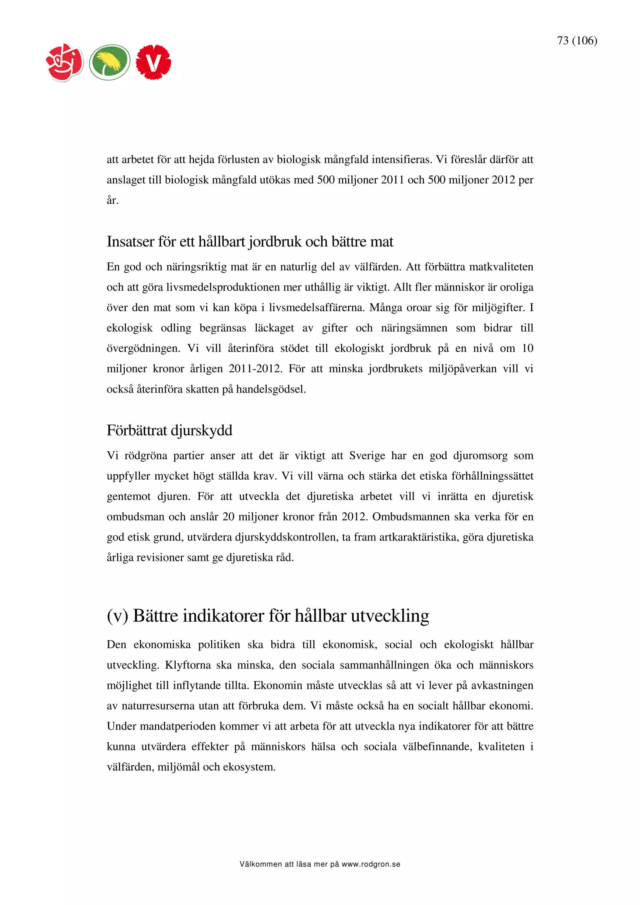 73 (106)




att arbetet för att hejda förlusten av biologisk mångfald intensifieras. Vi föreslår därför att
anslaget till biologisk mångfald utökas med 500 miljoner 2011 och 500 miljoner 2012 per
år.


Insatser för ett hållbart jordbruk och bättre mat
En god och näringsriktig mat är en naturlig del av välfärden. Att förbättra matkvaliteten
och att göra livsmedelsproduktionen mer uthållig är viktigt. Allt fler människor är oroliga
över den mat som vi kan köpa i livsmedelsaffärerna. Många oroar sig för miljögifter. I
ekologisk odling begränsas läckaget av gifter och näringsämnen som bidrar till
övergödningen. Vi vill återinföra stödet till ekologiskt jordbruk på en nivå om 10
miljoner kronor årligen 2011-2012. För att minska jordbrukets miljöpåverkan vill vi
också återinföra skatten på handelsgödsel.


Förbättrat djurskydd
Vi rödgröna partier anser att det är viktigt att Sverige har en god djuromsorg som
uppfyller mycket högt ställda krav. Vi vill värna och stärka det etiska förhållningssättet
gentemot djuren. För att utveckla det djuretiska arbetet vill vi inrätta en djuretisk
ombudsman och anslår 20 miljoner kronor från 2012. Ombudsmannen ska verka för en
god etisk grund, utvärdera djurskyddskontrollen, ta fram artkaraktäristika, göra djuretiska
årliga revisioner samt ge djuretiska råd.




(v) Bättre indikatorer för hållbar utveckling
Den ekonomiska politiken ska bidra till ekonomisk, social och ekologiskt hållbar
utveckling. Klyftorna ska minska, den sociala sammanhållningen öka och människors
möjlighet till inflytande tillta. Ekonomin måste utvecklas så att vi lever på avkastningen
av naturresurserna utan att förbruka dem. Vi måste också ha en socialt hållbar ekonomi.
Under mandatperioden kommer vi att arbeta för att utveckla nya indikatorer för att bättre
kunna utvärdera effekter på människors hälsa och sociala välbefinnande, kvaliteten i
välfärden, miljömål och ekosystem.




                             Välkommen att läsa mer på www.rodgron.se
 