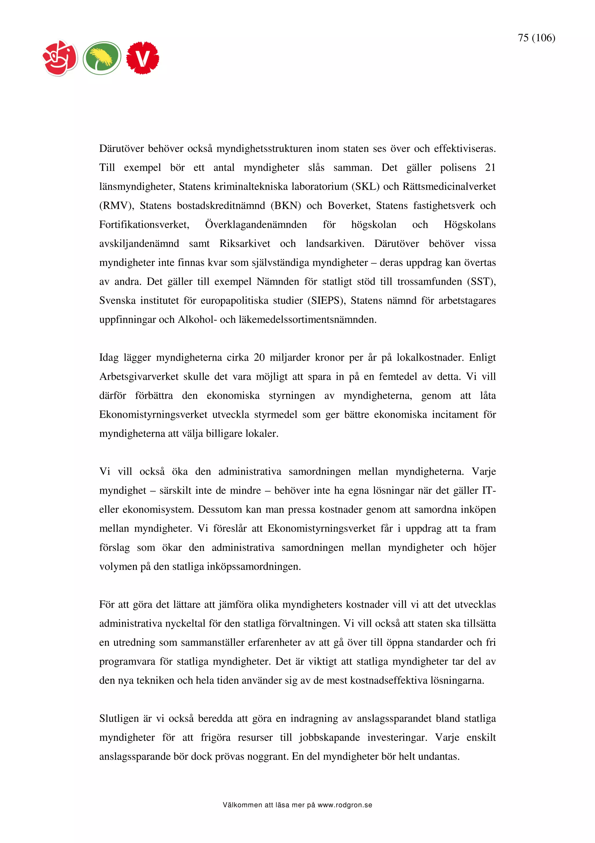 75 (106)




Därutöver behöver också myndighetsstrukturen inom staten ses över och effektiviseras.
Till exempel bör ett antal myndigheter slås samman. Det gäller polisens 21
länsmyndigheter, Statens kriminaltekniska laboratorium (SKL) och Rättsmedicinalverket
(RMV), Statens bostadskreditnämnd (BKN) och Boverket, Statens fastighetsverk och
Fortifikationsverket,    Överklagandenämnden           för     högskolan   och    Högskolans
avskiljandenämnd samt Riksarkivet och landsarkiven. Därutöver behöver vissa
myndigheter inte finnas kvar som självständiga myndigheter – deras uppdrag kan övertas
av andra. Det gäller till exempel Nämnden för statligt stöd till trossamfunden (SST),
Svenska institutet för europapolitiska studier (SIEPS), Statens nämnd för arbetstagares
uppfinningar och Alkohol- och läkemedelssortimentsnämnden.


Idag lägger myndigheterna cirka 20 miljarder kronor per år på lokalkostnader. Enligt
Arbetsgivarverket skulle det vara möjligt att spara in på en femtedel av detta. Vi vill
därför förbättra den ekonomiska styrningen av myndigheterna, genom att låta
Ekonomistyrningsverket utveckla styrmedel som ger bättre ekonomiska incitament för
myndigheterna att välja billigare lokaler.


Vi vill också öka den administrativa samordningen mellan myndigheterna. Varje
myndighet – särskilt inte de mindre – behöver inte ha egna lösningar när det gäller IT-
eller ekonomisystem. Dessutom kan man pressa kostnader genom att samordna inköpen
mellan myndigheter. Vi föreslår att Ekonomistyrningsverket får i uppdrag att ta fram
förslag som ökar den administrativa samordningen mellan myndigheter och höjer
volymen på den statliga inköpssamordningen.


För att göra det lättare att jämföra olika myndigheters kostnader vill vi att det utvecklas
administrativa nyckeltal för den statliga förvaltningen. Vi vill också att staten ska tillsätta
en utredning som sammanställer erfarenheter av att gå över till öppna standarder och fri
programvara för statliga myndigheter. Det är viktigt att statliga myndigheter tar del av
den nya tekniken och hela tiden använder sig av de mest kostnadseffektiva lösningarna.


Slutligen är vi också beredda att göra en indragning av anslagssparandet bland statliga
myndigheter för att frigöra resurser till jobbskapande investeringar. Varje enskilt
anslagssparande bör dock prövas noggrant. En del myndigheter bör helt undantas.



                             Välkommen att läsa mer på www.rodgron.se
 