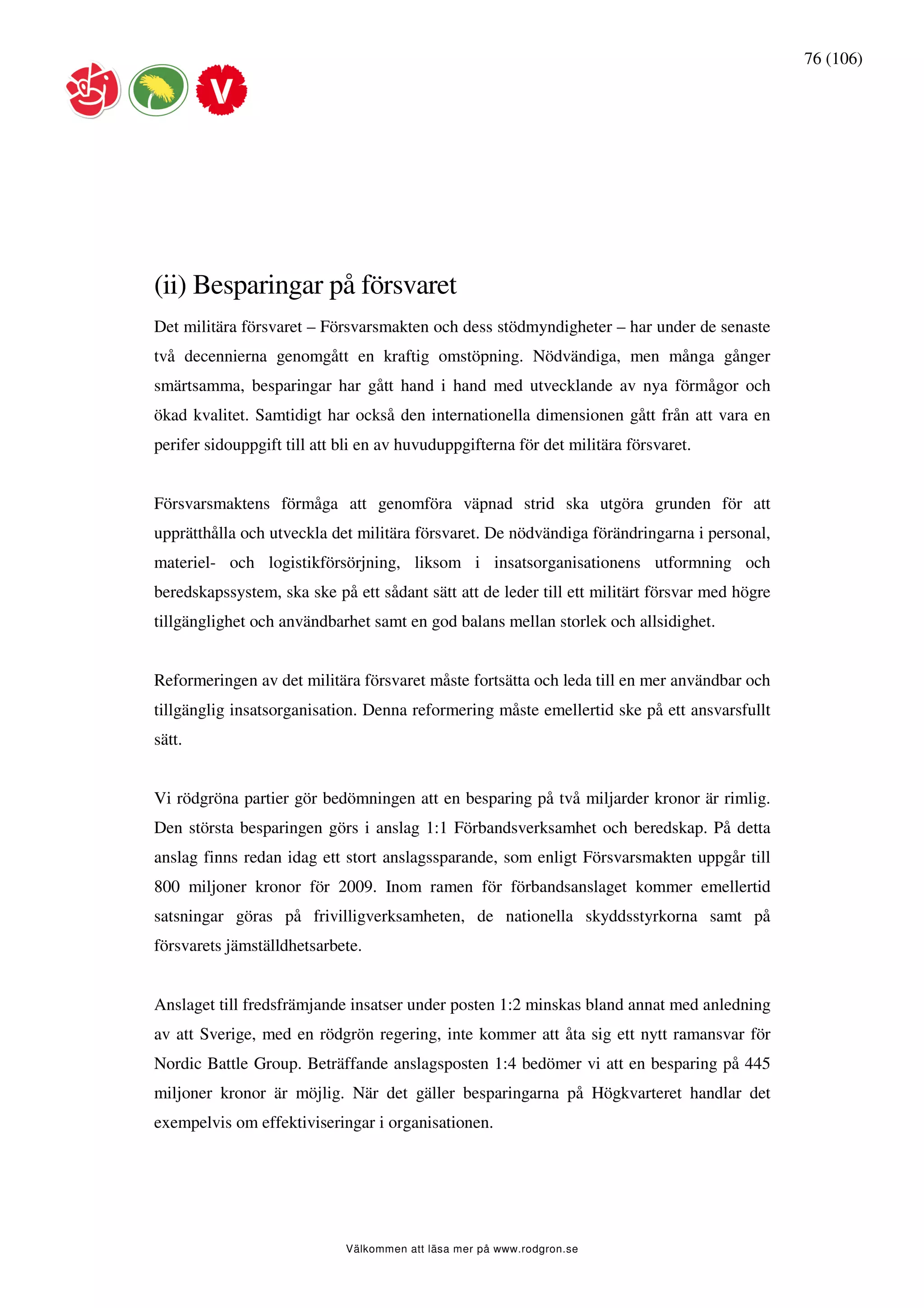 76 (106)




(ii) Besparingar på försvaret
Det militära försvaret – Försvarsmakten och dess stödmyndigheter – har under de senaste
två decennierna genomgått en kraftig omstöpning. Nödvändiga, men många gånger
smärtsamma, besparingar har gått hand i hand med utvecklande av nya förmågor och
ökad kvalitet. Samtidigt har också den internationella dimensionen gått från att vara en
perifer sidouppgift till att bli en av huvuduppgifterna för det militära försvaret.


Försvarsmaktens förmåga att genomföra väpnad strid ska utgöra grunden för att
upprätthålla och utveckla det militära försvaret. De nödvändiga förändringarna i personal,
materiel- och logistikförsörjning, liksom i insatsorganisationens utformning och
beredskapssystem, ska ske på ett sådant sätt att de leder till ett militärt försvar med högre
tillgänglighet och användbarhet samt en god balans mellan storlek och allsidighet.


Reformeringen av det militära försvaret måste fortsätta och leda till en mer användbar och
tillgänglig insatsorganisation. Denna reformering måste emellertid ske på ett ansvarsfullt
sätt.


Vi rödgröna partier gör bedömningen att en besparing på två miljarder kronor är rimlig.
Den största besparingen görs i anslag 1:1 Förbandsverksamhet och beredskap. På detta
anslag finns redan idag ett stort anslagssparande, som enligt Försvarsmakten uppgår till
800 miljoner kronor för 2009. Inom ramen för förbandsanslaget kommer emellertid
satsningar göras på frivilligverksamheten, de nationella skyddsstyrkorna samt på
försvarets jämställdhetsarbete.


Anslaget till fredsfrämjande insatser under posten 1:2 minskas bland annat med anledning
av att Sverige, med en rödgrön regering, inte kommer att åta sig ett nytt ramansvar för
Nordic Battle Group. Beträffande anslagsposten 1:4 bedömer vi att en besparing på 445
miljoner kronor är möjlig. När det gäller besparingarna på Högkvarteret handlar det
exempelvis om effektiviseringar i organisationen.




                             Välkommen att läsa mer på www.rodgron.se
 