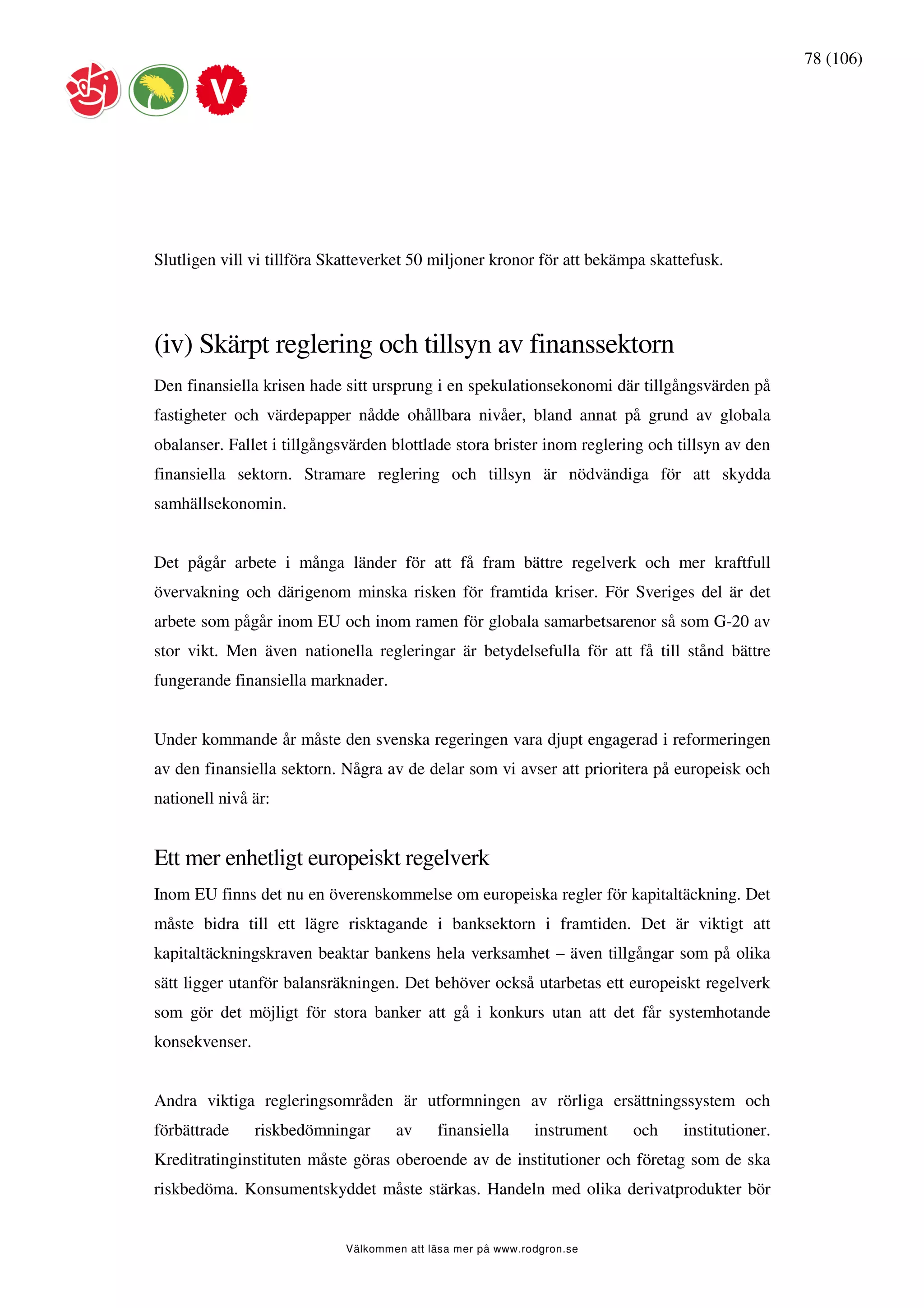 78 (106)




Slutligen vill vi tillföra Skatteverket 50 miljoner kronor för att bekämpa skattefusk.




(iv) Skärpt reglering och tillsyn av finanssektorn
Den finansiella krisen hade sitt ursprung i en spekulationsekonomi där tillgångsvärden på
fastigheter och värdepapper nådde ohållbara nivåer, bland annat på grund av globala
obalanser. Fallet i tillgångsvärden blottlade stora brister inom reglering och tillsyn av den
finansiella sektorn. Stramare reglering och tillsyn är nödvändiga för att skydda
samhällsekonomin.


Det pågår arbete i många länder för att få fram bättre regelverk och mer kraftfull
övervakning och därigenom minska risken för framtida kriser. För Sveriges del är det
arbete som pågår inom EU och inom ramen för globala samarbetsarenor så som G-20 av
stor vikt. Men även nationella regleringar är betydelsefulla för att få till stånd bättre
fungerande finansiella marknader.


Under kommande år måste den svenska regeringen vara djupt engagerad i reformeringen
av den finansiella sektorn. Några av de delar som vi avser att prioritera på europeisk och
nationell nivå är:


Ett mer enhetligt europeiskt regelverk
Inom EU finns det nu en överenskommelse om europeiska regler för kapitaltäckning. Det
måste bidra till ett lägre risktagande i banksektorn i framtiden. Det är viktigt att
kapitaltäckningskraven beaktar bankens hela verksamhet – även tillgångar som på olika
sätt ligger utanför balansräkningen. Det behöver också utarbetas ett europeiskt regelverk
som gör det möjligt för stora banker att gå i konkurs utan att det får systemhotande
konsekvenser.


Andra viktiga regleringsområden är utformningen av rörliga ersättningssystem och
förbättrade     riskbedömningar     av     finansiella      instrument   och   institutioner.
Kreditratinginstituten måste göras oberoende av de institutioner och företag som de ska
riskbedöma. Konsumentskyddet måste stärkas. Handeln med olika derivatprodukter bör


                            Välkommen att läsa mer på www.rodgron.se
 