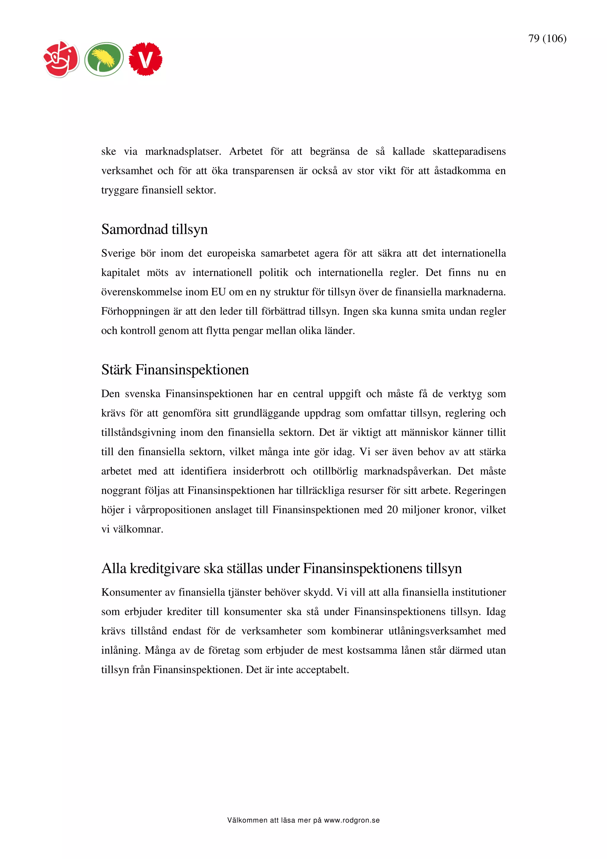 79 (106)




ske via marknadsplatser. Arbetet för att begränsa de så kallade skatteparadisens
verksamhet och för att öka transparensen är också av stor vikt för att åstadkomma en
tryggare finansiell sektor.


Samordnad tillsyn
Sverige bör inom det europeiska samarbetet agera för att säkra att det internationella
kapitalet möts av internationell politik och internationella regler. Det finns nu en
överenskommelse inom EU om en ny struktur för tillsyn över de finansiella marknaderna.
Förhoppningen är att den leder till förbättrad tillsyn. Ingen ska kunna smita undan regler
och kontroll genom att flytta pengar mellan olika länder.


Stärk Finansinspektionen
Den svenska Finansinspektionen har en central uppgift och måste få de verktyg som
krävs för att genomföra sitt grundläggande uppdrag som omfattar tillsyn, reglering och
tillståndsgivning inom den finansiella sektorn. Det är viktigt att människor känner tillit
till den finansiella sektorn, vilket många inte gör idag. Vi ser även behov av att stärka
arbetet med att identifiera insiderbrott och otillbörlig marknadspåverkan. Det måste
noggrant följas att Finansinspektionen har tillräckliga resurser för sitt arbete. Regeringen
höjer i vårpropositionen anslaget till Finansinspektionen med 20 miljoner kronor, vilket
vi välkomnar.


Alla kreditgivare ska ställas under Finansinspektionens tillsyn
Konsumenter av finansiella tjänster behöver skydd. Vi vill att alla finansiella institutioner
som erbjuder krediter till konsumenter ska stå under Finansinspektionens tillsyn. Idag
krävs tillstånd endast för de verksamheter som kombinerar utlåningsverksamhet med
inlåning. Många av de företag som erbjuder de mest kostsamma lånen står därmed utan
tillsyn från Finansinspektionen. Det är inte acceptabelt.




                              Välkommen att läsa mer på www.rodgron.se
 