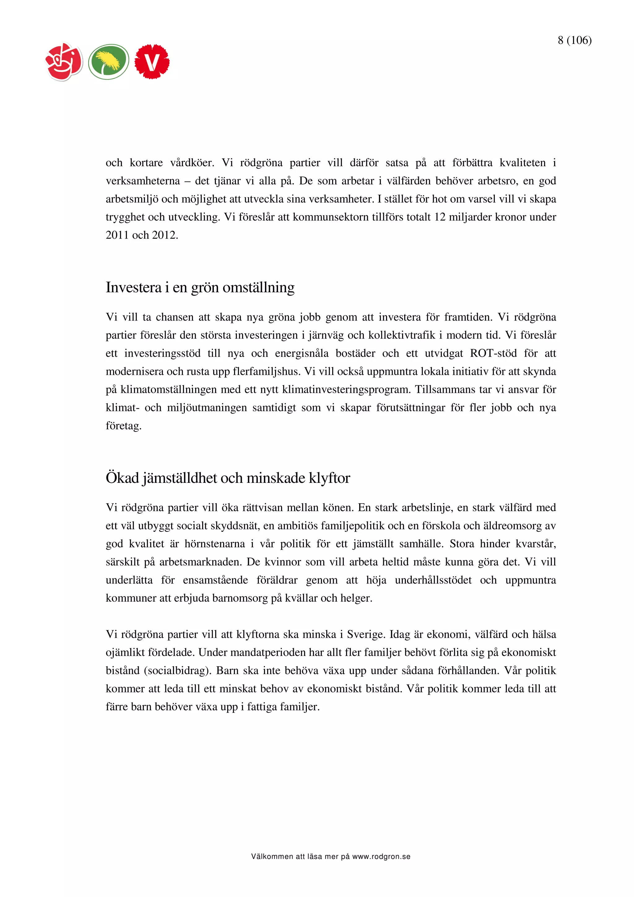 8 (106)




och kortare vårdköer. Vi rödgröna partier vill därför satsa på att förbättra kvaliteten i
verksamheterna – det tjänar vi alla på. De som arbetar i välfärden behöver arbetsro, en god
arbetsmiljö och möjlighet att utveckla sina verksamheter. I stället för hot om varsel vill vi skapa
trygghet och utveckling. Vi föreslår att kommunsektorn tillförs totalt 12 miljarder kronor under
2011 och 2012.



Investera i en grön omställning
Vi vill ta chansen att skapa nya gröna jobb genom att investera för framtiden. Vi rödgröna
partier föreslår den största investeringen i järnväg och kollektivtrafik i modern tid. Vi föreslår
ett investeringsstöd till nya och energisnåla bostäder och ett utvidgat ROT-stöd för att
modernisera och rusta upp flerfamiljshus. Vi vill också uppmuntra lokala initiativ för att skynda
på klimatomställningen med ett nytt klimatinvesteringsprogram. Tillsammans tar vi ansvar för
klimat- och miljöutmaningen samtidigt som vi skapar förutsättningar för fler jobb och nya
företag.



Ökad jämställdhet och minskade klyftor
Vi rödgröna partier vill öka rättvisan mellan könen. En stark arbetslinje, en stark välfärd med
ett väl utbyggt socialt skyddsnät, en ambitiös familjepolitik och en förskola och äldreomsorg av
god kvalitet är hörnstenarna i vår politik för ett jämställt samhälle. Stora hinder kvarstår,
särskilt på arbetsmarknaden. De kvinnor som vill arbeta heltid måste kunna göra det. Vi vill
underlätta för ensamstående föräldrar genom att höja underhållsstödet och uppmuntra
kommuner att erbjuda barnomsorg på kvällar och helger.


Vi rödgröna partier vill att klyftorna ska minska i Sverige. Idag är ekonomi, välfärd och hälsa
ojämlikt fördelade. Under mandatperioden har allt fler familjer behövt förlita sig på ekonomiskt
bistånd (socialbidrag). Barn ska inte behöva växa upp under sådana förhållanden. Vår politik
kommer att leda till ett minskat behov av ekonomiskt bistånd. Vår politik kommer leda till att
färre barn behöver växa upp i fattiga familjer.




                               Välkommen att läsa mer på www.rodgron.se
 