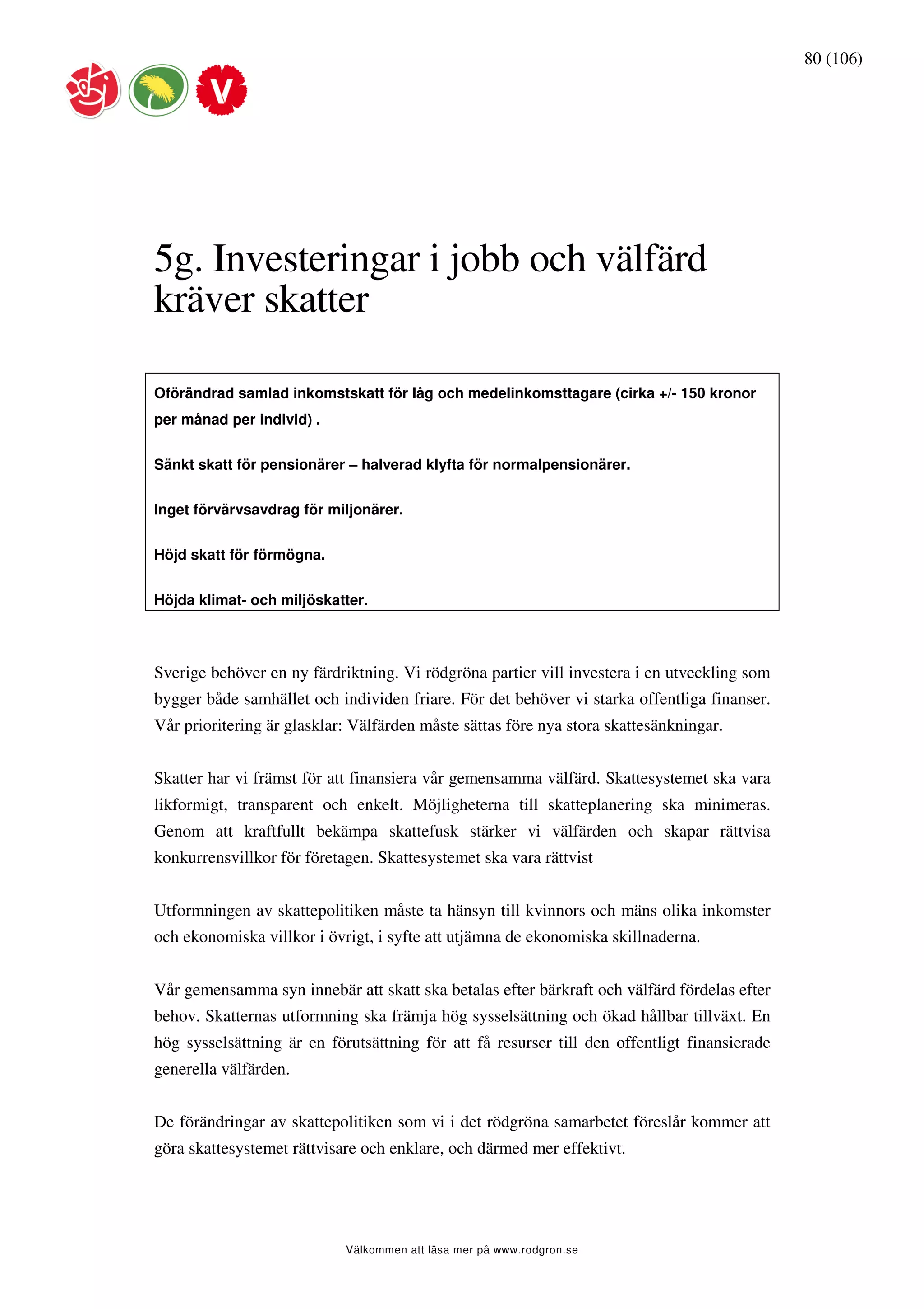 80 (106)




5g. Investeringar i jobb och välfärd
kräver skatter

Oförändrad samlad inkomstskatt för låg och medelinkomsttagare (cirka +/- 150 kronor
per månad per individ) .


Sänkt skatt för pensionärer – halverad klyfta för normalpensionärer.


Inget förvärvsavdrag för miljonärer.


Höjd skatt för förmögna.


Höjda klimat- och miljöskatter.



Sverige behöver en ny färdriktning. Vi rödgröna partier vill investera i en utveckling som
bygger både samhället och individen friare. För det behöver vi starka offentliga finanser.
Vår prioritering är glasklar: Välfärden måste sättas före nya stora skattesänkningar.


Skatter har vi främst för att finansiera vår gemensamma välfärd. Skattesystemet ska vara
likformigt, transparent och enkelt. Möjligheterna till skatteplanering ska minimeras.
Genom att kraftfullt bekämpa skattefusk stärker vi välfärden och skapar rättvisa
konkurrensvillkor för företagen. Skattesystemet ska vara rättvist


Utformningen av skattepolitiken måste ta hänsyn till kvinnors och mäns olika inkomster
och ekonomiska villkor i övrigt, i syfte att utjämna de ekonomiska skillnaderna.


Vår gemensamma syn innebär att skatt ska betalas efter bärkraft och välfärd fördelas efter
behov. Skatternas utformning ska främja hög sysselsättning och ökad hållbar tillväxt. En
hög sysselsättning är en förutsättning för att få resurser till den offentligt finansierade
generella välfärden.


De förändringar av skattepolitiken som vi i det rödgröna samarbetet föreslår kommer att
göra skattesystemet rättvisare och enklare, och därmed mer effektivt.




                            Välkommen att läsa mer på www.rodgron.se
 