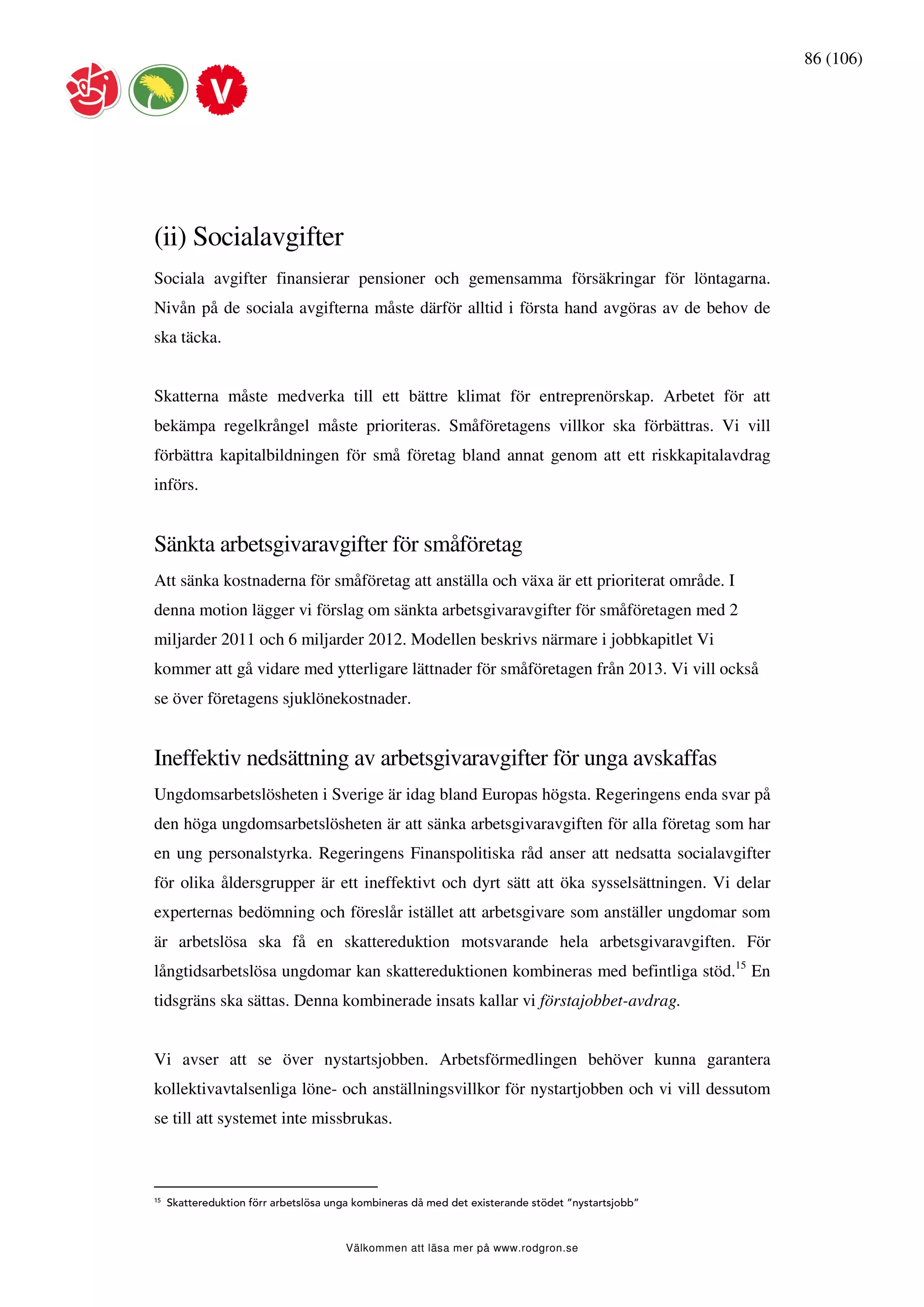 86 (106)




(ii) Socialavgifter
Sociala avgifter finansierar pensioner och gemensamma försäkringar för löntagarna.
Nivån på de sociala avgifterna måste därför alltid i första hand avgöras av de behov de
ska täcka.


Skatterna måste medverka till ett bättre klimat för entreprenörskap. Arbetet för att
bekämpa regelkrångel måste prioriteras. Småföretagens villkor ska förbättras. Vi vill
förbättra kapitalbildningen för små företag bland annat genom att ett riskkapitalavdrag
införs.


Sänkta arbetsgivaravgifter för småföretag
Att sänka kostnaderna för småföretag att anställa och växa är ett prioriterat område. I
denna motion lägger vi förslag om sänkta arbetsgivaravgifter för småföretagen med 2
miljarder 2011 och 6 miljarder 2012. Modellen beskrivs närmare i jobbkapitlet Vi
kommer att gå vidare med ytterligare lättnader för småföretagen från 2013. Vi vill också
se över företagens sjuklönekostnader.


Ineffektiv nedsättning av arbetsgivaravgifter för unga avskaffas
Ungdomsarbetslösheten i Sverige är idag bland Europas högsta. Regeringens enda svar på
den höga ungdomsarbetslösheten är att sänka arbetsgivaravgiften för alla företag som har
en ung personalstyrka. Regeringens Finanspolitiska råd anser att nedsatta socialavgifter
för olika åldersgrupper är ett ineffektivt och dyrt sätt att öka sysselsättningen. Vi delar
experternas bedömning och föreslår istället att arbetsgivare som anställer ungdomar som
är arbetslösa ska få en skattereduktion motsvarande hela arbetsgivaravgiften. För
långtidsarbetslösa ungdomar kan skattereduktionen kombineras med befintliga stöd.15 En
tidsgräns ska sättas. Denna kombinerade insats kallar vi förstajobbet-avdrag.


Vi avser att se över nystartsjobben. Arbetsförmedlingen behöver kunna garantera
kollektivavtalsenliga löne- och anställningsvillkor för nystartjobben och vi vill dessutom
se till att systemet inte missbrukas.



15
     Skattereduktion förr arbetslösa unga kombineras då med det existerande stödet ”nystartsjobb”



                                       Välkommen att läsa mer på www.rodgron.se
 