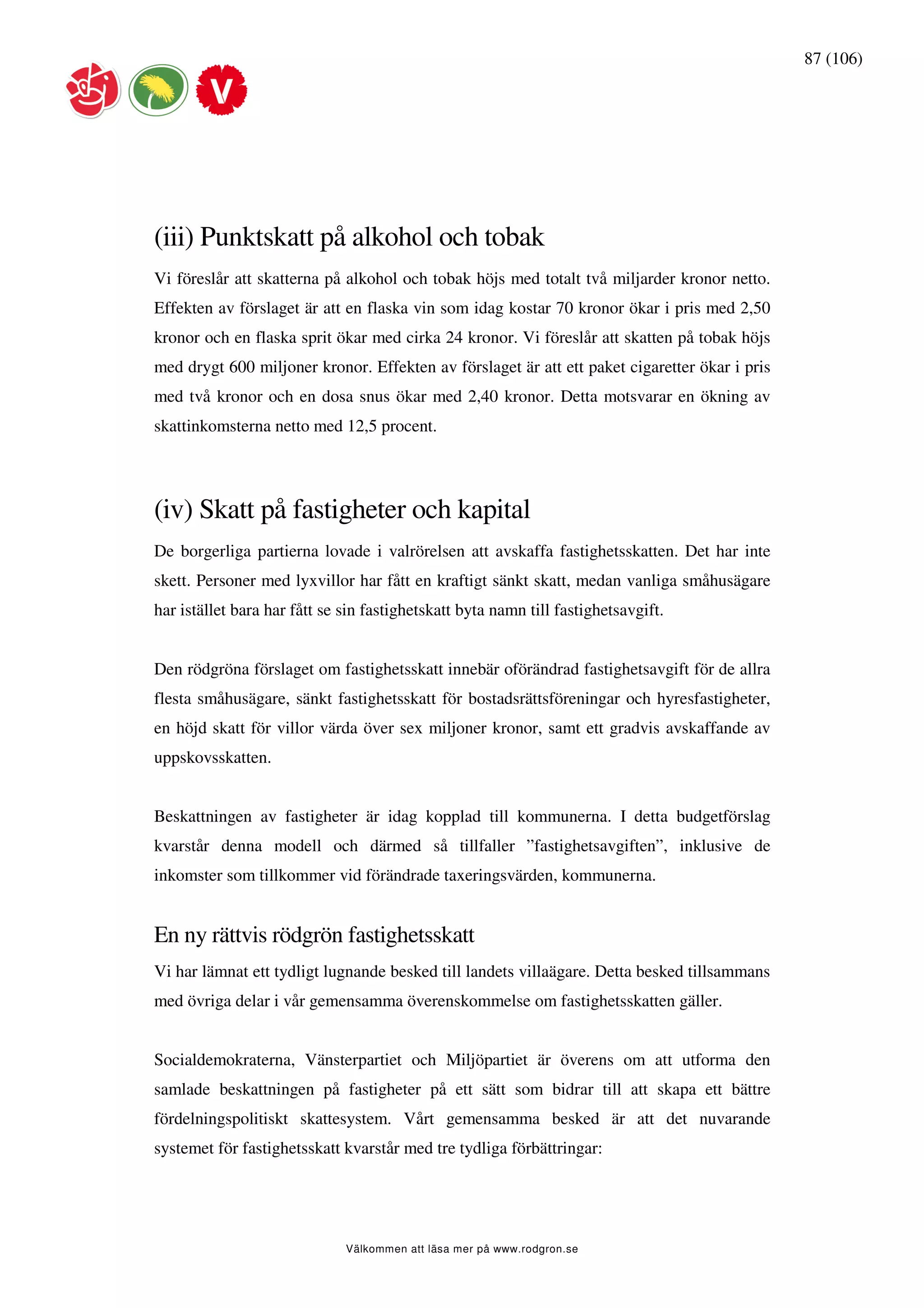 87 (106)




(iii) Punktskatt på alkohol och tobak
Vi föreslår att skatterna på alkohol och tobak höjs med totalt två miljarder kronor netto.
Effekten av förslaget är att en flaska vin som idag kostar 70 kronor ökar i pris med 2,50
kronor och en flaska sprit ökar med cirka 24 kronor. Vi föreslår att skatten på tobak höjs
med drygt 600 miljoner kronor. Effekten av förslaget är att ett paket cigaretter ökar i pris
med två kronor och en dosa snus ökar med 2,40 kronor. Detta motsvarar en ökning av
skattinkomsterna netto med 12,5 procent.




(iv) Skatt på fastigheter och kapital
De borgerliga partierna lovade i valrörelsen att avskaffa fastighetsskatten. Det har inte
skett. Personer med lyxvillor har fått en kraftigt sänkt skatt, medan vanliga småhusägare
har istället bara har fått se sin fastighetskatt byta namn till fastighetsavgift.


Den rödgröna förslaget om fastighetsskatt innebär oförändrad fastighetsavgift för de allra
flesta småhusägare, sänkt fastighetsskatt för bostadsrättsföreningar och hyresfastigheter,
en höjd skatt för villor värda över sex miljoner kronor, samt ett gradvis avskaffande av
uppskovsskatten.


Beskattningen av fastigheter är idag kopplad till kommunerna. I detta budgetförslag
kvarstår denna modell och därmed så tillfaller ”fastighetsavgiften”, inklusive de
inkomster som tillkommer vid förändrade taxeringsvärden, kommunerna.


En ny rättvis rödgrön fastighetsskatt
Vi har lämnat ett tydligt lugnande besked till landets villaägare. Detta besked tillsammans
med övriga delar i vår gemensamma överenskommelse om fastighetsskatten gäller.


Socialdemokraterna, Vänsterpartiet och Miljöpartiet är överens om att utforma den
samlade beskattningen på fastigheter på ett sätt som bidrar till att skapa ett bättre
fördelningspolitiskt skattesystem. Vårt gemensamma besked är att det nuvarande
systemet för fastighetsskatt kvarstår med tre tydliga förbättringar:




                              Välkommen att läsa mer på www.rodgron.se
 