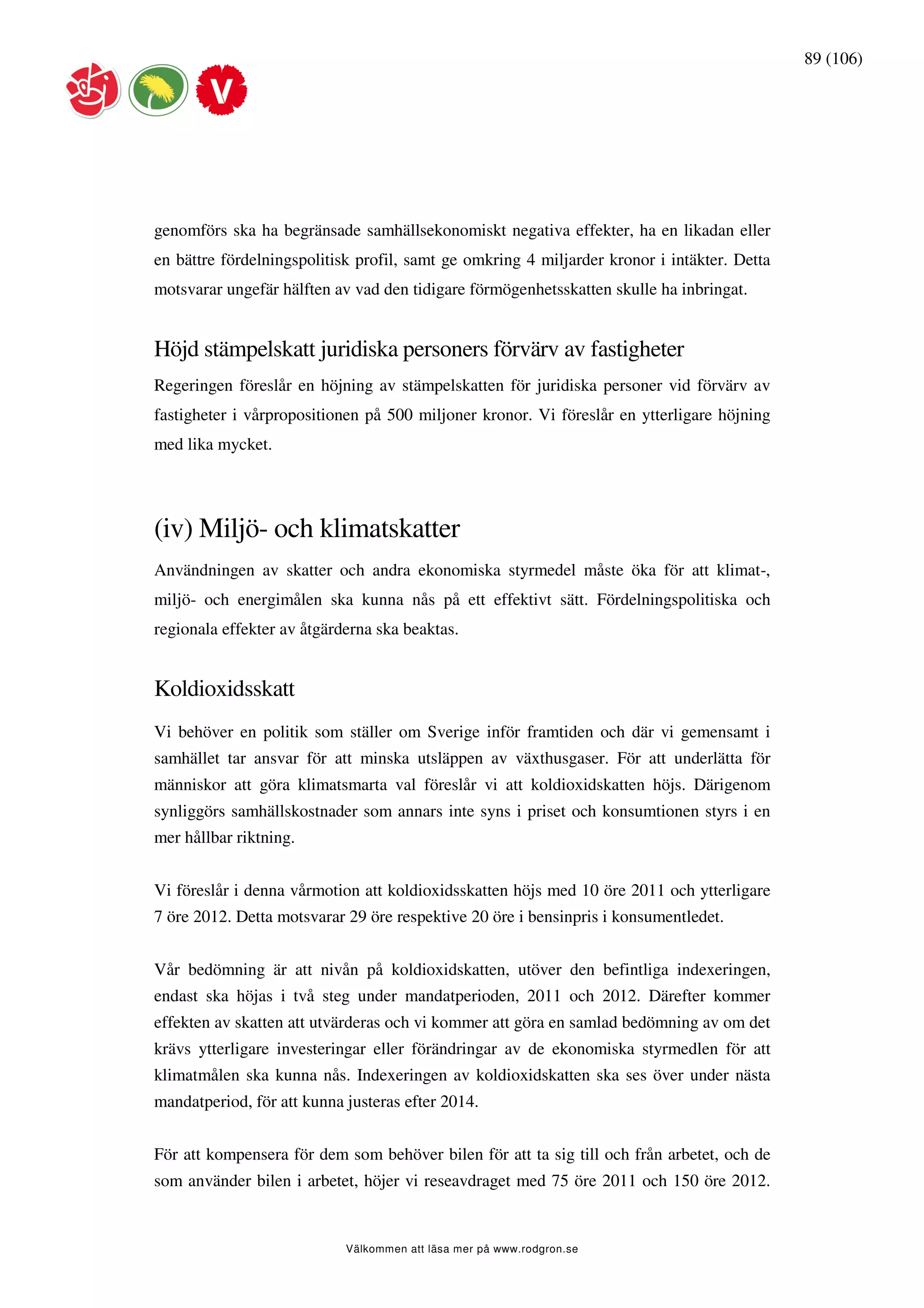 89 (106)




genomförs ska ha begränsade samhällsekonomiskt negativa effekter, ha en likadan eller
en bättre fördelningspolitisk profil, samt ge omkring 4 miljarder kronor i intäkter. Detta
motsvarar ungefär hälften av vad den tidigare förmögenhetsskatten skulle ha inbringat.


Höjd stämpelskatt juridiska personers förvärv av fastigheter
Regeringen föreslår en höjning av stämpelskatten för juridiska personer vid förvärv av
fastigheter i vårpropositionen på 500 miljoner kronor. Vi föreslår en ytterligare höjning
med lika mycket.




(iv) Miljö- och klimatskatter
Användningen av skatter och andra ekonomiska styrmedel måste öka för att klimat-,
miljö- och energimålen ska kunna nås på ett effektivt sätt. Fördelningspolitiska och
regionala effekter av åtgärderna ska beaktas.


Koldioxidsskatt
Vi behöver en politik som ställer om Sverige inför framtiden och där vi gemensamt i
samhället tar ansvar för att minska utsläppen av växthusgaser. För att underlätta för
människor att göra klimatsmarta val föreslår vi att koldioxidskatten höjs. Därigenom
synliggörs samhällskostnader som annars inte syns i priset och konsumtionen styrs i en
mer hållbar riktning.


Vi föreslår i denna vårmotion att koldioxidsskatten höjs med 10 öre 2011 och ytterligare
7 öre 2012. Detta motsvarar 29 öre respektive 20 öre i bensinpris i konsumentledet.


Vår bedömning är att nivån på koldioxidskatten, utöver den befintliga indexeringen,
endast ska höjas i två steg under mandatperioden, 2011 och 2012. Därefter kommer
effekten av skatten att utvärderas och vi kommer att göra en samlad bedömning av om det
krävs ytterligare investeringar eller förändringar av de ekonomiska styrmedlen för att
klimatmålen ska kunna nås. Indexeringen av koldioxidskatten ska ses över under nästa
mandatperiod, för att kunna justeras efter 2014.


För att kompensera för dem som behöver bilen för att ta sig till och från arbetet, och de
som använder bilen i arbetet, höjer vi reseavdraget med 75 öre 2011 och 150 öre 2012.


                            Välkommen att läsa mer på www.rodgron.se
 