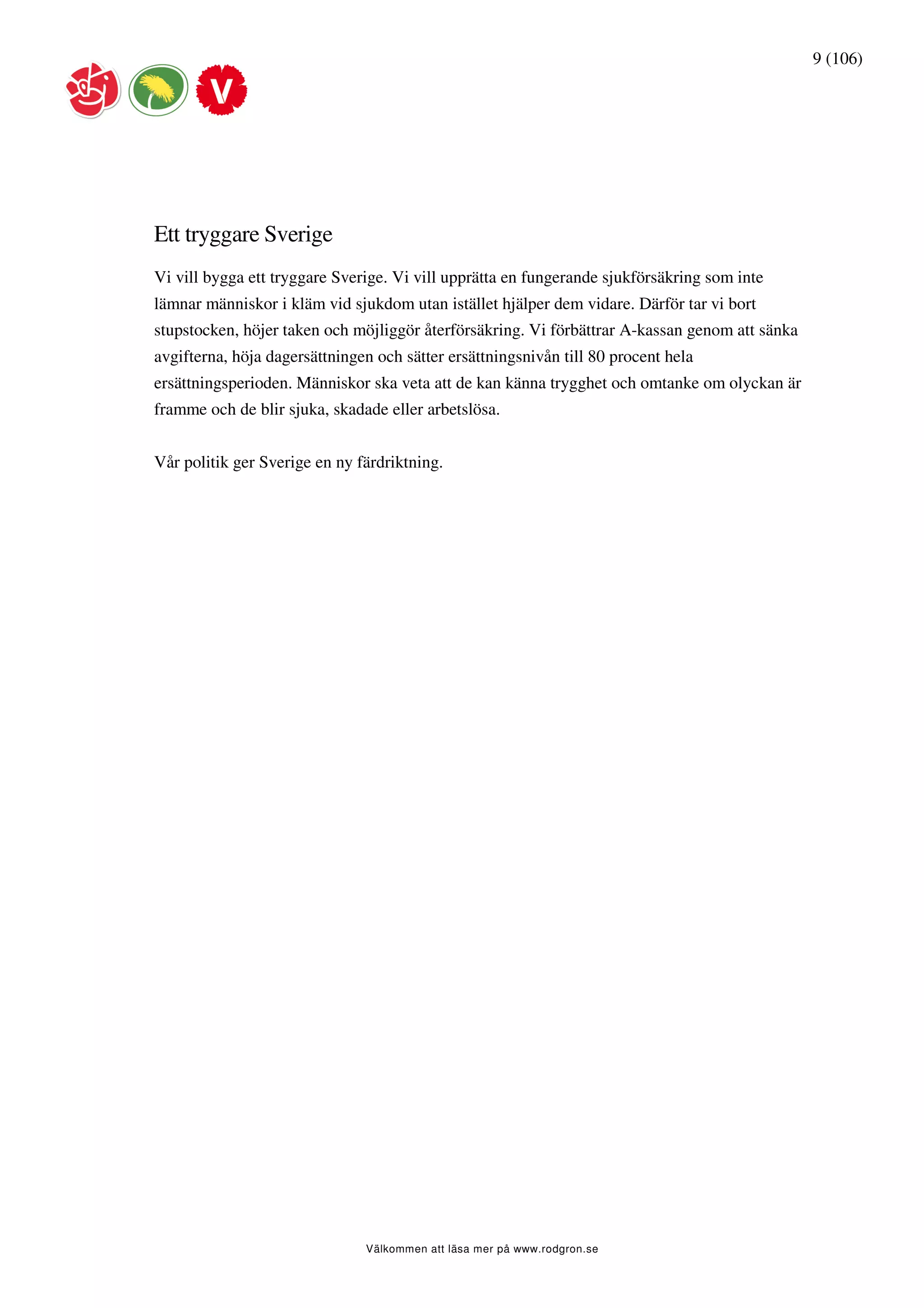 9 (106)




Ett tryggare Sverige
Vi vill bygga ett tryggare Sverige. Vi vill upprätta en fungerande sjukförsäkring som inte
lämnar människor i kläm vid sjukdom utan istället hjälper dem vidare. Därför tar vi bort
stupstocken, höjer taken och möjliggör återförsäkring. Vi förbättrar A-kassan genom att sänka
avgifterna, höja dagersättningen och sätter ersättningsnivån till 80 procent hela
ersättningsperioden. Människor ska veta att de kan känna trygghet och omtanke om olyckan är
framme och de blir sjuka, skadade eller arbetslösa.


Vår politik ger Sverige en ny färdriktning.




                               Välkommen att läsa mer på www.rodgron.se
 