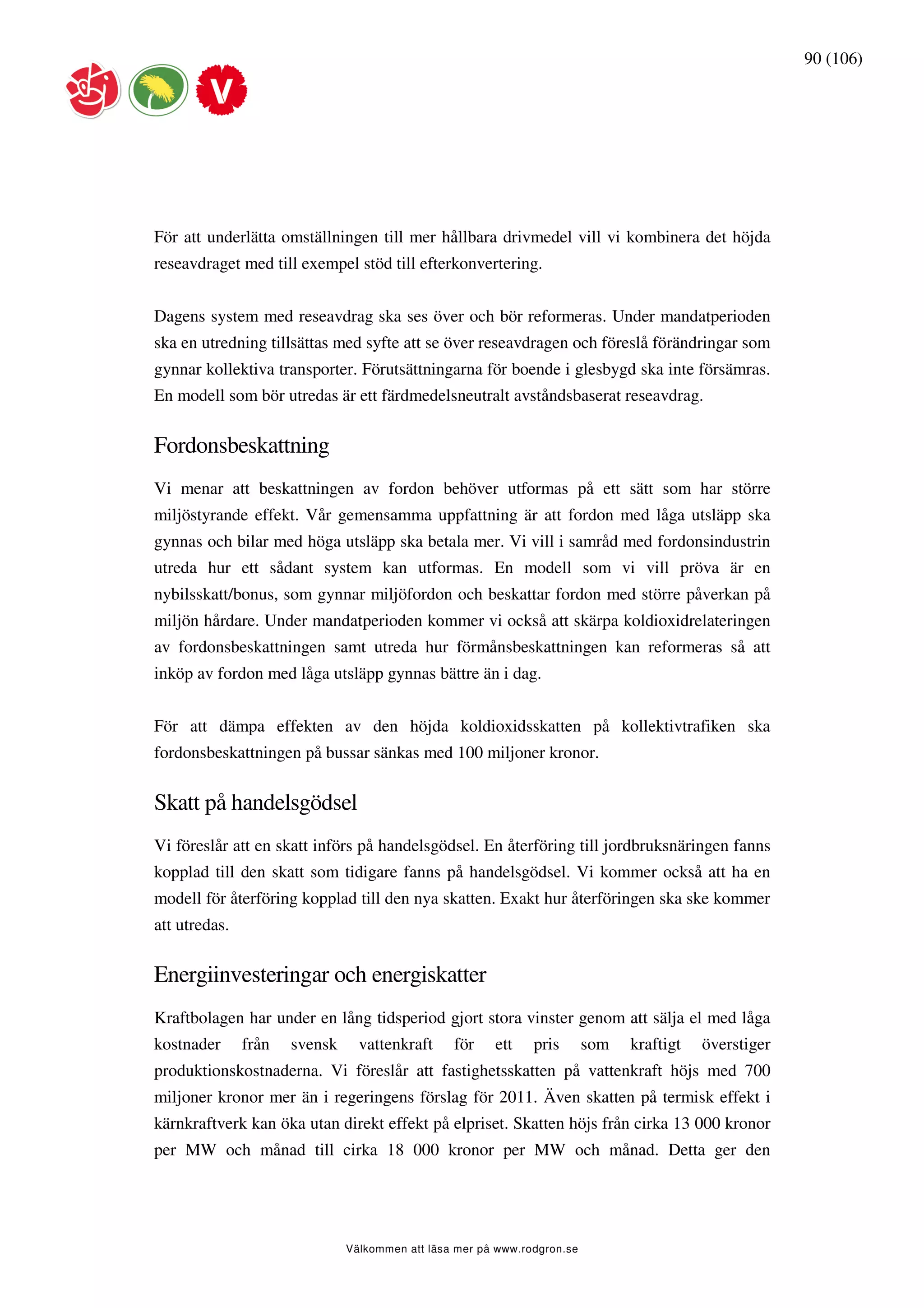 90 (106)




För att underlätta omställningen till mer hållbara drivmedel vill vi kombinera det höjda
reseavdraget med till exempel stöd till efterkonvertering.


Dagens system med reseavdrag ska ses över och bör reformeras. Under mandatperioden
ska en utredning tillsättas med syfte att se över reseavdragen och föreslå förändringar som
gynnar kollektiva transporter. Förutsättningarna för boende i glesbygd ska inte försämras.
En modell som bör utredas är ett färdmedelsneutralt avståndsbaserat reseavdrag.


Fordonsbeskattning
Vi menar att beskattningen av fordon behöver utformas på ett sätt som har större
miljöstyrande effekt. Vår gemensamma uppfattning är att fordon med låga utsläpp ska
gynnas och bilar med höga utsläpp ska betala mer. Vi vill i samråd med fordonsindustrin
utreda hur ett sådant system kan utformas. En modell som vi vill pröva är en
nybilsskatt/bonus, som gynnar miljöfordon och beskattar fordon med större påverkan på
miljön hårdare. Under mandatperioden kommer vi också att skärpa koldioxidrelateringen
av fordonsbeskattningen samt utreda hur förmånsbeskattningen kan reformeras så att
inköp av fordon med låga utsläpp gynnas bättre än i dag.


För att dämpa effekten av den höjda koldioxidsskatten på kollektivtrafiken ska
fordonsbeskattningen på bussar sänkas med 100 miljoner kronor.


Skatt på handelsgödsel
Vi föreslår att en skatt införs på handelsgödsel. En återföring till jordbruksnäringen fanns
kopplad till den skatt som tidigare fanns på handelsgödsel. Vi kommer också att ha en
modell för återföring kopplad till den nya skatten. Exakt hur återföringen ska ske kommer
att utredas.


Energiinvesteringar och energiskatter
Kraftbolagen har under en lång tidsperiod gjort stora vinster genom att sälja el med låga
kostnader      från   svensk     vattenkraft     för    ett    pris       som   kraftigt   överstiger
produktionskostnaderna. Vi föreslår att fastighetsskatten på vattenkraft höjs med 700
miljoner kronor mer än i regeringens förslag för 2011. Även skatten på termisk effekt i
kärnkraftverk kan öka utan direkt effekt på elpriset. Skatten höjs från cirka 13 000 kronor
per MW och månad till cirka 18 000 kronor per MW och månad. Detta ger den




                               Välkommen att läsa mer på www.rodgron.se
 